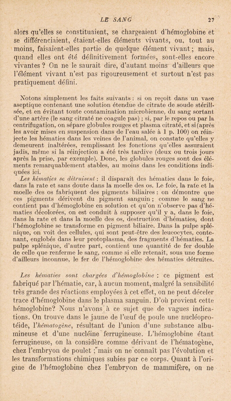 alors qu’elles se constituaient, se chargeaient d'hémoglobine et se différenciaient, étaient-elles éléments vivants, ou, tout au moins, faisaient-elles partie de quelque élément vivant ; mais, quand elles ont été définitivement formées, sont-elles encore vivantes ? On ne le saurait dire, d’autant moins d’ailleurs que l’élément vivant n’est pas rigoureusement et surtout n’est pas pratiquement défini. Notons simplement les faits suivants : si on reçoit dans un vase aseptique contenant une solution étendue de citrate de soude stérili¬ sée, et en évitant toute contamination microbienne, du sang sortant d’une artère (le sang citrate ne coagule pas) ; si, par le repos ou par la centrifugation, on sépare globules rouges et plasma citraté, et si (après les avoir mises en suspension dans de l’eau salée à 1 p. 100) on réin¬ jecte les hématies dans les veines de l’animal, on constate qu’elles y demeurent inaltérées, remplissant les fonctions qu’elles assuraient jadis, même si la réinjection a été très tardive (deux ou trois jours après la prise, par exemple). Donc, les globules rouges sont des élé¬ ments remarquablement stables, au moins dans les conditions indi¬ quées ici. Les hématies se détruisent : il disparaît des hématies dans le foie, dans la rate et sans doute dans la moelle des os. Le foie, la rate et la moelle des os fabriquent des pigments biliaires : on démontre que ces pigments dérivent du pigment sanguin ; comme le sang ne contient pas d’hémoglobine en solution et qu’on n’observe pas d’hé¬ maties décolorées, on est conduit à supposer qu’il y a, dans le foie, dans la rate et dans la moelle des os, destruction d’hématies; dont l’hémoglobine se transforme en pigment biliaire. Dans la pulpe splé¬ nique, on voit des cellules, qui sont peut-être des leucocytes, conte¬ nant, englobés dans leur protoplasma, des fragments d’hématies. La pulpe splénique, d’autre part, contient une quantité de fer double de celle que renferme le sang, comme si elle retenait, sous une forme d’ailleurs inconnue, le fer de l’hémoglobine des hématies détruites. Les hématies sont chargées d'hémoglobine : ce pigment est fabriqué par l’hématie, car, à aucun moment,-malgré la sensibilité très grande des réactions employées à cet effet, on ne peut déceler trace d’hémoglobine dans le plasma sanguin. D’où provient cette hémoglobine? Nous n’avons à ce sujet que de vagues indica¬ tions. On trouve dans le jaune de l’œuf de poule une nueléopro- téide, l'hématogène, résultant de l’union d’une substance albu¬ mineuse et d’une nucléine ferrugineuse. L’hémoglobine étant ferrugineuse, on la considère comme dérivant de l’hématogène, chez l’embryon de poulet ;’mais on ne connaît pas l’évolution et les transformations chimiques subies par ce corps. Quant à l’ori¬ gine de l’hémoglobine chez l’embryon de mammifère^ on ne