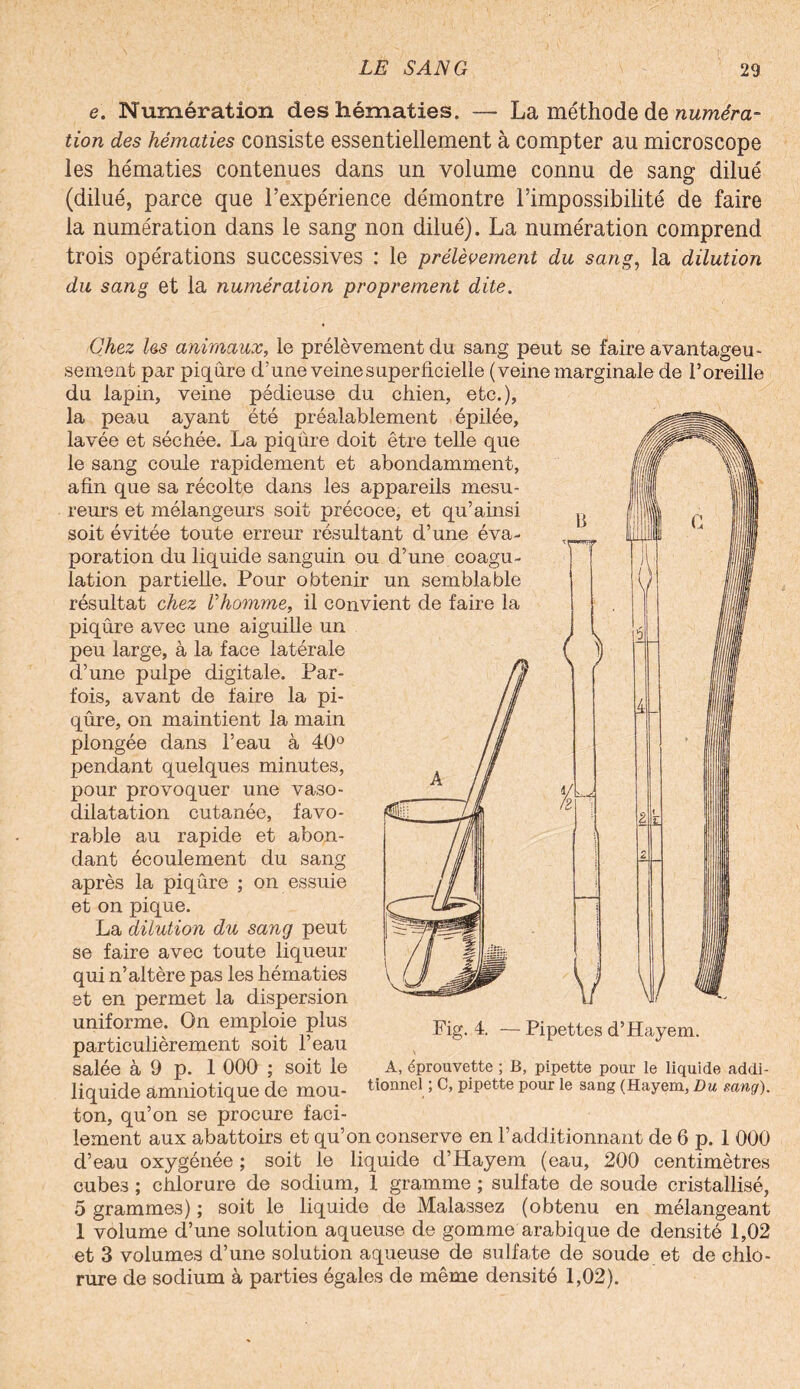 e. Numération des hématies. — La méthode de numéra¬ tion des hématies consiste essentiellement à compter au microscope les hématies contenues dans un volume connu de sang dilué (dilué, parce que l’expérience démontre l’impossibilité de faire la numération dans le sang non dilué). La numération comprend trois opérations successives : le prélèvement du sang, la dilution du sang et la numération proprement dite. Chez les animaux, le prélèvement du sang peut se faire avantageu¬ sement par piqûre d’une veine superficielle (veine marginale de l’oreille du lapin, veine pédieuse du chien, etc.), la peau ayant été préalablement épilée, lavée et séchée. La piqûre doit être telle que le sang coule rapidement et abondamment, afin que sa récolte dans les appareils mesu¬ reurs et mélangeurs soit précoce, et qu’ainsi soit évitée toute erreur résultant d’une éva¬ poration du liquide sanguin ou d’une coagu¬ lation partielle. Pour obtenir un semblable résultat chez Vhomme, il convient de faire la piqûre avec une aiguille un peu large, à la face latérale d’une pulpe digitale. Par¬ fois, avant de faire la pi¬ qûre, on maintient la main plongée dans l’eau à 40° pendant quelques minutes, pour provoquer une vaso¬ dilatation cutanée, favo¬ rable au rapide et abon¬ dant écoulement du sang après la piqûre ; on essuie et on pique. La dilution du sang peut se faire avec toute liqueur qui n’altère pas les hématies et en permet la dispersion uniforme. On emploie plus particulièrement soit l’eau salée à 9 p. 1 000 ; soit le liquide amniotique de mou¬ ton, qu’on se procure faci¬ lement aux abattoirs et qu’on conserve en l’additionnant de 6 p. 1 000 d’eau oxygénée ; soit le liquide d’Hayem (eau, 200 centimètres cubes ; chlorure de sodium, 1 gramme ; sulfate de soude cristallisé, 5 grammes) ; soit le liquide de Malassez (obtenu en mélangeant 1 volume d’une solution aqueuse de gomme arabique de densité 1,02 et 3 volumes d’une solution aqueuse de sulfate de soude et de chlo¬ rure de sodium à parties égales de même densité 1,02). Fig. 4. — Pipettes d’Hayem. A, éprouvette ; B, pipette pour le liquide addi¬ tionnel ; C, pipette pour le sang (Hayem, Du mng).