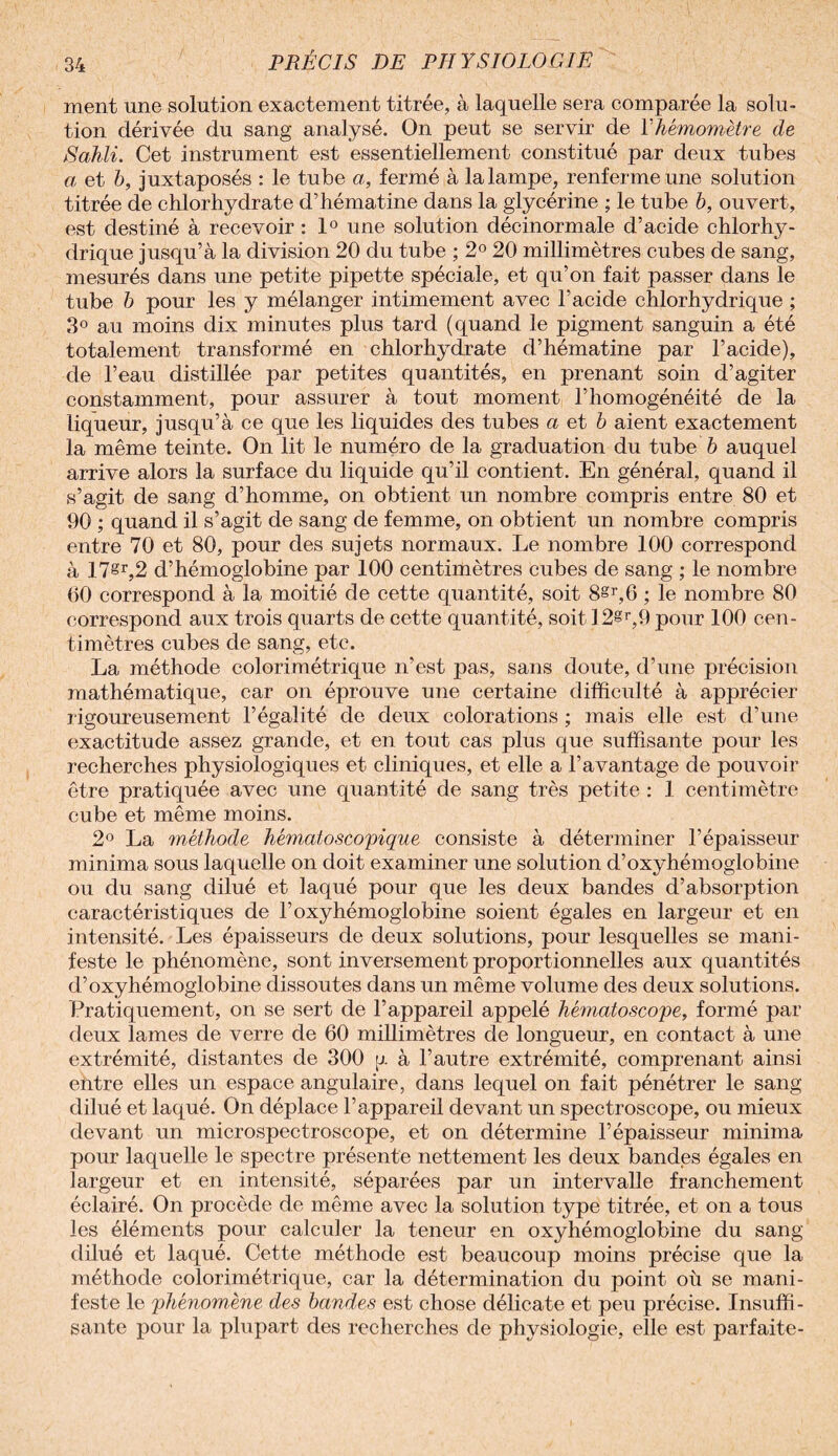 ment une solution exactement titrée, à laquelle sera comparée la solu¬ tion dérivée du sang analysé. On peut se servir de Yhémomètre de iSahli. Cet instrument est essentiellement constitué par deux tubes a et b, juxtaposés : le tube a, fermé à la lampe, renferme une solution titrée de chlorhydrate d’hématine dans la glycérine ; le tube b, ouvert, est destiné à recevoir : 1° une solution déeinormale d’acide chlorhy¬ drique jusqu’à la division 20 du tube ; 2° 20 millimètres cubes de sang, mesurés dans une petite pipette spéciale, et qu’on fait j)asser dans le tube b pour les y mélanger intimement avec l’acide chlorhydrique ; 3° au moins dix minutes plus tard (quand le pigment sanguin a été totalement transformé en chlorhydrate d’hématine par l’acide), de l’eau distillée par petites quantités, en prenant soin d’agiter constamment, pour assurer à tout moment l’homogénéité de la liqueur, jusqu’à ce que les liquides des tubes a et b aient exactement la même teinte. On lit le numéro de la graduation du tube b auquel arrive alors la surface du liquide qu’il contient. En général, quand il s’agit de sang d’homme, on obtient un nombre compris entre 80 et 90 ; quand il s’agit de sang de femme, on obtient un nombre compris entre 70 et 80, pour des sujets normaux. Le nombre 100 correspond à 17§r,2 d’hémoglobine par 100 centimètres cubes de sang ; le nombre 60 correspond à la moitié de cette quantité, soit 8§r,6 ; le nombre 80 correspond aux trois quarts de cette quantité, soit 12®r,9 pour 100 cen¬ timètres cubes de sang, etc. La méthode colorimétriqué n’est pas, sans doute, d’une précision mathématique, car on éprouve une certaine difficulté à apprécier rigoureusement l’égalité de deux colorations ; mais elle est d’une exactitude assez grande, et en tout cas plus que suffisante pour les recherches physiologiques et cliniques, et elle a l’avantage de pouvoir être pratiquée avec une quantité de sang très petite : 1 centimètre cube et même moins. 2° La méthode hématoscopique consiste à déterminer l’épaisseur minima sous laquelle on doit examiner une solution d’oxyhémoglobine ou du sang dilué et laqué pour que les deux bandes d’absorption caractéristiques de l’oxyhémoglobine soient égales en largeur et en intensité. Les épaisseurs de deux solutions, pour lesquelles se mani¬ feste le phénomène, sont inversement proportionnelles aux quantités d’oxyhémoglobine dissoutes dans un même volume des deux solutions. Pratiquement, on se sert de l’appareil appelé hématoscope, formé par deux lames de verre de 60 millimètres de longueur, en contact à une extrémité, distantes de 300 y à l’autre extrémité, comprenant ainsi entre elles un espace angulaire, dans lequel on fait pénétrer le sang dilué et laqué. On déplace l’appareil devant un spectroscope, ou mieux devant un microspectroscope, et on détermine l’épaisseur minima pour laquelle le spectre présente nettement les deux bandes égales en largeur et en intensité, séparées par un intervalle franchement éclairé. On procède de même avec la solution type titrée, et on a tous les éléments pour calculer la teneur en oxyhémoglobine du sang dilué et laqué. Cette méthode est beaucoup moins précise que la méthode colorimétrique, car la détermination du point où se mani¬ feste le phénomène des bandes est chose délicate et peu précise. Insuffi¬ sante pour la plupart des recherches de physiologie, elle est parfaite-