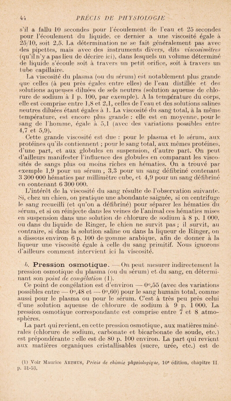 / r s’il a fallu 10 secondes pour l’écoulement de l’eau et 25 secondes pour l’écoulement du liquide, ce dernier a une viscosité égale à, 25/10, soit 2,5. La détermination ne se fait généralement pas avec des pipettes, mais avec des instruments divers, dits viscosimètres (qu’il n’y a pas lieu de décrire ici), dans lesquels un volume déterminé de liquide s’écoule soit à travers un petit orifice, soit à travers un tube capillaire. La viscosité du plasma (ou du sérum) est notablement plus grande que celles (à peu près égales entre elles) de l’eau distillée et des solutions aqueuses diluées de sels neutres (solution aqueuse de chlo¬ rure de sodium à 1 p. 100, par exemple). A la température du corps, elle est comprise entre 1,8 et 2,1, celles de l’eau et des solutions salines neutres diluées étant égales à 1. La viscosité du sang total, à la même température, est encore plus grande : elle est en moyenne, pour le sang de l’homme, égale à 5,1 (avec des variations possibles entre 4,7 et 5,9). Cette grande viscosité est due : pour le plasma et le sérum, aux protéines qu’ils contiennent ; pour le sang total, aux mêmes protéines, d’une part, et aux globules en suspension, d’autre part. On peut d’ailleurs manifester l’influence des globules en comparant les visco¬ sités de sangs plus ou moins riches en hématies. On a trouvé par exemple 1,9 pour un sérum , 3,3 pour un sang défibriné contenant 3 300 000 hématies par millimètre cube, et 4,9 pour un sang défibriné en contenant 6 300 000. L’intérêt de la viscosité du sang résulte de l’observation suivante. Si, chez un chien, on pratique une abondante saignée, si on centrifuge le sang recueilli (et qu’on a défibriné) pour séparer les hématies du sérum, et si on réinjecte dans les veines de l’animal ces hématies mises en suspension dans une solution de chlorure de sodium à 8 p. 1 000, ou dans du liquide de Ranger, le chien ne survit pas ; il survit, au contraire, si dans la solution saline ou dans la liqueur de Ringer, on a dissous environ 6 p. 100 de 'gomme arabique, afin de donner à la liqueur une viscosité égale à celle du sang primitif. Nous ignorons d’ailleurs comment intervient ici la viscosité. b. Pression osmotique. — On peut mesurer indirectement la pression osmotique du plasma (ou du sérum) et du sang, en détermi¬ nant son point de congélation (1). Ce point de congélation est d’environ — 0°,55 (avec des variations possibles entre — 0°,48 et — 0°,60) pour le sang humain total, comme aussi pour le plasma ou pour le sérum. C’est à très peu près celui d’une solution aqueuse de chlorure de sodium à 9 p. 1 000. La pression osmotique correspondante est comprise entre 7 et 8 atmo¬ sphères. La part qui revient, en cette pression osmotique, aux matières miné¬ rales (chlorure de sodium, carbonate et bicarbonate de soude, etc.) est prépondérante : elle est de 80 p. 100 environ. La part qui revient aux matières organiques cristallisables (sucre, urée, etc.) est de (1) Voir Maurice Arthtjs, Précis de chimie physiologique, 10e édition, chapitre IX, p. 31-53,