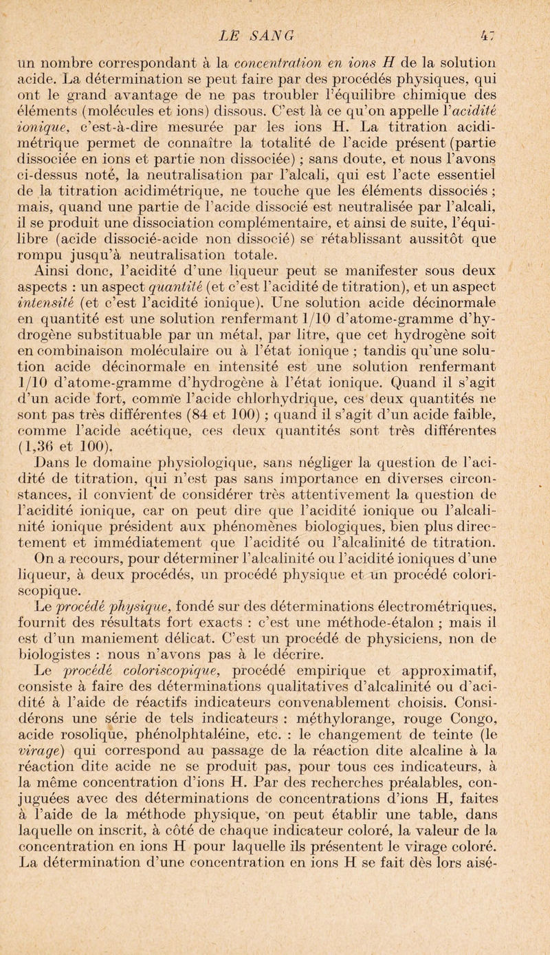 un nombre correspondant à la concentration en ions H de la solution acide. La détermination se peut faire par des procédés physiques, qui ont le grand avantage de ne pas troubler l’équilibre chimique des éléments (molécules et ions) dissous. C’est là ce qu’on appelle Y acidité ionique, c’est-à-dire mesurée par les ions H. La titration acidi- métrique permet de connaître la totalité de l’acide présent (partie dissociée en ions et partie non dissociée) ; sans doute, et nous l’avons ci-dessus noté, la neutralisation par l’alcali, qui est l’acte essentiel de la titration acidimétrique, ne touche que les éléments dissociés ; mais, quand une partie de l’acide dissocié est neutralisée par l’alcali, il se produit une dissociation complémentaire, et ainsi de suite, l’équi¬ libre (acide dissocié-acide non dissocié) se rétablissant aussitôt que rompu jusqu’à neutralisation totale. Ainsi donc, l’acidité d’une liqueur peut se manifester sous deux aspects : un aspect quantité (et c’est l’acidité de titration), et un aspect intensité (et c’est l’acidité ionique). Une solution acide décinormale en quantité est une solution renfermant 1/10 d’atome-gramme d’hy¬ drogène substituable par un métal, par litre, que cet hydrogène soit en combinaison moléculaire ou à l’état ionique ; tandis qu’une solu¬ tion acide décinormale en intensité est une solution renfermant 1/10 d’atome-gramme d’hydrogène à l’état ionique. Quand il s’agit d’un acide fort, comme l’acide chlorhydrique, ces deux quantités ne sont pas très différentes (84 et 100) ; quand il s’agit d’un acide faible, comme l’acide acétique, ces deux quantités sont très différentes (1,36 et 100). Dans le domaine physiologique, sans négliger la question de l’aci¬ dité de titration, qui n’est pas sans importance en diverses circon¬ stances, il convient’de considérer très attentivement la question de l’acidité ionique, car on peut dire que l’acidité ionique ou l’alcali¬ nité ionique président aux jDhénomènes biologiques, bien plus direc¬ tement et immédiatement que l’acidité ou l’alcalinité de titration. On a recours, pour déterminer l’alcalinité ou l’acidité ioniques d’une liqueur, à deux procédés, un procédé physique et un procédé colori- scopique. Le procédé physique, fondé sur des déterminations électrométriques, fournit des résultats fort exacts : c’est une méthode-étalon ; mais il est d’un maniement délicat. C’est un procédé de physiciens, non de biologistes : nous n’avons pas à le décrire. Le procédé coloriscopique, procédé empirique et approximatif, consiste à faire des déterminations qualitatives d’alcalinité ou d’aci¬ dité à l’aide de réactifs indicateurs convenablement choisis. Consi¬ dérons une série de tels indicateurs : méthylorange, rouge Congo, acide rosolique, phénolphtaléine, etc. : le changement de teinte (le virage) qui correspond au passage de la réaction dite alcaline à la réaction dite acide ne se produit pas, pour tous ces indicateurs, à la même concentration d’ions H. Par des recherches préalables, con¬ juguées avec des déterminations de concentrations d’ions H, faites à l’aide de la méthode physique, on peut établir une table, dans laquelle on inscrit, à côté de chaque indicateur coloré, la valeur de la concentration en ions H pour laquelle ils présentent le virage coloré. La détermination d’une concentration en ions H se fait dès lors aisé-