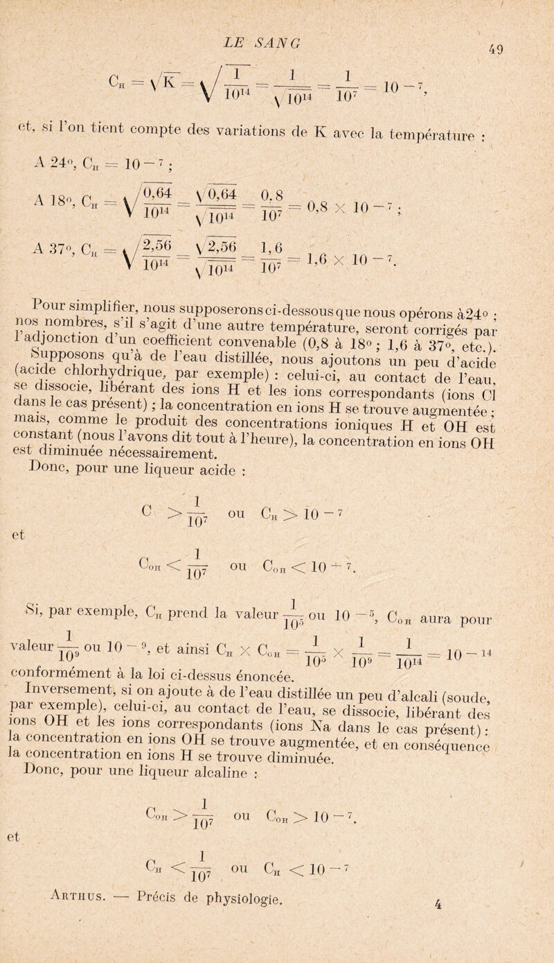49 a \/K 10 -7, I°14 N |()14 107 et, si l’on tient compte des variations de K avec la température : A 24°, CH = 10 ~ 7 ; A 18P, CH ± V/— = ^ - 0 8 v JA 7 V 10“ v/îôïr ~ 107 ~ °’8 X 10 ’ A 37», CH = y/2>56 ... V'2,56 1,0 1014 v 1014 107 1,6 X 10 our simplifier, nous supposerons ci-dessous que nous opérons à24° • nos nombres, s il s agit d’une autre température, seront corrigés par coefficient convenable (0,8 à 18°; 1,6 à 37®, etc.). f P I Mil rlia+iUrv/v _ t, . . ; w vvtxu V4. Uli’ 1 adjonction d’un coefficient convenaoie (U,« à 18° : 1,6 à 37° etc ) ffi(fidpP°bl°nl q/-à d<3 l eaU distillée’ nous ajoutons un peu d’acide (acide chlorhydrique par exemple) : celui-ci, au contact de l’eau, dissocie, libérant des ions H et les ions corresnondants (irma ni : 1 iA , 0e1! oxempiej : celui-ci, au contact de l’eau, V dliSOCie’ llberarit des ions H et les ions correspondants (ions Cl ( ans e cas présent) ; la concentration en ions H se trouve augmentée • mais, comme le produit des concentrations ioniques H et OH est constant (nous 1 avons dit tout à l’heure), la concentration en ions OH est diminuée nécessairement. Donc, pour une liqueur acide : et C > 0OH< 1 ICC 1 w OU Ch > 10 - 7 OU Coh < 10 Si, par exemple, CH prend la valeur—.ou 10 105 1 1 rr X C0H aura pour 1 10 ~ 14 valeur — ou 10 9, et ainsi CH X CÛH : __ c , , , . . . 10° 109 1014 conformement a la loi ci-dessus énoncée. Inversement, si on ajoute à de l’eau distillée un peu d’alcali (soude par exemple), celui-ci, au contact de l’eau, se dissocie, libérant des ons OH et les ions correspondants (ions Na dans le cas présent) • a concentration en ions OH se trouve augmentée, et en conséquence la concentration en ions H se trouve diminuée. Donc, pour une liqueur alcaline : et C0H> C„ < 107 1 ou C0H > 10 OU CH < 10 - Arthus. 107 Précis de physiologie. I
