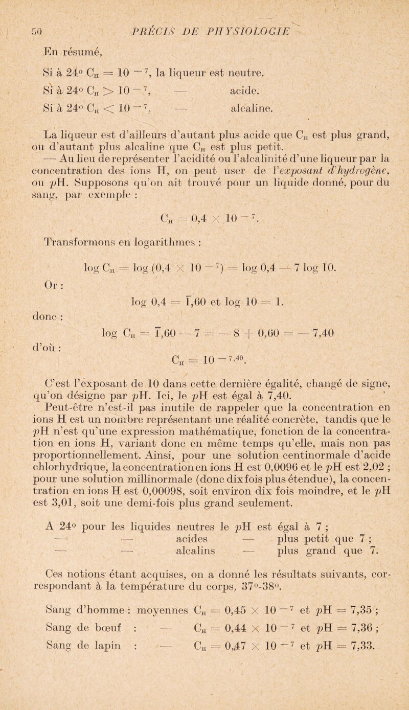 f»0 PRÉCIS DE PU Y SK) LGDJ E En résumé, Si à 24° CH = 10 ~7, la liqueur est neutre. Si à 24° CH > 10 ~'7, — acide. Si à 24° CH < 10 ~ , — alcaline. La liqueur est d’ailleurs d’autant plus acide que CH est plus grand, où d’autant plus alcaline que CH est plus petit. — Au lieu de représenter l’acidité ou l’alcalinité d’une liqueur par la concentration des ions H, on peut user de Vexposant (Jhydrogène, ou pH. Supposons qu’on ait trouvé pour un liquide donné, pour du sang, par exemple : CH f= 0,4 X .10 -7. Transformons en logarithmes : log CM = log (0,4 X 10 ~7) — log 0,4 —LI log 10. Or : log 0,4 — F,60 et log 10 — 1. donc : log CH .= 1,60 — 7 = — 8 + 0,60 = — 7,40 d’où : CH - 10 -7’40. C’est l’exposant de 10 dans cette dernière égalité, changé de signe, qu’on désigne par pH. Ici, le pH est égal à 7,40. Peut-être n’est-il pas inutile de rappeler que la concentration en ions H est un nombre représentant une réalité concrète, tandis que le pH n’est qu’une expression mathématique, fonction de la concentra¬ tion en ions H, variant donc en même temps qu’elle, mais non pas proportionnellement. Ainsi, pour une solution centinormale d’acide chlorhydrique, la concentration en ions H est 0,0096 et le pH est 2,02 ; pour une solution millinormale (donc dix fois plus étendue), la concen¬ tration en ions H est 0,00098, soit environ dix fois moindre, et le pH est 3,01, soit une demi-fois plus grand seulement. A 24° pour les liquides neutres le pH est égal à 7 ; — —- acides — plus petit que 7 ; — — alcalins -— plus grand que 7. Ces notions- étant acquises, on a donné les résultats suivants, cor¬ respondant à la température du corps, 37°-38°. Sang d’homme : moyennes CH = 0,45 X 10 ~7 et pH = 7,35 ; Sang de bœuf : — CH = 0,44 X 10 — 7 et pH = 7,36 ;