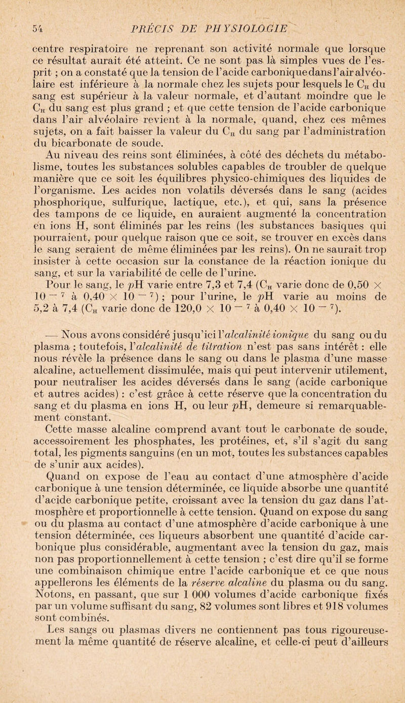 centre respiratoire ne reprenant son activité normale que lorsque ce résultat aurait été atteint. Ce ne sont pas là simples vues de l’es¬ prit ; on a constaté que la tension de l’acide carbonique dans l’air alvéo¬ laire est inférieure à la normale chez les sujets pour lesquels le CH du sang est supérieur à la valeur normale, et d’autant moindre que le CH du sang est plus grand ; et que cette tension de l’acide carbonique dans l’air alvéolaire revient à la normale, quand, chez ces mêmes sujets, on a fait baisser la valeur du CH du sang par l’administration du bicarbonate de soude. Au niveau des reins sont éliminées, à côté des déchets du métabo¬ lisme, toutes les substances solubles capables de troubler de quelque manière que ce soit les équilibres physico-chimiques des liquides de l’organisme. Les acides non volatils déversés dans le sang (acides phosphorique, sulfurique, lactique, etc.), et qui, sans la présence des tampons de ce liquide, en auraient augmenté la concentration en ions H, sont éliminés par les reins (les substances basiques qui pourraient, pour quelque raison que ce soit, se trouver en excès dans le sang seraient de même éliminées par les reins). On ne saurait trop insister à cette occasion sur la constance de la réaction ionique du sang, et sur la variabilité de celle de l’urine. Pour le sang, le pH varie entre 7,3 et 7,4 (CH varie donc de 0,50 X 10“ 7 à 0,40 X 10 ~ 7); pour l’urine, le pH varie au moins de 5,2 à 7,4 (0H varie donc de 120,0 X 10 — 7 à 0,40 X 10 ~ 7). — Nous avons considéré jusqu’ici Xalcalinité ionique du sang ou du plasma ; toutefois, Yalcalinité de titration n’est pas sans intérêt : elle nous révèle la présence dans le sang ou dans le plasma d’une masse alcaline, actuellement dissimulée, mais qui peut intervenir utilement, pour neutraliser les acides déversés dans le sang (acide carbonique et autres acides) : c’est grâce à cette réserve que la concentration du sang et du plasma en ions H, ou leur pH, demeure si remarquable¬ ment constant. Cette masse alcaline comprend avant tout le carbonate de soude, accessoirement les phosphates, les protéines, et, s’il s’agit du sang total, les pigments sanguins (en un mot, toutes les substances capables de s’unir aux acides). Quand on expose de l’eau au contact d’une atmosphère d’acide carbonique à une tension déterminée, ce liquide absorbe une quantité d’acide carbonique petite, croissant avec la tension du gaz dans l’at¬ mosphère et proportionnelle à cette tension. Quand on expose du sang ou du plasma au contact d’une atmosphère d’acide carbonique à une tension déterminée, ces liqueurs absorbent une quantité d’acide car¬ bonique plus considérable, augmentant avec la tension du gaz, mais non pas proportionnellement à cette tension ; c’est dire qu’il se forme une combinaison chimique entre l’acide carbonique et ce que nous appellerons les éléments de la réserve alcaline du plasma ou du sang. Notons, en passant, que sur 1 000 volumes d’acide carbonique fixés par un volume suffisant du sang, 82 volumes sont libres et 918 volumes sont combinés. Les sangs ou plasmas divers ne contiennent pas tous rigoureuse¬ ment la même quantité de réserve alcaline, et celle-ci peut d’ailleurs