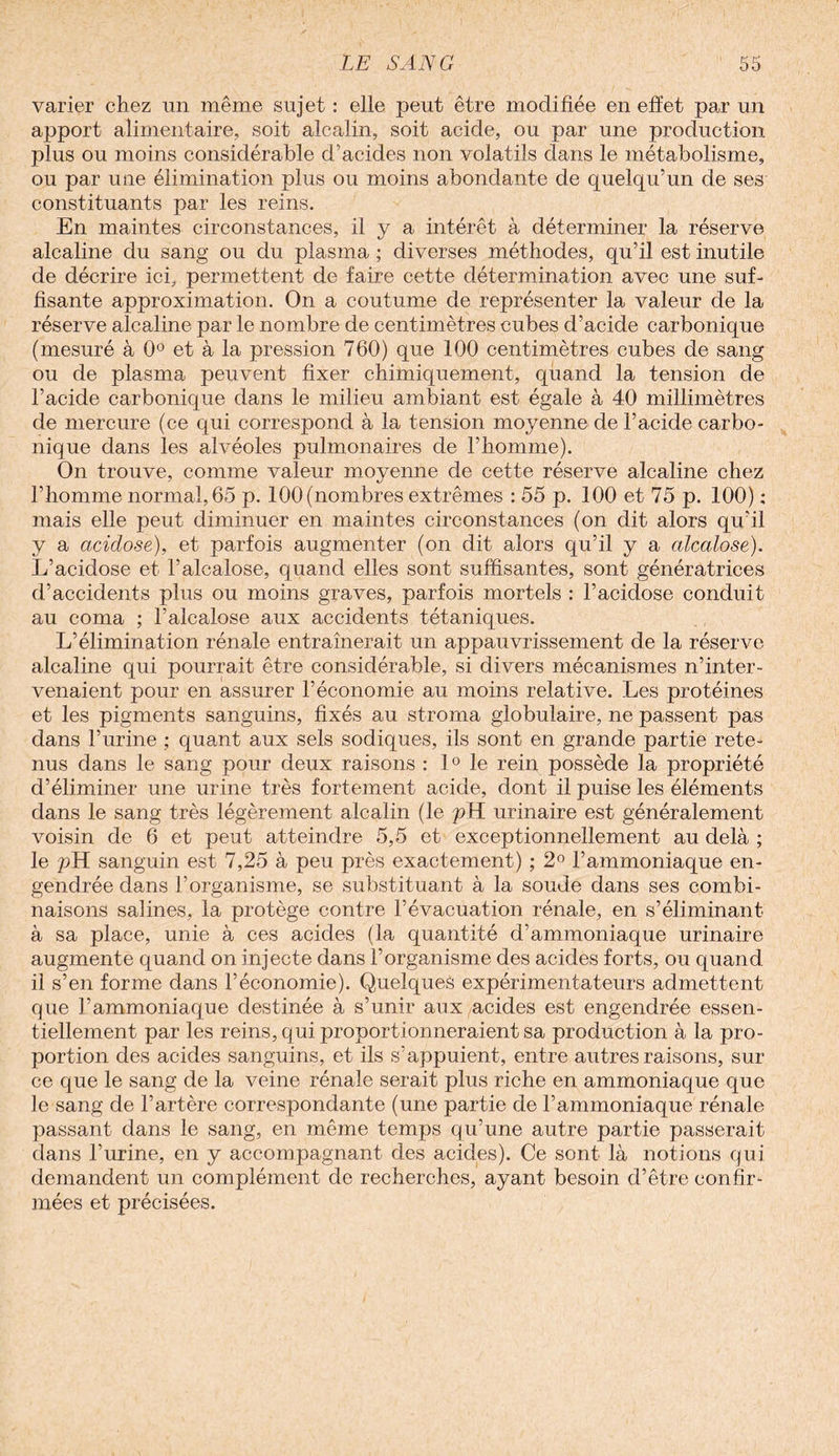varier chez un même sujet : elle peut être modifiée en effet par un apport alimentaire, soit alcalin, soit acide, ou par une production plus ou moins considérable d’acides non volatils dans le métabolisme, ou par une élimination plus ou moins abondante de quelqu’un de ses constituants par les reins. En maintes circonstances, il y a intérêt à déterminer la réserve alcaline du sang ou du plasma ; diverses méthodes, qu’il est inutile de décrire ici, permettent de faire cette détermination avec une suf¬ fisante approximation. On a coutume de représenter la valeur de la réserve alcaline par le nombre de centimètres cubes d’acide carbonique (mesuré à 0° et à la pression 760) que 100 centimètres cubes de sang ou de plasma peuvent fixer chimiquement, quand la tension de l’acide carbonique dans le milieu ambiant est égale à 40 millimètres de mercure (ce qui correspond à la tension moyenne de l’acide carbo¬ nique dans les alvéoles pulmonaires de l’homme). On trouve, comme valeur moyenne de cette réserve alcaline chez l’homme normal, 65 p. 100 (nombres extrêmes : 55 p. 100 et 75 p. 100) : mais elle peut diminuer en maintes circonstances (on dit alors qu’il y a aciclose), et parfois augmenter (on dit alors qu’il y a alcalose). L’acidose et l’alcalose, quand elles sont suffisantes, sont génératrices d’accidents plus ou moins graves, parfois mortels : l’acidose conduit au coma ; F alcalose aux accidents tét aniques. L’élimination rénale entraînerait un appauvrissement de la réserve alcaline qui pourrait être considérable, si divers mécanismes n’inter¬ venaient pour en assurer l’économie au moins relative. Les protéines et les pigments sanguins, fixés au stroma globulaire, ne passent pas dans l’urine ; quant aux sels sodiques, ils sont en grande partie rete¬ nus dans le sang pour deux raisons : 1° le rein possède la propriété d’éliminer une urine très fortement acide, dont il puise les éléments dans le sang très légèrement alcalin (le pH urinaire est généralement voisin de 6 et peut atteindre 5,5 et exceptionnellement au delà ; le pH sanguin est 7,25 à peu près exactement) ; 2° l’ammoniaque en¬ gendrée dans l’organisme, se substituant à la soude dans ses combi¬ naisons salines, la protège contre l’évacuation rénale, en s’éliminant à sa place, unie à ces acides (la quantité d’ammoniaque urinaire augmente quand on injecte dans l’organisme des acides forts, ou quand il s’en forme dans l’économie). Quelques expérimentateurs admettent que l’ammoniaque destinée à s’unir aux acides est engendrée essen¬ tiellement par les reins, qui proportionneraient sa production à la pro¬ portion des acides sanguins, et ils s’appuient, entre autres raisons, sur ce que le sang de la veine rénale serait plus riche en ammoniaque que le sang de l’artère correspondante (une partie de l’ammoniaque rénale passant dans le sang, en même temps qu’une autre partie passerait dans l’urine, en y accompagnant des acides). Ce sont là notions qui demandent un complément de recherches, ayant besoin d’être confir¬ mées et précisées.