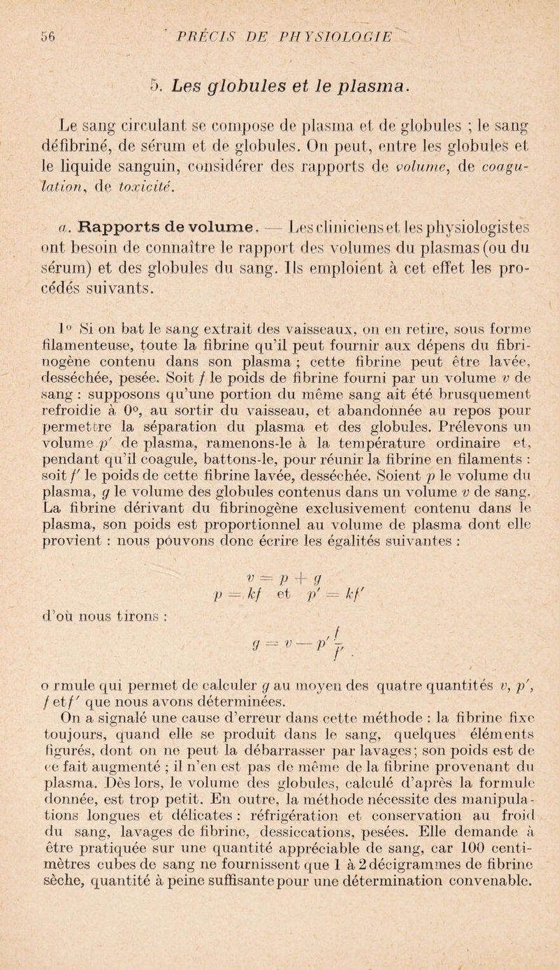 5, Les globules et le plasma. Le sang circulant se compose de plasma et de globules ; le sang défibriné, de sérum et de globules. On peut, entre les globules et le liquide sanguin, considérer des rapports de volume, de coagu¬ lation, de toxicité. a. Rapports de volume. — Les cliniciens et les physiologistes ont besoin de connaître le rapport des volumes du plasmas (ou du sérum) et des globules du sang. Ils emploient à cet effet les pro¬ cédés suivants. 1° Si on bat le sang extrait des vaisseaux, on en retire, sous forme filamenteuse, toute la fibrine qu’il peut fournir aux dépens du fibri¬ nogène contenu dans son plasma ; cette fibrine peut être lavée, desséchée, pesée. Soit / le poids de fibrine fourni par un volume v de sang : supposons qu’une portion du même sang ait été brusquement refroidie à 0°, au sortir du vaisseau, et abandonnée au repos pour permettre la séparation du plasma et des globules. Prélevons un volume p' de plasma-, ramenons-le à la température ordinaire et, pendant qu’il coagule, battons-le, pour réunir la fibrine en filaments ; soit /' le poids de cette fibrine lavée, desséchée. Soient p le volume du plasma, g le volume des globules contenus dans un volume v de sang. La fibrine dérivant du fibrinogène exclusivement contenu dans le plasma, son poids est proportionnel au volume de plasma dont elle provient : nous pouvons donc écrire les égalités suivantes : v — y + g p = kf et p' = kf' d’où nous tirons : ,7 g^ v-p J, o rmule qui permet de calculer g au moyen des quatre quantités v, p\ /et/' que nous avons déterminées. On a signalé une cause d’erreur dans cette méthode : la fibrine fixe toujours, quand elle se produit dans le sang, quelques éléments figurés, dont on ne peut la débarrasser par lavages ; son poids est de ce fait augmenté ; il n’en est pas de même de la fibrine provenant du plasma. Dès lors, le volume des globules, calculé d’après la formule donnée, est trop petit. En outre, la méthode nécessite des manipula¬ tions longues et délicates : réfrigération et conservation au froid du sang, lavages do fibrine, dessiccations, pesées. Elle demande à être pratiquée sur une quantité appréciable de sang, car 100 centi¬ mètres cubes de sang ne fournissent que 1 à 2décigrammes de fibrine sèche, quantité à peine suffisante pour une détermination convenable.