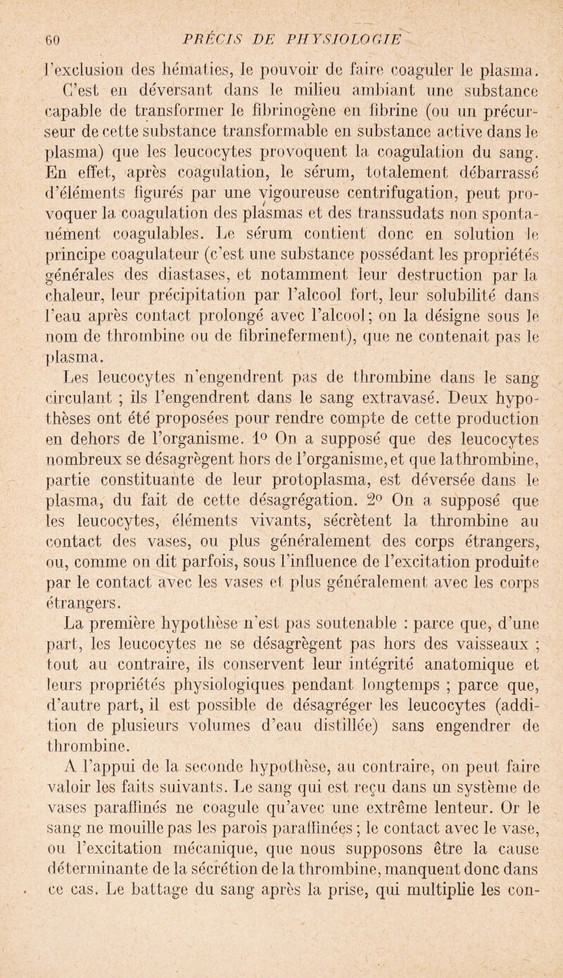 1?exclusion des hématies, le pouvoir de faire coaguler le plasma. C’est en déversant dans le milieu ambiant une substance capable de transformer le fibrinogène en fibrine (ou un précur¬ seur de cette substance transformable en substance active dans le plasma) que les leucocytes provoquent la coagulation du sang. En effet, après coagulation, le sérum, totalement débarrassé d’éléments figurés par une vigoureuse centrifugation, peut pro¬ voquer la coagulation des plasmas et des transsudats non sponta¬ nément coagulables. Le sérum contient donc en solution le principe coagulateur (c’est une substance possédant les propriétés générales des diastases, et notamment leur destruction par la chaleur, leur précipitation par l’alcool fort, leur solubilité dans l’eau après contact prolongé avec l’alcool; ou la désigne sous le nom de thrombine ou de fîbrineferment), que ne contenait pas le plasma. Les leucocytes n’engendrent pas de thrombine dans le sang circulant ; ils l’engendrent dans le sang extravasé. Deux hypo¬ thèses ont été proposées pour rendre compte de cette production en dehors de l’organisme. 1° On a supposé que des leucocytes nombreux se désagrègent hors de l’organisme, et que la thrombine, partie constituante de leur protoplasma, est déversée dans le plasma, du fait de cette désagrégation. 2° On a supposé que les leucocytes, éléments vivants, sécrètent la thrombine au contact des vases, ou plus généralement des corps étrangers, ou, comme on dit parfois, sous l’influence de l’excitation produite par le contact avec les vases et plus généralement avec les corps étrangers. La première hypothèse n’est pas soutenable : parce que, d’une part, les leucocytes ne se désagrègent pas hors des vaisseaux ; tout au contraire, ils conservent leur intégrité anatomique et leurs propriétés physiologiques pendant longtemps ; parce que, d’autre part, il est possible de désagréger les leucocytes (addi¬ tion de plusieurs volumes d’eau distillée) sans engendrer de thrombine. A l’appui de la seconde hypothèse, au contraire, on peut faire valoir les faits suivants. Le sang qui est reçu dans un système de vases paraffinés ne coagule qu’avec une extrême lenteur. Or le sang ne mouille pas les parois paraffinées ; le contact avec le vase, ou l’excitation mécanique, que nous supposons être la cause déterminante de la sécrétion de la thrombine, manquent donc dans ce cas. Le battage du sang après la prise, qui multiplie les cou-