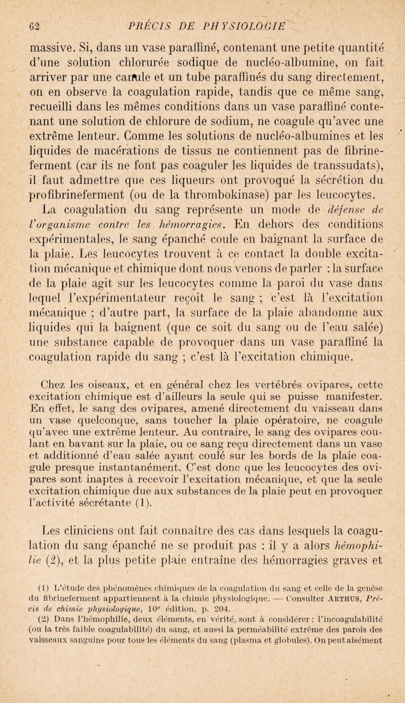 massive. Si, dans un vase paraffiné, contenant une petite quantité d’une solution chlorurée sodique de nucléo-alburnine, on fait, arriver par une camde et un tube paraffinés du sang directement, on en observe la coagulation rapide, tandis que ce même sang, recueilli dans les mêmes conditions dans un vase paraffiné conte¬ nant une solution de chlorure de sodium, ne coagule qu’avec une extrême lenteur. Gomme les solutions de nucléo-albumines et les liquides de macérations de tissus ne contiennent pas de fibrine- ferment (car ils ne font pas coaguler les liquides de transsudats), il faut admettre que ces liqueurs ont provoqué la sécrétion du profibrineferment (ou de la thrombokinase) par les leucocytes. La coagulation du sang représente un mode de défense de Vorganisme contre les hémorragies. En dehors des conditions expérimentales, le sang épanché coule en baignant la surface de la plaie. Les leucocytes trouvent à ce contact la double excita¬ tion mécanique et chimique dont nous venons de parler : la surface de la plaie agit sur les leucocytes comme la paroi du vase dans lequel l’expérimentateur reçoit le sang ; c’est là l’excitation mécanique ; d’autre part, la surface de la plaie abandonne aux liquides qui la baignent (que ce soit du sang ou de l’eau salée) une substance capable de provoquer dans un vase paraffiné la coagulation rapide du sang ; c’est là l’excitation chimique. Chez les oiseaux, et en général chez les vertébrés ovipares, cette excitation chimique est d’ailleurs la seule qui se puisse manifester. En effet, le sang des ovipares, amené directement du vaisseau dans un vase quelconque, sans toucher la plaie opératoire, ne coagule qu’avec une extrême lenteur. Au contraire, le sang des ovipares cou¬ lant en bavant sur la plaie, ou ce sang reçu directement dans un vase et additionné d’eau salée ayant coulé sur les bords de la plaie coa¬ gule presque instantanément. C’est donc que les leucocytes des ovi¬ pares sont inaptes à recevoir l’excitation mécanique, et que la seule excitation chimique due aux substances de la plaie peut en provoquer l’activité sécrétante (1). Les cliniciens ont fait connaître des cas dans lesquels la coagu¬ lation du sang épanché ne se produit pas : il y a alors hémophi¬ lie (2), et la plus petite plaie entraîne des hémorragies graves et (1) L’étude des phénomènes chimiques de la coagulation du sang et celle de la genèse du fibrineferment appartiennent à la chimie physiologique. — Consulter Arthus, Pré¬ cis de chimie physiologique, 10e édition, p. 204. (2) Dans l’hémophilie, deux éléments, en' vérité, sont à considérer : l’incoagulabilité (ou la très faible coagulabilité) du sang, et aussi la perméabilité extrême des parois des vaisseaux sanguins pour tous les éléments du sang (plasma et globules). On peut aisément