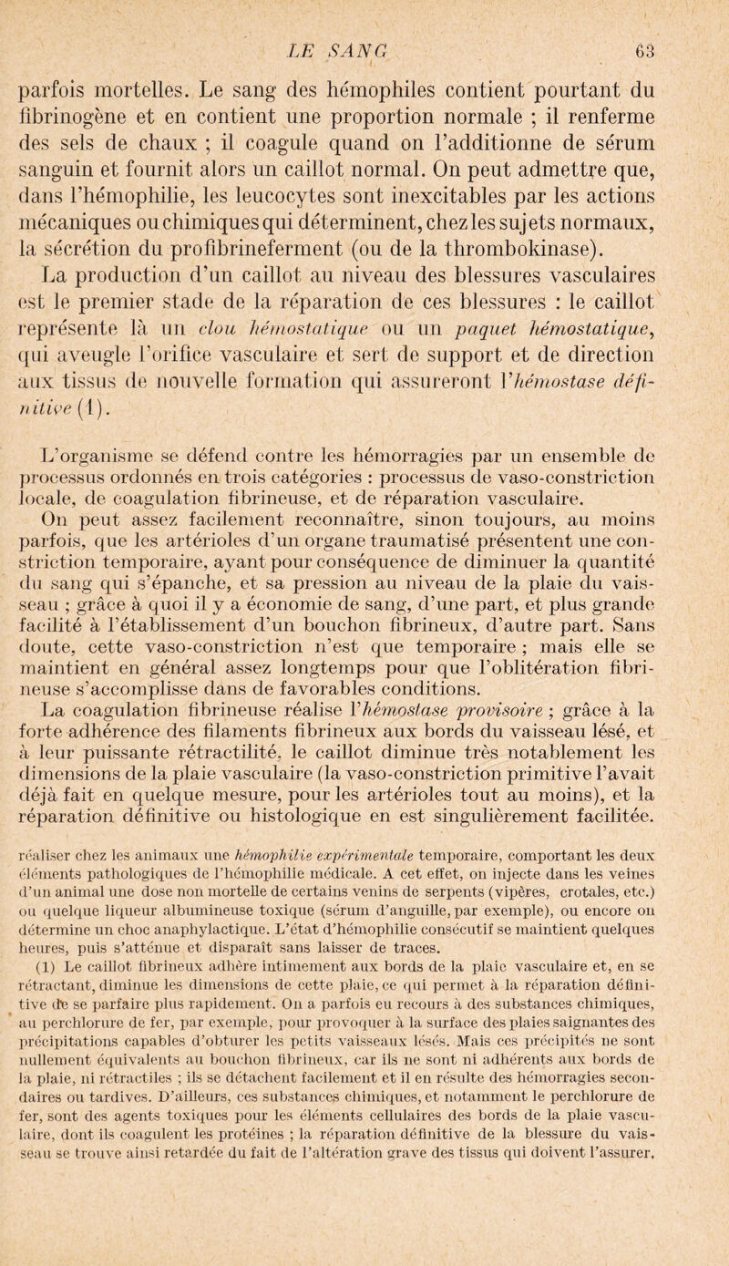 parfois mortelles. Le sang des hémophiles contient pourtant du fibrinogène et en contient une proportion normale ; il renferme des sels de chaux ; il coagule quand on l’additionne de sérum sanguin et fournit alors un caillot normal. On peut admettre que, dans l’hémophilie, les leucocytes sont inexcitables par les actions mécaniques ou chimiques qui déterminent, chez les sujets normaux, la sécrétion du profibrineferment (ou de la thrombokinase). La production d’un caillot au niveau des blessures vasculaires est le premier stade de la réparation de ces blessures : le caillot représente là un clou hémostatique ou un paquet hémostatique, qui aveugle l’orifice vasculaire et sert de support et de direction aux tissus de nouvelle formation qui assureront Vhémostase défi¬ nitive (1 ). L’organisme se défend contre les hémorragies par un ensemble de processus ordonnés en trois catégories : processus de vaso-constriction locale, de coagulation fibrineuse, et de réparation vasculaire. On peut assez facilement reconnaître, sinon toujours, au moins parfois, que les artérioles d’un organe traumatisé présentent une con- striction temporaire, ayant pour conséquence de diminuer la quantité du sang qui s’épanche, et sa pression au niveau de la plaie du vais¬ seau ; grâce à quoi il y a économie de sang, d’une part, et plus grande facilité à l’établissement d’un bouchon fibrineux, d’autre part. Sans doute, cette vaso-constriction n’est que temporaire ; mais elle se maintient en général assez longtemps pour que l’oblitération fibri¬ neuse s’accomplisse dans de favorables conditions. La coagulation fibrineuse réalise l'hémostase provisoire ; grâce à la forte adhérence des filaments fibrineux aux bords du vaisseau lésé, et à leur puissante rétractilité, le caillot diminue très notablement les dimensions de la plaie vasculaire (la vaso-constriction primitive l’avait déjà fait en quelque mesure, pour les artérioles tout au moins), et la réparation définitive ou histologique en est singulièrement facilitée. réaliser chez les animaux une hémophilie expérimentale temporaire, comportant les deux éléments pathologiques de l’hémophilie médicale. A cet effet, on injecte dans les veines d’un animal une dose non mortelle de certains venins de serpents (vipères, crotales, etc.) ou quelque liqueur albumineuse toxique (sérum d’anguille, par exemple), ou encore on détermine un choc anaphylactique. L’état d’hémophilie consécutif se maintient quelques heures, puis s’atténue et disparaît sans laisser de traces. (1) Le caillot fibrineux adhère intimement aux bords de la plaie vasculaire et, en se rétractant, diminue les dimensions de cette plaie, ce qui permet à la réparation défini¬ tive de se parfaire plus rapidement. On a parfois eu recours à des substances chimiques, au perchlorure de fer, par exemple, pour provoquer à la surface des plaies saignantes des précipitations capables d’obturer les petits vaisseaux lésés. Mais ces précipités ne sont nullement équivalents au bouchon fibrineux, car ils ne sont ni adhérents aux bords de la plaie, ni rétractiles ; ils se détachent facilement et il en résulte des hémorragies secon¬ daires ou tardives. D’ailleurs, ces substances chimiques, et notamment le perchlorure de fer, sont des agents toxiques pour les éléments cellulaires des bords de la plaie vascu¬ laire, dont ils coagulent les protéines ; la réparation définitive de la blessure du vais¬ seau se trouve ainsi retardée du fait de l’altération grave des tissus qui doivent l’assurer.