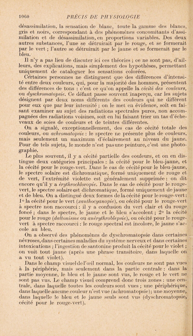 désassimilation, la sensation de blanc, toute la gamme des blancs, gris et noirs, correspondant à des phénomènes concomitants d’assi¬ milation et de désassimilation, en proportions variables. Des deux autres substances, l’une se détruirait par le rouge, et se formerait par le vert ; l’autre se détruirait par le jaune et se formerait par le bleu. Il n’y a pas lieu de discuter ici ces théories ; ce ne sont pas, d’ail¬ leurs, des explications, mais simplement des hypothèses, permettant uniquement de cataloguer les sensations colorées. Certaines personnes ne distinguent que des différences d’intensi¬ té entre deux couleurs, qui, pour la majorité des hommes, présentent des différences de tons : c’est ce qu’on appelle la cécité des couleurs, ou dyschromatopsie. Ce défaut passe souvent inaperçu, car les sujets désignent par deux noms différents des couleurs qui ne diffèrent pour eux que par leur intensité ; on le met en évidence, soit en fai¬ sant examiner au sujet des radiations spectrales pures, non accom¬ pagnées des radiations voisines, soit en lui faisant trier un tas d’éche- veaux de soies de couleurs et de teintes différentes. On a signalé, exceptionnellement, des cas de cécité totale des couleurs, ou achromatopsie : le spectre ne présente plus de couleurs, mais seulement un maximum d’éclairement au niveau du jaune. Pour de tels sujets, le monde n’est pas une peinture, c’est une photo¬ graphie. Le plus souvent, il y a cécité partielle des couleurs, et on en dis¬ tingue deux catégories principales : la cécité pour le bleu-jaune, et la cécité pour le rouge-vert. Dans le cas de cécité pour le bleu-jaune, le spectre solaire est dichromatique, formé uniquement de rouge et de vert, l’extrémité violette est généralement supprimée : on dit encore qu’il y a érythrochloropie. Dans le cas de cécité pour le rouge- vert, le spectre solaire est dichromatique, formé uniquement de jaune et de bleu. On a distingué deux formes de la cécité pour le rouge-vert : 1° la cécité pour le vert (xanthocyanopie), ou cécité pour le rouge-vert à spectre non raccourci : il y a confusion du vert clair et du rouge foncé ; dans le spectre, le jaune et le bleu s’accolent ; 2° la cécité pour le rouge (daltonisme ou anérythroblepsie), ou cécité pour le rouge- vert à spectre raccourci : le rouge spectral est incolore, le jaune s’ac¬ cole au bleu. On a observé des phénomènes de dyschromatopsie dans certaines névroses, dans certaines maladies du système nerveux et dans certaines intoxications ; l’ingestion de santonine produit la cécité pour le violet ; on voit tout jaune (après une phrase transitoire, dans laquelle on a vu tout violet). Dans le champ visuel del’œil normal, les couleurs ne sont pas vues à la périphérie, mais seulement dans la partie centrale : dans la partie moyenne, le bleu et le jaune sont vus, le rouge et le vert ne sont pas vus. Le champ visuel comprend donc trois zones : une cen¬ trale, dans laquelle toutes les couleurs sont vues ; une périphérique, dans laquelle aucune couleur n’est vue (achromatopsie); une moyenne, dans laquelle le bleu et le jaune seuls sont vus (dyschromatopsie, cécité pour le rouge-vert).