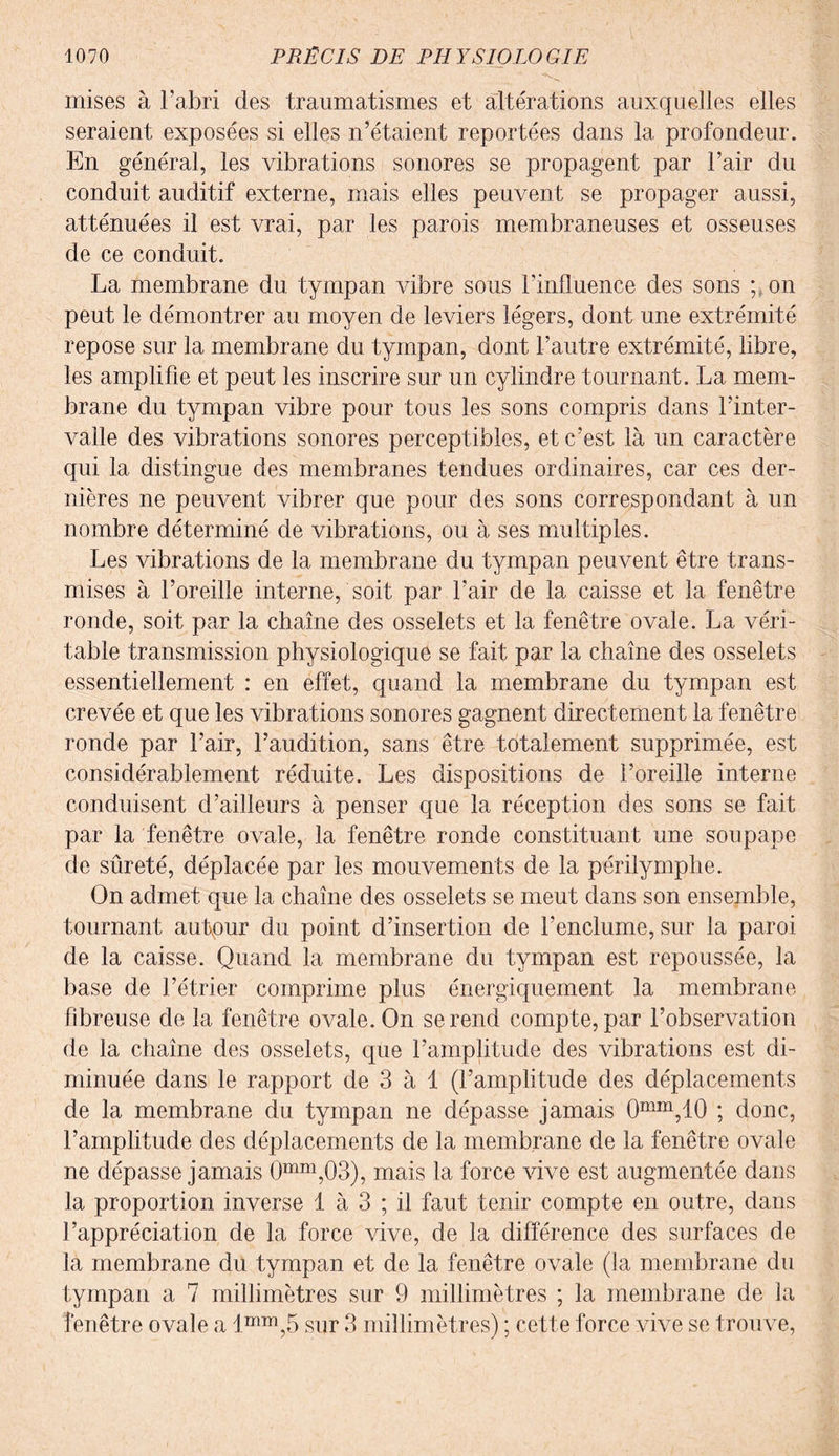 mises à l’abri des traumatismes et altérations auxquelles elles seraient exposées si elles n’étaient reportées dans la profondeur. En général, les vibrations sonores se propagent par l’air du conduit auditif externe, mais elles peuvent se propager aussi, atténuées il est vrai, par les parois membraneuses et osseuses de ce conduit. La membrane du tympan vibre sous l’influence des sons ; on peut le démontrer au moyen de leviers légers, dont une extrémité repose sur la membrane du tympan, dont l’autre extrémité, libre, les amplifie et peut les inscrire sur un cylindre tournant. La mem¬ brane du tympan vibre pour tous les sons compris dans l’inter¬ valle des vibrations sonores perceptibles, et c’est là un caractère qui la distingue des membranes tendues ordinaires, car ces der¬ nières ne peuvent vibrer que pour des sons correspondant à un nombre déterminé de vibrations, ou à ses multiples. Les vibrations de la membrane du tympan peuvent être trans¬ mises à l’oreille interne, soit par l’air de la caisse et la fenêtre ronde, soit par la chaîne des osselets et la fenêtre ovale. La véri¬ table transmission physiologique se fait par la chaîne des osselets essentiellement : en effet, quand la membrane du tympan est crevée et que les vibrations sonores gagnent directement la fenêtre ronde par l’air, l’audition, sans être totalement supprimée, est considérablement réduite. Les dispositions de l’oreille interne conduisent d’ailleurs à penser que la réception des sons se fait par la fenêtre ovale, la fenêtre ronde constituant une soupape de sûreté, déplacée par les mouvements de la périlymphe. On admet que la chaîne des osselets se meut dans son ensemble, tournant autour du point d’insertion de l’enclume, sur la paroi de la caisse. Quand la membrane du tympan est repoussée, la base de l’étrier comprime plus énergiquement la membrane fibreuse de la fenêtre ovale. On se rend compte, par l’observation de la chaîne des osselets, que l’amplitude des vibrations est di¬ minuée dans le rapport de 3 à 1 (l’amplitude des déplacements de la membrane du tympan ne dépasse jamais 0mm,10 ; donc, l’amplitude des déplacements de la membrane de la fenêtre ovale ne dépasse jamais 0mm,Q3), mais la force vive est augmentée dans la proportion inverse 1 à 3 ; il faut tenir compte en outre, dans l’appréciation de la force vive, de la différence des surfaces de la membrane du tympan et de la fenêtre ovale (la membrane du tympan a 7 millimètres sur 9 millimètres ; la membrane de la fenêtre ovale a lmm,5 sur 3 millimètres) ; cette force vive se trouve,