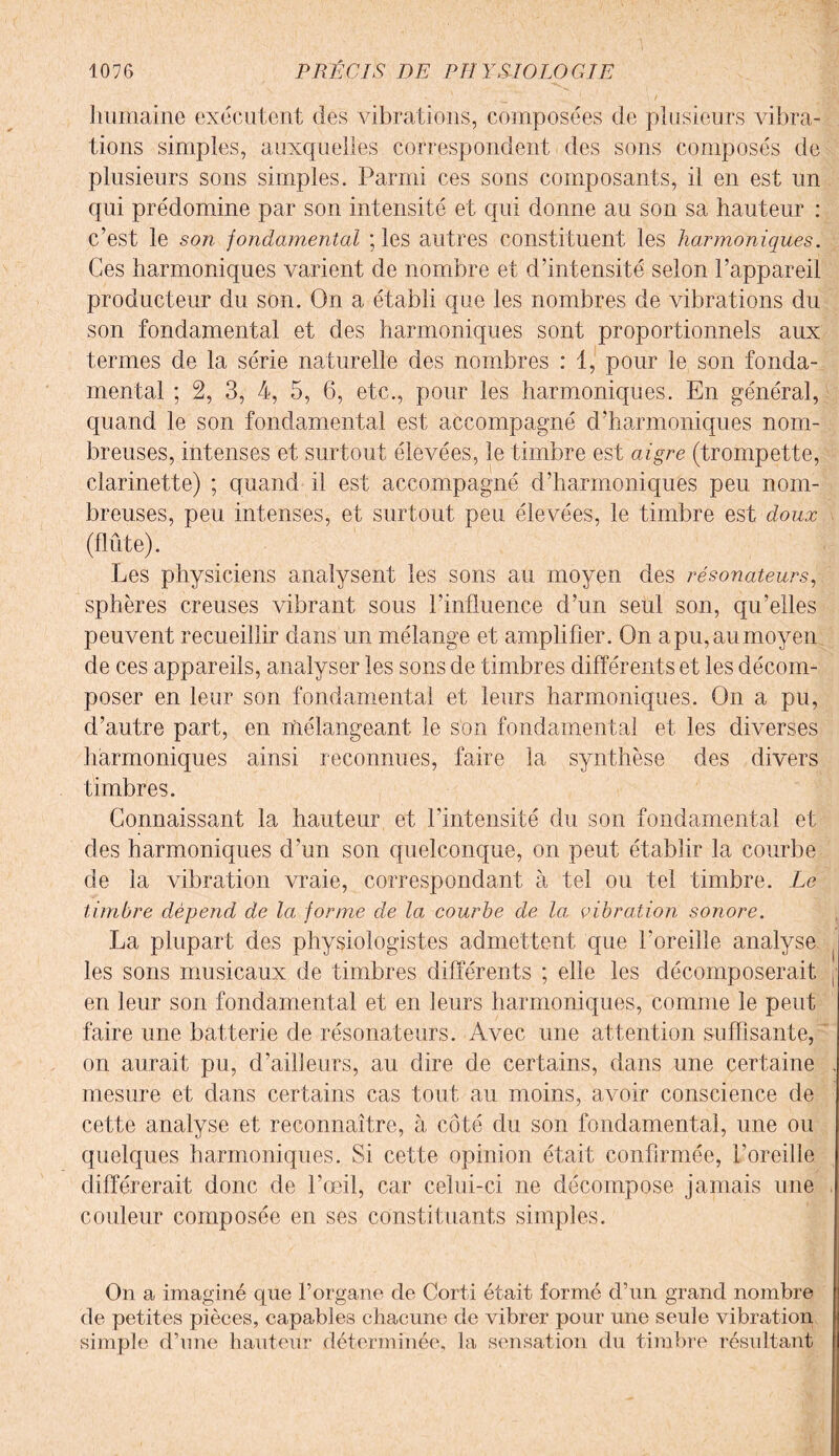 humaine exécutent des vibrations, composées de plusieurs vibra¬ tions simples, auxquelles correspondent des sons composés de plusieurs sons simples. Parmi ces sons composants, il en est un qui prédomine par son intensité et qui donne au son sa hauteur : c’est le son fondamental ; les autres constituent les harmoniques. Ces harmoniques varient de nombre et d’intensité selon l’appareil producteur du son. On a établi que les nombres de vibrations du son fondamental et des harmoniques sont proportionnels aux termes de la série naturelle des nombres : 1, pour le son fonda¬ mental ; 2, 3, 4, 5, 6, etc., pour les harmoniques. En général, quand le son fondamental est accompagné d’harmoniques nom¬ breuses, intenses et surtout élevées, le timbre est aigre (trompette, clarinette) ; quand il est accompagné d’harmoniques peu nom¬ breuses, peu intenses, et surtout peu élevées, le timbre est doux (flûte). Les physiciens analysent les sons au moyen des résonateurs, sphères creuses vibrant sous l’influence d’un seul son, qu’elles peuvent recueillir dans un mélange et amplifier. On a pu, au moyen de ces appareils, analyser les sons de timbres différents et les décom¬ poser en leur son fondamental et leurs harmoniques. On a pu, d’autre part, en mélangeant le son fondamental et les diverses harmoniques ainsi reconnues, faire la synthèse des divers timbres. Connaissant la hauteur et l’intensité du son fondamental et des harmoniques d’un son quelconque, on peut établir la courbe de la vibration vraie, correspondant à tel ou tel timbre. Le timbre dépend de la; forme de la courbe de la, vibration sonore. La plupart des physiologistes admettent que l’oreille analyse les sons musicaux de timbres différents ; elle les décomposerait en leur son fondamental et en leurs harmoniques, comme le peut faire une batterie de résonateurs. Avec une attention suffisante, on aurait pu, d’ailleurs, au dire de certains, dans une certaine mesure et dans certains cas tout au moins, avoir conscience de cette analyse et reconnaître, à côté du son fondamental, une ou quelques harmoniques. Si cette opinion était confirmée, l’oreille différerait donc de l’œil, car celui-ci ne décompose jamais une couleur composée en ses constituants simples. On a imaginé que l’organe de Corti était formé d’un grand nombre de petites pièces, capables chacune de vibrer pour une seule vibration simple d’une hauteur déterminée, la sensation du timbre résultant