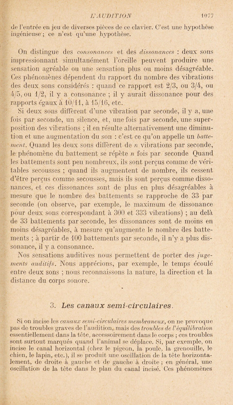 de l’entrée en jeu de diverses pièces de ce clavier. C’est une hypothèse ingénieuse ; ce n’est qu’une hypothèse. On distingue des consonances et des dissonances : deux sons impressionnant simultanément l’oreille peuvent produire une sensation agréable ou une sensation plus ou moins désagréable. Ces phénomènes dépendent du rapport du nombre des vibrations des deux sons considérés : quand ce rapport est 2/3, ou 3/4, ou 4/5, ou 1/2, il y a consonance ; il y aurait dissonance pour des rapports égaux à 10/11, à 15/16, etc. Si deux sons diffèrent d’une vibration par seconde, il y a, une fois par seconde, un silence, et, une fois par seconde, une super¬ position des vibrations ; il en résulte alternativement une diminu¬ tion et une augmentation du son : c’est ce qu’on appelle un batte¬ ment. Quand les deux sons diffèrent de n vibrations par seconde, le phénomène du battement se répète n fois par seconde Quand les battements sont peu nombreux, ils sont perçus comme de véri¬ tables secousses ; quand ils augmentent de nombre, ils cessent d’être perçus comme secousses, mais ils sont perçus comme disso¬ nances, et ces dissonances sont de plus en plus désagréables à mesure que le nombre des battements se rapproche de 33 par seconde (on observe, par exemple, le maximum de dissonance pour deux sons correspondant à 300 et 333 vibrations) ; au delà de 33 battements par seconde, les dissonances sont de moins en moins désagréables, à mesure qu’augmente le nombre des batte¬ ments ; à partir de 100 battements par seconde, il n’y a plus dis¬ sonance, il y a consonance. Nos sensations auditives nous permettent de porter des juge¬ ments auditifs. Nous apprécions, par exemple, le temps écoulé entre deux sons ; nous reconnaissons la nature, la direction et la distance du corps sonore. 3. Les canaux semi-circulaires. Si on incise les canaux semi-circulaires membraneux, on ne provoque pas de troubles graves de l’audition, mais des troubles de Véquilibration essentiellement dans la tête, accessoirement dans le corps ; ces troubles sont surtout marqués quand l’animal se déplace. Si, par exemple, on incise le canal horizontal (chez le pigeon, la poule, la grenouille, le chien, le lapin, etc.), il se produit une oscillation de la tête horizonta¬ lement, de droite à gauche et dq gauche à droite ; en général, une oscillation de la tête dans le plan du canal incisé. Ces phénomènes