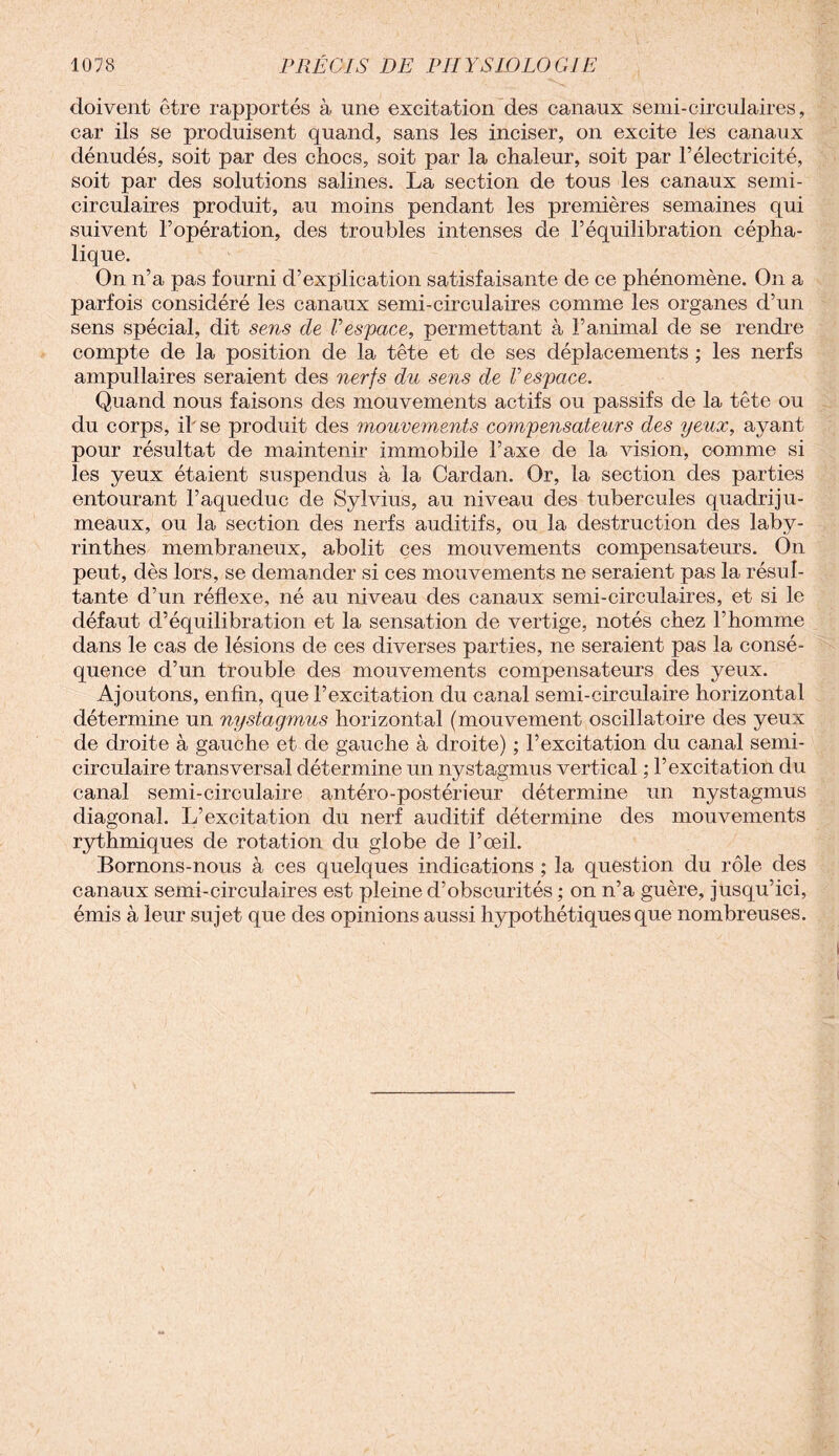 doivent être rapportés à une excitation des canaux serai-circulaires, car ils se produisent quand, sans les inciser, on excite les canaux dénudés, soit par des chocs, soit par la chaleur, soit par l’électricité, soit par des solutions salines. La section de tous les canaux semi- circulaires produit, au moins pendant les premières semaines qui suivent l’opération, des troubles intenses de l’équilibration cépha¬ lique. On n’a pas fourni d’explication satisfaisante de ce phénomène. On a parfois considéré les canaux semi-circulaires comme les organes d’un sens spécial, dit sens de Vespace, permettant à l’animal de se rendre compte de la position de la tête et de ses déplacements ; les nerfs ampullaires seraient des nerfs du sens de Vespace. Quand nous faisons des mouvements actifs ou passifs de la tête ou du corps, il se produit des mouvements compensateurs des yeux, ayant pour résultat de maintenir immobile l’axe de la vision, comme si les yeux étaient suspendus à la Cardan. Or, la section des parties entourant l’aqueduc de Sylvius, au niveau des tubercules quadriju¬ meaux, ou la section des nerfs auditifs, ou la destruction des laby¬ rinthes membraneux, abolit ces mouvements compensateurs. On peut, dès lors, se demander si ces mouvements ne seraient pas la résul¬ tante d’un réflexe, né au niveau des canaux semi-circulaires, et si le défaut d’équilibration et la sensation de vertige, notés chez l’homme dans le cas de lésions de ces diverses parties, ne seraient pas la consé¬ quence d’un trouble des mouvements compensateurs des yeux. Ajoutons, enfin, que l’excitation du canal semi-circulaire horizontal détermine un nystagmus horizontal (mouvement oscillatoire des yeux de droite à gauche et de gauche à droite) ; l’excitation du canal semi- circulaire transversal détermine un nystagmus vertical ; l’excitation du canal semi-circulaire antéro-postérieur détermine un nystagmus diagonal. L’excitation du nerf auditif détermine des mouvements rythmiques de rotation du globe de l’œil. Bornons-nous à ces quelques indications ; la question du rôle des canaux semi-circulaires est pleine d’obscurités ; on n’a guère, jusqu’ici, émis à leur sujet que des opinions aussi hypothétiques que nombreuses.