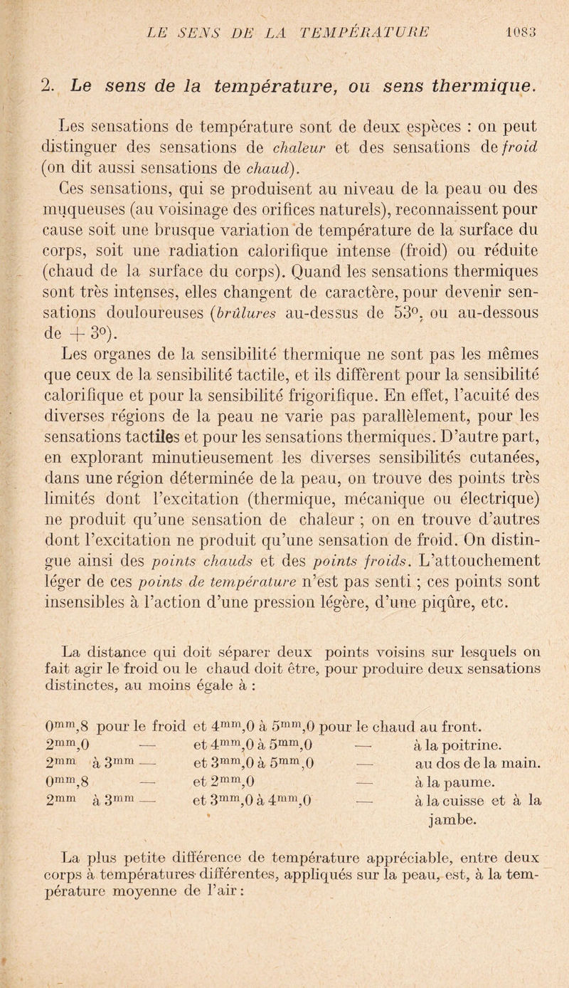 2. Le sens de la température, ou sens thermique. Les sensations de température sont de deux espèces : on peut distinguer des sensations de chaleur et des sensations de froid (on dit aussi sensations de chaud). Ces sensations, qui se produisent au niveau de la peau ou des muqueuses (au voisinage des orifices naturels), reconnaissent pour cause soit une brusque variation de température de la surface du corps, soit une radiation calorifique intense (froid) ou réduite (chaud de la surface du corps). Quand les sensations thermiques sont très intenses, elles changent de caractère, pour devenir sen¬ sations douloureuses (brûlures au-dessus de 53°, ou au-dessous de + 3°). Les organes de la sensibilité thermique ne sont pas les mêmes que ceux de la sensibilité tactile, et ils diffèrent pour la sensibilité calorifique et pour la sensibilité frigorifique. En effet, l’acuité des diverses régions de la peau ne varie pas parallèlement, pour les sensations tactiles et pour les sensations thermiques. D’autre part, en explorant minutieusement les diverses sensibilités cutanées, dans une région déterminée de la peau, on trouve des points très limités dont l’excitation (thermique, mécanique ou électrique) ne produit qu’une sensation de chaleur ; on en trouve d’autres dont l’excitation ne produit qu’une sensation de froid. On distin¬ gue ainsi des points chauds et des points froids. L’attouchement léger de ces points de température n’est pas senti ; ces points sont insensibles à l’action d’une pression légère, d’une piqûre, etc. La distance qui doit séparer deux points voisins sur lesquels on fait agir le froid ou le chaud doit être, pour produire deux sensations distinctes, au moins égale à : 0mra,8 pour le froid et 4mm,0 à 5mm,0 pour le chaud au front. 2mm,0 et 4mm,0 à 5mm,0 -—- à la poitrine. 2mm ^ 3mm ___ et 3mm,0 à 5mm,0 ■— au dos de la main. 0mm,8 et 2mm,0 -—- à la paume. 2mm g 3mm ___ et 3mm,0 à 4mm,0 — à la cuisse et à la jambe. La plus petite différence de température appréciable, entre deux corps à températures- différentes, appliqués sur la peau, est, à la tem¬ pérature moyenne de l’air :