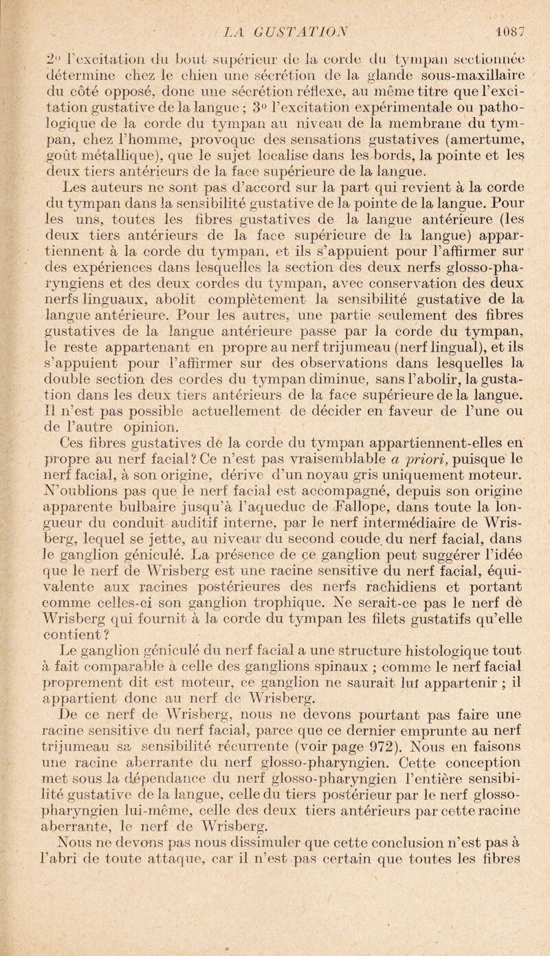 2 F excitation du bout supérieur de la corde du tympan sectionnée détermine chez le chien une sécrétion de la glande sous-maxillaire du côté opposé, donc une sécrétion réflexe, au même titre que l’exci¬ tation gustative de la langue ; 3° l’excitation expérimentale ou patho¬ logique de la corde du tympan au niveau de la membrane du tym¬ pan, chez l’homme, provoque des sensations gustatives (amertume, goût métallique), que le sujet localise dans les bords, la pointe et les deux tiers antérieurs de la face supérieure de la langue. Les auteurs ne sont pas d’accord sur la part qui revient à la corde du tympan dans la sensibilité gustative de la pointe de la langue. Pour les uns, toutes les fibres gustatives de la langue antérieure (les deux tiers antérieurs de la face supérieure de la langue) appar¬ tiennent à la corde du tympan, et ils s’appuient pour l’affirmer sur des expériences dans lesquelles la section des deux nerfs glosso-pha- ryngiens et des deux cordes du tympan, avec conservation des deux nerfs linguaux, abolit complètement la sensibilité gustative de la langue antérieure. Pour les autres, une partie seulement des fibres gustatives de la langue antérieure passe par la corde du tympan, le reste appartenant en propre au nerf trijumeau (nerf lingual), et ils s’appuient pour l’affirmer sur des observations dans lesquelles la double section des cordes du tympan diminue, sans l’abolir, la gusta¬ tion dans les deux tiers antérieurs de la face supérieure de la langue. Il n’est pas possible actuellement de décider en faveur de l’une ou de l’autre opinion. Ces fibres gustatives de la corde du tympan appartiennent-elles en propre au nerf facial? Ce n’est pas vraisemblable a priori, puisque le nerf facial, à son origine, dérive d’un noyau gris uniquement moteur. N’oublions pas que le nerf facial est accompagné, depuis son origine apparente bulbaire jusqu’à Faqueduc de Fallope, dans toute la lon¬ gueur du conduit auditif interne, par le nerf intermédiaire de Wris- berg, lequel se jette, au niveau du second coude du nerf facial, dans le ganglion géniculé. La présence de ce ganglion peut suggérer l’idée que le nerf de Wrisberg est une racine sensitive du nerf facial, équi¬ valente aux racines postérieures des nerfs rachidiens et portant comme celles-ci son ganglion trophique. Ne serait-ce pas le nerf de Wrisberg qui fournit à la corde du tympan les filets gustatifs qu’elle contient ? Le ganglion géniculé du nerf facial a une structure histologique tout à fait comparable à celle des ganglions spinaux ; comme le nerf facial proprement dit est moteur, ce ganglion ne saurait lui appartenir ; il appartient donc au nerf de Wrisberg. De ce nerf de Wrisberg, nous ne devons pourtant pas faire une racine sensitive du nerf facial, parce que ce dernier emprunte au nerf trijumeau sa sensibilité récurrente (voir page 972). Nous en faisons une racine aberrante du nerf glosso-pharyngien. Cette conception met sous la dépendance du nerf glosso-pharyngien l’entière sensibi¬ lité gustative de la langue, celle du tiers postérieur par le nerf glosso- pharyngien lui-même, celle des deux tiers antérieurs par cette racine aberrante, le nerf de Wrisberg. Nous ne devons pas nous dissimuler que cette conclusion n’est pas à l’abri de toute attaque, car il n’est pas certain que toutes les fibres