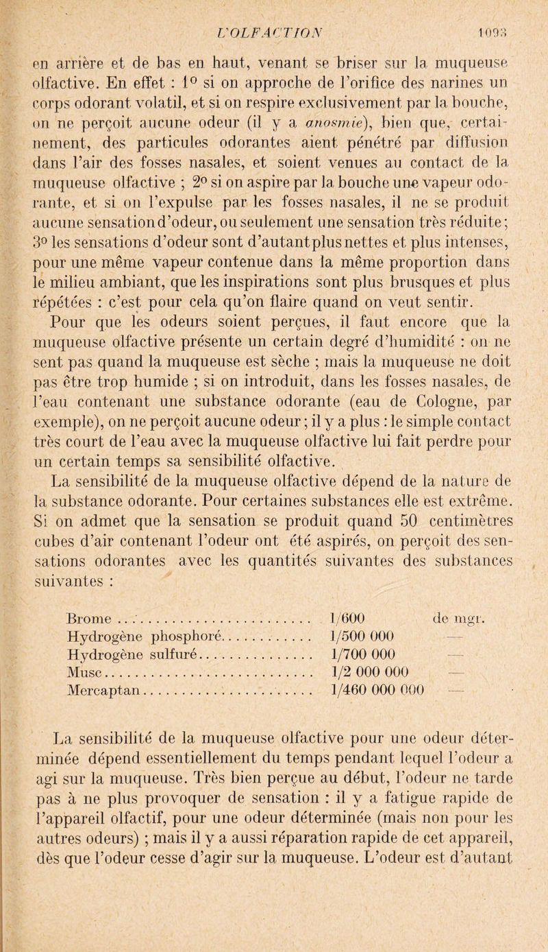 en arrière et de bas en haut, venant se briser sur la muqueuse olfactive. En effet : 1° si on approche de l’orifice des narines un corps odorant volatil, et si on respire exclusivement par la bouche, on ne perçoit aucune odeur (il y a anosmie), bien que, certai¬ nement, des particules odorantes aient pénétré par diffusion dans l’air des fosses nasales, et soient venues au contact de la muqueuse olfactive ; 2° si on aspire par la bouche une vapeur odo¬ rante, et si on l’expulse par les fosses nasales, il ne se produit aucune sensation d’odeur, ou seulement une sensation très réduite ; 3° les sensations d’odeur sont d’autant plus nettes et plus intenses, pour une même vapeur contenue dans la même proportion dans le milieu ambiant, que les inspirations sont plus brusques et plus répétées : c’est pour cela qu’on flaire quand on veut sentir. Pour que les odeurs soient perçues, il faut encore que la muqueuse olfactive présente un certain degré d’humidité : on ne sent pas quand la muqueuse est sèche ; mais la muqueuse ne doit pas être trop humide ; si on introduit, dans les fosses nasales, de l’eau contenant une substance odorante (eau de Cologne, par exemple), on ne perçoit aucune odeur ; il y a plus : le simple contact très court de l’eau avec la muqueuse olfactive lui fait perdre pour un certain temps sa sensibilité olfactive. La sensibilité de la muqueuse olfactive dépend de la nature de la substance odorante. Pour certaines substances elle est extrême. Si on admet que la sensation se produit quand 50 centimètres cubes d’air contenant l’odeur ont été aspirés, on perçoit des sen¬ sations odorantes avec les quantités suivantes des substances suivantes : Brome .. .'... 1/600 de mgr. Hydrogène phosphoré. 1/500 000 Hydrogène sulfuré. 1/700 000 Musc. 1/2 000 000 Mercaptan. 1/460 000 000 — La sensibilité de la muqueuse olfactive pour une odeur déter¬ minée dépend essentiellement du temps pendant lequel l’odeur a agi sur la muqueuse. Très bien perçue au début, l’odeur ne tarde pas à ne plus provoquer de sensation : il y a fatigue rapide de l’appareil olfactif, pour une odeur déterminée (mais non pour les autres odeurs) ; mais il y a aussi réparation rapide de cet appareil, dès que l’odeur cesse d’agir sur la muqueuse. L’odeur est d’autant