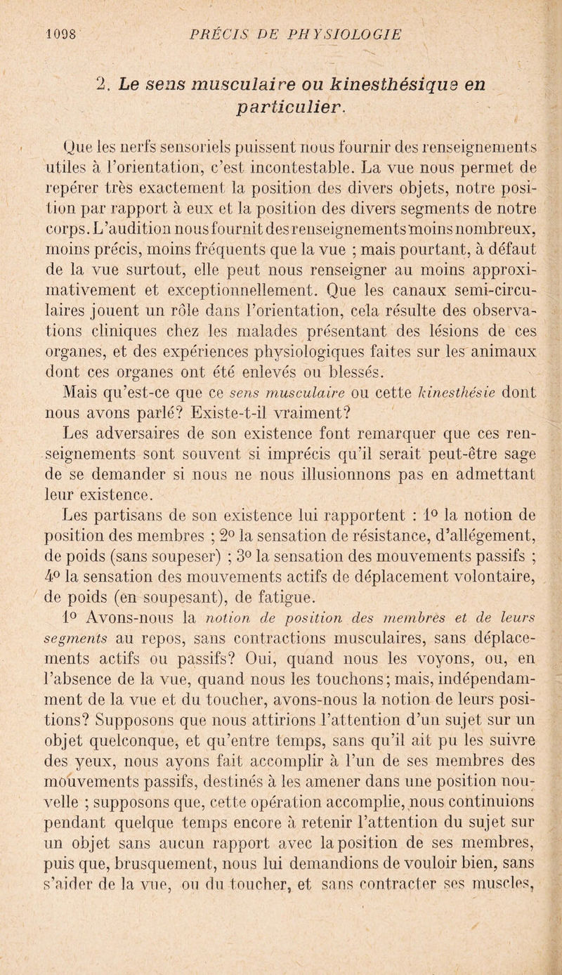 2. Le sens musculaire ou kinesthésique en particulier. Une les nerfs sensoriels puissent nous fournir des renseignements utiles à l’orientation, c’est incontestable. La vue nous permet de repérer très exactement la position des divers objets, notre posi¬ tion par rapport à eux et la position des divers segments de notre corps. L ’audition nous fournit des renseignements moins nombreux, moins précis, moins fréquents que la vue ; mais pourtant, à défaut de la vue surtout, elle peut nous renseigner au moins approxi¬ mativement et exceptionnellement. Que les canaux semi-circu¬ laires jouent un rôle dans l’orientation, cela résulte des observa¬ tions cliniques chez les malades présentant des lésions de ces organes, et des expériences physiologiques faites sur les animaux dont ces organes ont été enlevés ou blessés. Mais qu’est-ce que ce sens musculaire ou cette kinesthésie dont nous avons parlé? Existe-t-il vraiment? Les adversaires de son existence font remarquer que ces ren¬ seignements sont souvent si imprécis qu’il serait peut-être sage de se demander si nous ne nous illusionnons pas en admettant leur existence. Les partisans de son existence lui rapportent : 1° la notion de position des membres ; 2° la sensation de résistance, d’allégement, de poids (sans soupeser) ; 3° la sensation des mouvements passifs ; 4° la sensation des mouvements actifs de déplacement volontaire, de poids (en soupesant), de fatigue. 1° Avons-nous la notion de position des membres et de leurs segments au repos, sans contractions musculaires, sans déplace¬ ments actifs ou passifs? Oui, quand nous les voyons, ou, en l’absence de la vue, quand nous les touchons ; mais, indépendam¬ ment de la vue et du toucher, avons-nous la notion de leurs posi¬ tions? Supposons que nous attirions l’attention d’un sujet sur un objet quelconque, et qu’entre temps, sans qu’il ait pu les suivre des yeux, nous ayons fait accomplir à l’un de ses membres des mouvements passifs, destinés à les amener dans une position nou¬ velle ; supposons que, cette opération accomplie, nous continuions pendant quelque temps encore à retenir l’attention du sujet sur un objet sans aucun rapport avec la position de ses membres, puis que, brusquement, nous lui demandions de vouloir bien, sans s’aider de la vue, ou du toucher, et sans contracter ses muscles,