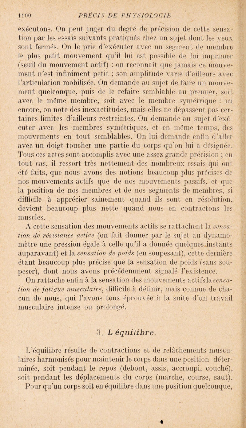 exécutons. On peut juger du degré de précision de cette sensa¬ tion par les essais suivants pratiqués chez un sujet dont les yeux sont fermés. On le prie d’exécuter avec un segment de membre le plus petit mouvement qu’il lui est possible de lui imprimer (seuil du mouvement actif) : on reconnaît que jamais ce mouve¬ ment n’est infiniment petit ; son amplitude varie d’ailleurs avec l’articulation mobilisée. On demande au sujet de faire un mouve¬ ment quelconque, puis de le refaire semblable au premier, soit avec le même membre, soit avec le membre symétrique : ici encore, on note des inexactitudes, mais elles ne dépassent pas cer¬ taines limites d’ailleurs restreintes. On demande au sujet d’exé¬ cuter avec les membres symétriques, et en même temps, des mouvements en tout semblables. On lui demande enfin d’aller avec un doigt toucher une partie du corps qu’on lui a désignée. Tous ces actes sont accomplis avec une assez grande précision ; en tout cas, il ressort très nettement des nombreux essais qui ont été faits, que nous avons des notions beaucoup plus précises de nos mouvements actifs que de nos mouvements passifs, et que la position de nos membres et de nos segments de membres, si difficile à apprécier sainement quand ils sont en résolution, devient beaucoup plus nette quand nous en contractons les muscles. A cette sensation des mouvements actifs se rattachent la sensa¬ tion de résistance active (on fait donner par le sujet au dynamo¬ mètre une pression égale à celle qu’il a donnée quelques instants auparavant) et la sensation de poids (en soupesant), cette dernière étant beaucoup plus précise que la sensation de poids (sans sou¬ peser), dont nous avons précédemment signalé l’existence. On ratta che enfin à la sensation des mouvements actifs la sensa¬ tion de fatigue musculaire, difficile à définir, mais connue de cha¬ cun de nous, qui l’avons tous éprouvée à la suite d’un travail musculaire intense ou prolongé. 3. L équilibre. L’équilibre résulte de contractions et de relâchements muscu¬ laires harmonisés pour maintenir le corps dans une position déter¬ minée, soit pendant le repos (debout, assis, accroupi, couché), soit pendant les déplacements du corps (marche, course, saut). Pour qu’un corps soit en équilibre dans une position quelconque,