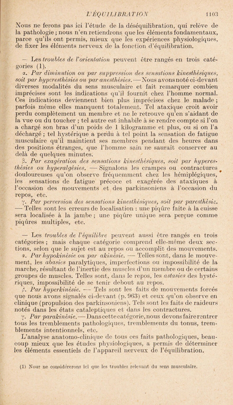 Nous ne ferons pas ici l’étude de la déséquilibration, qui relève de la pathologie ; nous n’en retiendrons que les éléments fondamentaux, parce qu’ils ont permis, mieux que les expériences physiologiques, de fixer les éléments nerveux de la fonction d’équilibration. — Les troubles de Vorientation peuvent être rangés en trois caté¬ gories (1). a. Par diminution ou par suppression des sensations kinesthésiques, soit par hyperesthésies ou par anesthésies. — Nous avons noté ci-devant diverses modalités du sens musculaire et fait remarquer combien imprécises sont les indications qu’il fournit chez l’homme normal. Ces indications deviennent bien plus imprécises chez le malade ; parfois même elles manquent totalement. Tel ataxique croit avoir perdu complètement un membre et ne le retrouve qu’en s’aidant de la vue ou du toucher ; tel autre est inhabile à se rendre compte si l’on a chargé son bras d’un poids de 1 kilogramme et plus, ou si on l’a déchargé ; tel hystérique a perdu à tel point la sensation de fatigue musculaire qu’il maintient ses membres pendant des heures dans des positions étranges, que l’homme sain ne saurait conserver au delà de quelques minutes. 3. Par exagération des sensations kinesthésiques, soit par hyperes¬ thésies ou hyperalgésies. — Signalons les crampes ou contractures douloureuses qu’on observe fréquemment chez les hémiplégiques, les sensations de fatigue précoce et exagérée des ataxiques à l’occasion des mouvements et des parkinsoniens à l’occasion du repos, etc. y. Par perversion des sensations kinesthésiques, soit par paresthésie. — Telles sont les erreurs de localisation : une piqûre faite à la cuisse sera localisée à la jambe ; une piqûre unique sera perçue comme piqûres multiples, etc. — Les troubles de l’équilibre peuvent aussi être rangés en trois catégories ; mais chaque catégorie comprend elle-même deux sec¬ tions, selon que le sujet est au repos ou accomplit des mouvements. a. Par hypokinésie ou par akinésie. — Telles sont, dans le mouve¬ ment, les abasies paralytiques, imperfections ou impossibilité de la marche, résultant de l’inertie des muscles d’un membre ou de certains groupes de muscles. Telles sont, dans le repos, les astasies des hysté¬ riques, impossibilité de se tenir debout au repos. |3. Par hyperkinésie. — Tels sont les faits de mouvements forcés que nous avons signalés ci-devant (p. 963) et ceux qu’on observe en clinique (propulsion des parkinsoniens). Tels sont les faits de raideurs notés dans les états cataleptiques et dans les contractures. y. Par parakinésie.—Dans cette catégorie, nous devons faire rentrer tous les tremblements pathologiques, tremblements du tonus, trem¬ blements intentionnels, etc. L’analyse anatomo-clinique de tous ces faits pathologiques, beau¬ coup mieux que les études physiologiques, a permis de déterminer les éléments essentiels de l’appareil nerveux de l’équilibration. (1) Nous ne considérerons ici que les troubles relevant du sens musculaire.