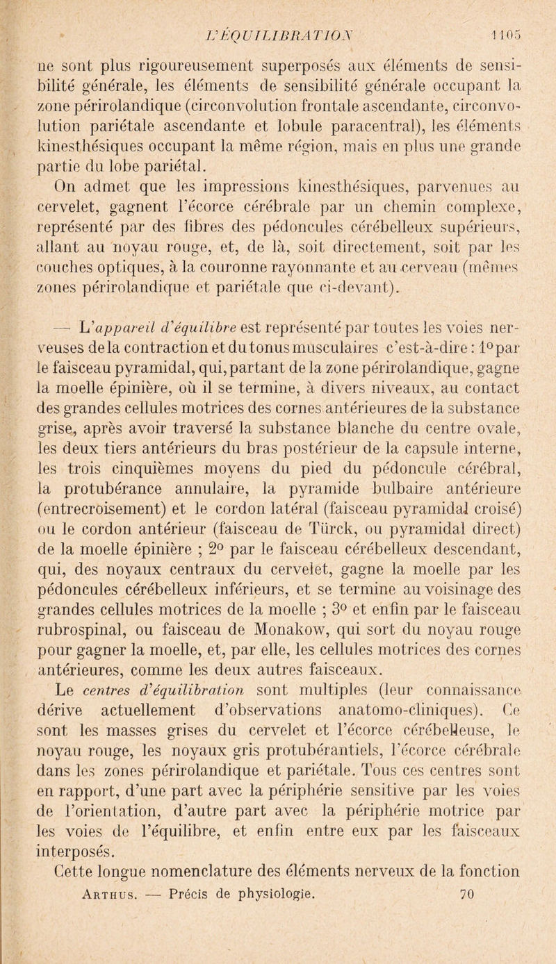 ne sont plus rigoureusement superposés aux éléments de sensi¬ bilité générale, les éléments de sensibilité générale occupant la zone périrolandique (circonvolution frontale ascendante, circonvo¬ lution pariétale ascendante et lobule paracentral), les éléments kinesthésiques occupant la même région, mais en plus une grande partie du lobe pariétal. On admet que les impressions kinesthésiques, parvenues au cervelet, gagnent l’écorce cérébrale par un chemin complexe, représenté par des fibres des pédoncules cérébelleux supérieurs, allant au noyau rouge, et, de là, soit directement, soit par les couches optiques, à la couronne rayonnante et au cerveau (mêmes zones périrolandique et pariétale que ci-devant). —■ h'appareil d'équilibre est représenté par toutes les voies ner¬ veuses delà contraction et du tonus musculaires c’est-à-dire : 1° par¬ le faisceau pyramidal, qui, partant de la zone périrolandique, gagne la moelle épinière, où il se termine, à divers niveaux, au contact des grandes cellules motrices des cornes antérieures de la substance grise, après avoir traversé la substance blanche du centre ovale, les deux tiers antérieurs du bras postérieur de la capsule interne, les trois cinquièmes moyens du pied du pédoncule cérébral, la protubérance annulaire, la pyramide bulbaire antérieure (entrecroisement) et le cordon latéral (faisceau pyramidal croisé) ou le cordon antérieur (faisceau de Türck, ou pyramidal direct) de la moelle épinière ; 2° par le faisceau cérébelleux descendant, qui, des noyaux centraux du cervelet, gagne la moelle par les pédoncules cérébelleux inférieurs, et se termine au voisinage des grandes cellules motrices de la moelle ; 3° et enfin par le faisceau rubrospinal, ou faisceau de Monakow, qui sort du noyau rouge pour gagner la moelle, et, par elle, les cellules motrices des cornes antérieures, comme les deux autres faisceaux. Le centres d'équilibration sont multiples (leur connaissance dérive actuellement d’observations anatomo-cliniques). Ce sont les masses grises du cervelet et l’écorce cérébelleuse, le noyau rouge, les noyaux gris protubérantiels, l’écorce cérébrale dans les zones périrolandique et pariétale. Tous ces centres sont en rapport, d’une part avec la périphérie sensitive par les voies de l’orientation, d’autre part avec la périphérie motrice par les voies de l’équilibre, et enfin entre eux par les faisceaux interposés. Cette longue nomenclature des éléments nerveux de la fonction Arthus. — Précis de physiologie. 70