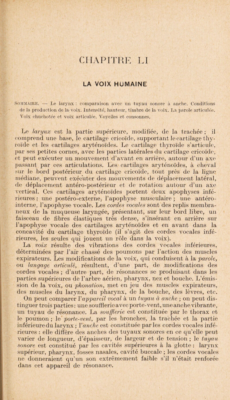 LA VOIX HUMAINE Sommaire. — Le larynx : comparaison avec un tuyau sonore à anche. Conditions de la production de la voix. Intensité, hauteur, timbre de la voix. La parole articulée. Voix chuchotée et voix articulée. Voyelles et consonnes. Le larynx est la partie supérieure, modifiée, de la trachée ; il comprend une base, le cartilage cricoïcle, supportant le cartilage thy¬ roïde et les cartilages aryténoïdes. Le cartilage thyroïde s’articule, par ses petites cornes, avec les parties latérales du cartilage cricoïde, et peut exécuter un mouvement d’avant en arrière, autour d’un axe passant par ces articulations. Les cartilages aryténoïdes, à cheval sur le bord postérieur du cartilage cricoïde, tout près de la ligne médiane, peuvent exécuter des mouvements de déplacement latéral, de déplacement antéro-postérieur et de rotation autour d’un axe vertical. Ces cartilages aryténoïdes portent deux apophyses infé¬ rieures : une postéro-externe. l’apophyse musculaire ; une antéro- interne, l’apophyse vocale. Les cordes vocales sont des replis membra¬ neux de la muqueuse laryngée, présentant, sur leur bord libre, un faisceau de fibres élastiques très dense, s’insérant en arrière sur l’apophyse vocale des cartilages aryténoïdes et en avant dans la concavité du cartilage thyroïde (il s’agit des cordes vocales infé¬ rieures, les seules qui jouent un rôle dans la voix). La voix résulte des vibrations des cordes vocales inférieures, déterminées par l’air chassé des poumons par l’action des muscles expirateurs. Les modifications de la voix, qui conduisent à la parole, ou langage articulé, résultent, d’une part, de modifications des cordes vocales ; d’autre part, de résonances se produisant dans les parties supérieures de l’arbre aérien, pharynx, nez et bouche. L’émis¬ sion de la voix, ou phonation, met en jeu des muscles expirateurs, des muscles du larynx, du pharynx, de la bouche, des lèvres, etc. On peut comparer Y appareil vocal à un tuyau à anche ; on peut dis¬ tinguer trois parties: une soufflerie avec porte-vent, une anche vibrante, un tuyau de résonance. La soufflerie est constituée par le thorax et le poumon ; le porte-vent, par les bronches, la trachée et la partie inférieure du larynx ; Vanche est constituée par les cordes vocales infé¬ rieures : elle diffère des anches des tuyaux sonores en ce qu’elle peut varier de longueur, d’épaisseur, de largeur et de tension ; le tuyau sonore est constitué par les cavités supérieures à la glotte : larynx supérieur, pharynx, fosses nasales, cavité buccale ; les cordes vocales ne donneraient qu’un son extrêmement faible s’il n’était renforée dans cet appareil de résonance.