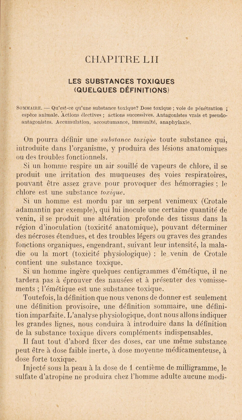 LES SUBSTANCES TOXIQUES (QUELQUES DÉFINITIONS) / Sommaire. — Qu’est-ce qu’une substance toxique? Dose toxique ; voie de pénétration ; espèce animale. Actions électives ; actions successives. Antagonistes vrais et pseudo- antagonistes. Accumulation, accoutumance, immunité, anaphylaxie. On pourra définir une substance toxique toute substance qui, introduite dans l’organisme, y produira des lésions anatomiques ou des troubles fonctionnels. Si un homme respire un air souillé de vapeurs de chlore, il se produit une irritation des muqueuses des voies respiratoires, pouvant être assez grave pour provoquer des hémorragies ; le chlore est une substance toxique. Si un homme est mordu par un serpent venimeux (Crotale adamantin par exemple), qui lui inocule une certaine quantité de venin, il se produit une altération profonde des tissus dans la région d’inoculation (toxicité anatomique), pouvant déterminer des nécroses étendues, et des troubles légers ou graves des grandes fonctions organiques, engendrant, suivant leur intensité, la mala¬ die ou la mort (toxicité physiologique) : le venin de Crotale contient une substance toxique. Si un homme ingère quelques centigrammes d’émétique, il ne tardera pas à éprouver des nausées et à présenter des vomisse¬ ments ; l’émétique est une substance toxique. Toutefois, la définition que nous venons de donner est seulement une définition provisoire, une définition sommaire, une défini¬ tion imparfaite. L’analyse physiologique, dont nous allons indiquer les grandes lignes, nous conduira à introduire dans la définition de la substance toxique divers compléments indispensables. Il faut tout d’abord fixer des doses, car une même substance peut être à dose faible inerte, à dose moyenne médicamenteuse, à dose forte toxique. Injecté sous la peau à la dose de 1 centième de milligramme, le sulfate d’atropine ne produira chez l’homme adulte aucune modi-