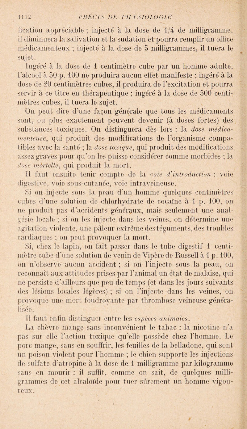 fication appréciable ; injecté à la dose de 1/4 de milligramme, il diminuera la salivation et la sudation et pourra remplir un office médicamenteux ; injecté à la dose de 5 milligrammes, il tuera le sujet. Ingéré à la dose de 1 centimètre cube par un homme adulte, l’alcool à 50 p. 100 ne produira aucun effet manifeste ; ingéré à la dose de 20 centimètres cubes, il produira de l’excitation et pourra servir à ce titre en thérapeutique ; ingéré à la dose de 500 centi¬ mètres cubes, il tuera le sujet. On peut dire d’une façon générale que tous les médicaments sont, ou plus exactement peuvent devenir (à doses fortes) des substances toxiques. On distinguera dès lors : la dose médica¬ menteuse, qui produit des modifications de l’organisme compa¬ tibles avec la santé ; la dose toxique, qui produit des modifications assez graves pour qu’on les puisse considérer comme morbides ; la dose mortelle, qui produit la mort. Il faut ensuite tenir compte de la voie dé introduction ; voie digestive, voie sous-cutanée, voie intraveineuse. Si on injecte sous la peau d’un homme quelques centimètres cubes d’une solution de chlorhydrate de cocaïne à l p. 100, on ne produit pas d’accidents généraux, mais seulement une anal¬ gésie locale ; si on les injecte dans les veines, on détermine une agitation violente, une pâleur extrême des téguments, des troubles cardiaques ; on peut provoquer la mort. Si, chez le lapin, on fait passer dans le tube digestif 1 centi¬ mètre cube d’une solution de venin de Vipère de Russell à 1 p. 100, on n’observe aucun accident ; si on l’injecte sous la peau, on reconnaît aux attitudes prises par l’animal un état de malaise, qui ne persiste d’ailleurs que peu de temps (et dans les jours suivants des lésions locales légères) ; si on l’injecte dans les veines, on provoque une mort foudroyante par thrombose veineuse généra¬ lisée. Il faut enfin distinguer entre les espèces animales. La chèvre mange sans inconvénient le tabac : la nicotine n’a pas sur elle l’action toxique qu’elle possède chez l’homme. Le porc mange, sans en souffrir, les feuilles de la belladone, qui sont un poison violent pour l’homme ; le chien supporte les injections de sulfate d’atropine à la dose de 1 milligramme par kilogramme sans en mourir : il suffit, comme on sait, de quelques milli¬ grammes de cet alcaloïde pour tuer sûrement un homme vigou¬ reux.