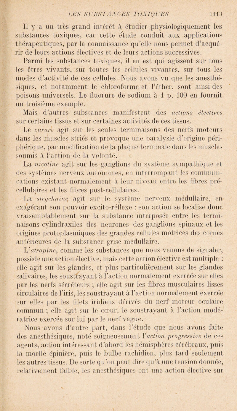 Il y a un très grand intérêt à étudier physiologiquement les substances toxiques, car cette étude conduit aux applications thérapeutiques, par la connaissance qu’elle nous permet d’acqué¬ rir de leurs actions électives et de leurs actions successives. Parmi les substances toxiques, il en est qui agissent sur tous les êtres vivants, sur toutes les cellules vivantes, sur tous les modes d’activité de ces cellules. Nous avons vu que les anesthé¬ siques, et notamment le chloroforme et l’éther, sont ainsi des poisons universels. Le fluorure de sodium à 1 p. 100 en fournit un troisième exemple. Mais d’autres substances manifestent des actions électives sur certains tissus et sur certaines activités de ces tissus. Le curare agit sur les seules terminaisons des nerfs moteurs dans les muscles striés et provoque une paralysie d’origine péri¬ phérique, par modification de la plaque terminale dans les muscles soumis à l’action de la volonté. La nicotine agit sur les ganglions du système sympathique et des systèmes nerveux autonomes, en interrompant les communi¬ cations existant normalement à leur niveau entre les fibres pré- cellulaires et les fibres post-cellulaires. La strychnine^ agit sur le système nerveux' médullaire, en exagérant son pouvoir excito-réflexe : son action se localise donc vraisemblablement sur la substance interposée entre les termi¬ naisons cylindraxiles des neurones des ganglions spinaux et les origines protoplasmiques des grandes cellules motrices des cornes antérieures de la substance grise médullaire. \j atropine, comme les substances que nous venons de signaler, possède une action élective, mais cette action élective est multiple : elle agit sur les glandes, et plus particulièrement sur les glandes salivaires, les soustrayant à l’action normalement exercée sur elles par les nerfs sécréteurs ; elle agit sur les fibres musculaires lisses circulaires de l’iris, les soustrayant à l’action normalement exercée sur elles par les filets iridiens dérivés du nerf moteur oculaire commun ; elle agit sur le cœur, le soustrayant à l’action modé¬ ratrice exercée sur lui par le nerf vague. Nous avons d’autre part, dans l’étude que nous avons faite des anesthésiques, noté soigneusement Vaction progressive de ces agents, action intéressant d’abord les hémisphères cérébraux, puis la moelle épinière, puis Je bulbe rachidien, plus tard seulement les autres tissus. De sorte qu’on peut dire qu’à une tension donnée, relativement faible, les anesthésiques ont une action élective sur