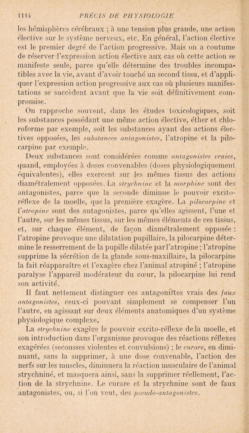 les hémisphères cérébraux ; à une tension plus grande, une action élective sur le système nerveux, etc. En général, l’action élective est le premier degré de l’action progressive. Mais on a coutume de réserver l’expression action élective aux cas où cette action se manifeste seule, parce qu’elle détermine des troubles incompa¬ tibles avec la vie, avant d’avoir touché un second tissu, et d’appli¬ quer l’expression action progressive aux cas où plusieurs manifes¬ tations se succèdent avant que la vie soit définitivement com¬ promise. On rapproche souvent, dans les études toxicologiques, soit les substances possédant une même action élective, éther et chlo¬ roforme par exemple, soit les substances ayant des actions élec¬ tives opposées, les substances antagonistes, l’atropine et la pilo- carpine par exemple. Deux substances sont considérées comme antagonistes vraies, quand, employées à doses convenables (doses physiologiquement équivalentes), elles exercent sur les mêmes tissus des actions diamétralement opposées. La strychnine et la morphine sont des antagonistes, parce que la seconde diminue le pouvoir excito- réflexe de la moelle, que la première exagère. La pilocarpine et fatropine sont des antagonistes, parce qu’elles agissent, l’une et l’autre, sur les mêmes tissus, sur les mêmes éléments de ces tissus, et, sur chaque élément, de façon diamétralement opposée : l’atropine provoque une dilatation pupillaire, la pilocarpine déter¬ mine le resserrement de la pupille dilatée par l’atropine ; l’atropine supprime la sécrétion de la glande sous-maxillaire, la pilocarpine la fait réapparaître et l’exagère chez l’animal atropiné ; l’atropine paralyse l’appareil modérateur du cœur, la pilocarpine lui rend son activité. Il faut nettement distinguer ces antagonistes vrais des faux antagonistes, ceux-ci pouvant simplement se compenser l’un l’autre, en agissant sur deux éléments anatomiques d’un système physiologique complexe. La strychnine exagère le pouvoir excito-réflexe delà moelle, et son introduction dans l’organisme provoque des réactions réflexes exagérées (secousses violentes et convulsions) ; le curare, en dimi¬ nuant, sans la supprimer, à une dose convenable, l’action des nerfs sur les muscles, diminuera la réaction musculaire de l’animal strychniné, et masquera ainsi, sans la supprimer réellement, l’ac¬ tion de la strychnine. Le curare et la strychnine sont de faux antagonistes, ou, si l’on veut, des pseudo-antagonistes.