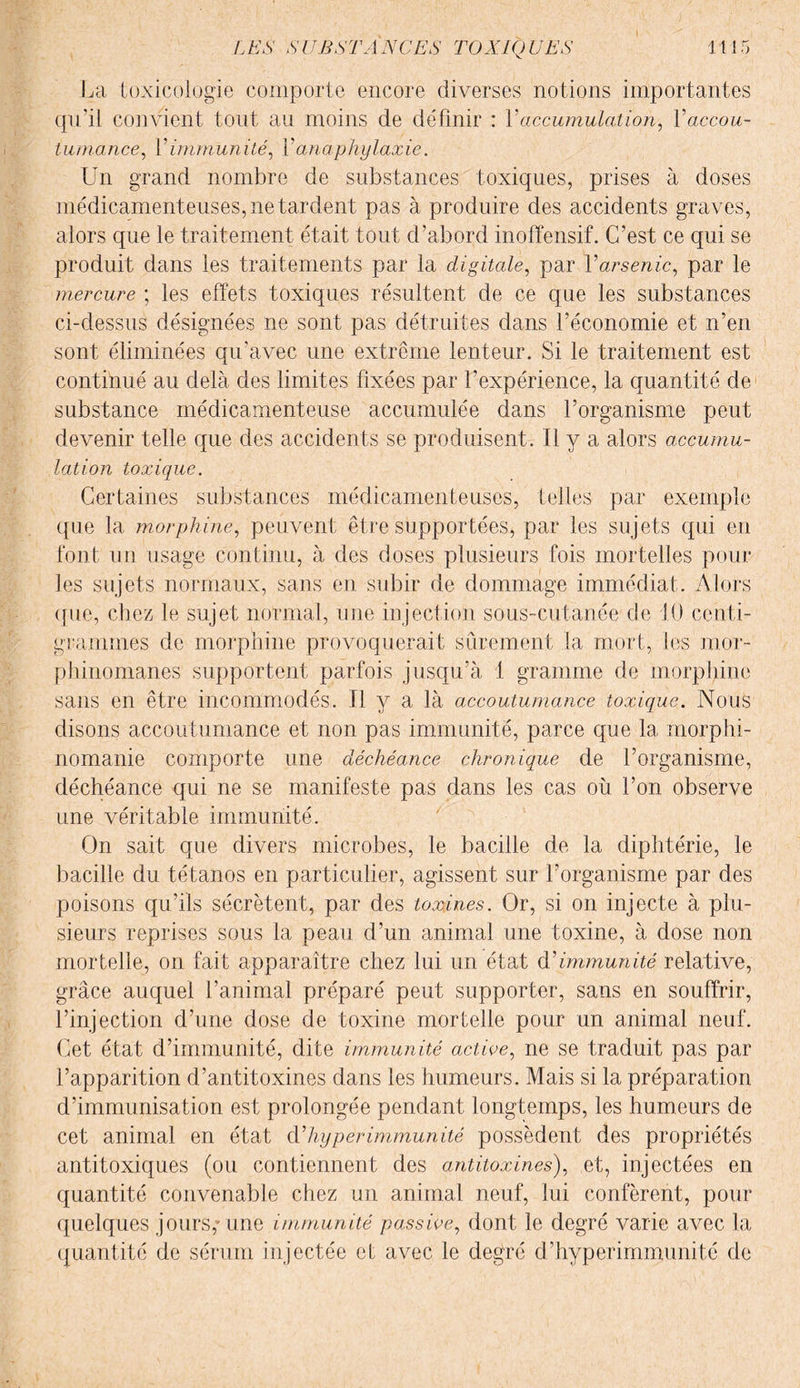 La toxicologie comporte encore diverses notions importantes qu'il convient tout au moins de définir : Y accumulation, Y accou¬ tumance, Y immunité, Y anaphylaxie. Un grand nombre de substances toxiques, prises à doses médicamenteuses, ne tardent pas à produire des accidents graves, alors que le traitement était tout d’abord inoffensif. C’est ce qui se produit dans les traitements par la digitale, par Y arsenic, par le mercure ; les effets toxiques résultent de ce que les substances ci-dessus désignées ne sont pas détruites dans l’économie et n’en sont éliminées qu'avec une extrême lenteur. Si le traitement est continué au delà des limites fixées par l’expérience, la quantité de1 substance médicamenteuse accumulée dans l’organisme peut devenir telle que des accidents se produisent. U y a alors accumu¬ lation toxique. Certaines substances médicamenteuses, telles par exemple que la morphine, peuvent être supportées, par les sujets qui en font un usage continu, à des doses plusieurs fois mortelles pour les sujets normaux, sans en subir de dommage immédiat. Alors que, chez le sujet normal, une injection sous-cutanée de 10 centi¬ grammes de morphine provoquerait sûrement la mort, les mor¬ phinomanes supportent parfois jusqu’à 1 gramme de morphine sans en être incommodés. Il y a là accoutumance toxique. Nous disons accoutumance et non pas immunité, parce que la morphi¬ nomanie comporte une déchéance chronique de l’organisme, déchéance qui ne se manifeste pas dans les cas où l’on observe une véritable immunité. On sait que divers microbes, le bacille de la diphtérie, le bacille du tétanos en particulier, agissent sur l’organisme par des poisons qu’ils sécrètent, par des toxines. Or, si on injecte à plu¬ sieurs reprises sous la peau d’un animal une toxine, à dose non mortelle, on fait apparaître chez lui un état (Yimmunité relative, grâce auquel l’animal préparé peut supporter, sans en souffrir, l’injection d’une dose de toxine mortelle pour un animal neuf. Cet état d’immunité, dite immunité active, ne se traduit pas par l’apparition d’antitoxines dans les humeurs. Mais si la préparation d’immunisation est prolongée pendant longtemps, les humeurs de cet animal en état Y hyper immunité possèdent des propriétés antitoxiques (ou contiennent des antitoxines), et, injectées en quantité convenable chez un animal neuf, lui confèrent, pour quelques jours,* une immunité passive, dont le degré varie avec la quantité de sérum injectée el avec le degré d’hyperimmunité de