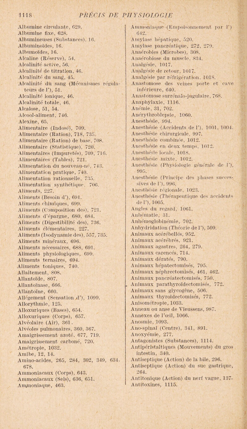 Albumine circulante, 629. Albumine fixe, 628. Albumineuses (Substances), 16. Albuminoïdes, 16. Albumoïdes, 16. Alcaline (Réserve), 54. Alcalinité active, 56. Alcalinité de titration, 46. Alcalinité du sang, 45. Alcalinité du sang (Mécanismes régula¬ teurs de 1’), 61. Alcalinité ionique, 46. Alcalinité totale, 46. Alcalose, 51, 54. Alcool-aliment, 746. Alexine, 65. Alimentaire (Indosé), 709. Alimentaire (Ration), 718, 735. Alimentaire (Ration) de base, 708. Alimentaire (Statistique), 720. Alimentaires (Impuretés), 709, 716. Alimentaires (Tables), 721. Alimentation du nouveau-né, 743. Alimentation pratique, 740. Alimentation rationnelle, 735. Alimentation synthétique, 706. Aliments, 227. Aliments (Besoin d’), 691. Aliments chimiques, 699. Aliments (Composition des), 721. Aliments d’épargne, 680. 684. Aliments (Digestibilité des), 736. Aliments élémentaires, 227. Aliments (Isodynamie des), 557, 735. Aliments minéraux, 696. Aliments nécessaires, 688, 691. Aliments physiologiques, 699. Aliments ternaires, 694. Aliments toniques, 740. Allaitement, 808. Allantoïde, 807. Allantoïnase, 666. Allantoïne, 660. Allégement (Sensation d’), 1099. Allorythmie, 125. Alloxuriques (Bases), 654. Alloxuriques (Corps), 657. Alvéolaire (Air), 361. Alvéoles pulmonaires, 360, 367. Amaigrissement azoté, 677, 719. Amaigrissement carboné, 720. Amétropie, 1032. Amibe, 12, 14. Amino-acides, 265, 284, 302, 349, 634, 678. Ammoniacaux (Corps), 643. Ammoniacaux (Sels), 636, 651. Ammoniaque, 463. Ammoniaque (Empoisonnement par 1’) 642. Amylase hépatique, 520. Amylase pancréatique, 272, 279. Anaérobies (Microbes), 308. Anaérobiose du muscle, 834. Analgésie, 1017. Analgésie de retour, 1017. Analgésie par réfrigération, 1018. Anastomose des veines porte et cave inférieure, 640. Anastomose surrénalo-jugulaire, 768. Anaphylaxie, 1116. Anémie, 31, 702. Anérythroblepsie, 1060. Anesthésie, 994. Anesthésie (Accidents de T), 1001, 1004. Anesthésie chirurgicale, 997. Anesthésie combinée, 1012. Anesthésie en deux temps, 1012. Anesthésie locale, 1018. Anesthésie mixte, 1012. Anesthésie (Physiologie générale de 1'), 995. Anesthésie (Principe des phases succes¬ sives de P), 996. Anesthésie régionale, 1023. Anesthésie (Thérapeutique des accidents de P), 1005. Angles du regard, 1061. Anhématie, 31. Anhémoglobinémie, 702. Anhydridation (Théorie de P), 509, Animaux acérébellés, 952. Animaux acérébrés, 921. Animaux agastres, 264, 279. Animaux carencés, 714. Animaux dératés, 790. Animaux hépatectomisés, 795. Animaux néphrectomisés, 461, 462. Animaux paneréatectomisés, 750. . Animaux parathyroïdectomisés, 772. Animaux sans glycogène, 506. Animaux thyroïdectomisés, 772. Anisométropie, 1033. Anneau ou anse de Vieussens, 987. Annexes de l’œil, 1066. Anosmie, 1093. Ano-spinal (Centre), 341, 891. Anoxyémie, 277. Antagonistes (Substances), 1114. Antipéristaltiques (Mouvements) du gros intestin, 340. Antiseptique (Action) de la bile, 296. Antiseptique (Action) du suc gastrique, 264. Antitonique (Action) du nerf vague, 137- Antitoxines, 1115.