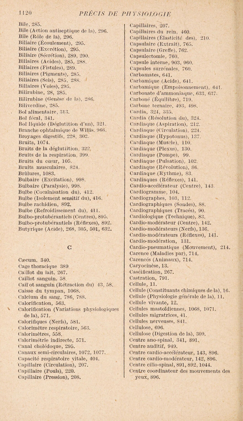 Bile, 285. Bile (Action antiseptique de la), 29G. Bile (Rôle de la), 290. Biliaire (Écoulement), 295. Biliaire (Excrétion), 295. Biliaire (Sécrétion), 289, 290. Biliaires (Acides), 285, 288. Biliaires (Fistules), 289. Biliaires (Pigments), 285. Biliaires (Sels), 285, 288. Biliaires (Voies), 295. Bilirubine, 28, 285. Bilirubine (Genèse de la), 280. Biliverdine, 285. Bol alimentaire, 313. Bol fécal, 341. Bol liquide (Déglutition d’un), 321. Branche ophtalmique de Willis, 900. Broyages digestifs, 228, 302. Bruits, 1074. Bruits de la déglutiition, 322. Bruits de la respiration, 399 Bruits du cœur, 105, Bruits musculaires, 824. Brûlures, 1083. Bulbaire (Excitation), 998. Bulbaire (Paralysie), 998. Bulbe (Cocaïnisation du), 412. Bulbe (Isolement sensitif du), 416. Bulbe rachidien, 892. Bulbe (Refroidissement du), 411. Bulbo-protubérantiels (Centres), 895. Bulbo-protubérantiels (Réflexes), 892. Butyrique (Acide), 268, 305, 501, 632. C Cæcum, 340. Cage thoracique 389 Caillot du lait, 267. Caillot sanguin, 58. Caü ot sanguin (Rétraction du) 43, 58. Caisse du tympan, 1068. Calcium du sang, 786, 788. Calorification, 563. Calorification (Variations physiologiques de la), 571. Calorifiques (Nerfs), 581. Calorimètre respiratoire, 563. Calorimètres, 558. Galorimétrie indirecte, 571. Canal cholédoque, 295. Canaux semi-circulaires, 1072, 1077. Capacité respiratoire vitale, 404. Capillaire (Circulation), 207. Capillaire (Pouls), 220. Capillaire (Pression), 208. Capillaires, 207. Capillaires du rein, 460. Capillaires (Élasticité des), 210. Capsulaire (Extrait), 765. Capsulaire (Greffe), 762. Capsulectomie, 760. Capsule interne, 903, 960. Capsules surrénales, 760. Carbamates, 641. Carbamique (Acide), 641. Carbamique (Empoisonnement), 641. Carbonate d’ammoniaque, 633, 637- Carboné (Équilibre), 719. Carbone ternaire, 493, 498. Cardia, 324, 335. Cardia (Résolution du), 324. Cardiaque (Aspiration), 212. Cardiaque (Circulation), 224. Cardiaque (Hypotonus), 137. Cardiaque (Muscle), 110. Cardiaque (Plexus), 130. Cardiaque (Pompe), 99. Cardiaque (Pulsation), 102. Cardiaque (Révolution), 86. Cardiaque (Rythme), 83. Cardiaques (Réflexes), 141. Cardio-accélérateur (Centre), 143. Cardiogramme, 104. Cardiographes, 103, 112. Cardiographiques (Sondes), 88. Cardiographiques (Tracés), 90. Cardiologique (Technique), 83. Cardio-modérateur (Centre), 142. Cardio-modérateurs (Nerfs), 136. Cardio-modérateurs (Réflexes), 141. Cardio-modération, 131. Cardio-pneumatique (Mouvement), 214. Carence (Maladies par), 714. Carencés (Animaux), 714. Caryocinèse, 13. Caséification, 267. Castration, 791. Cellule, 11. Cellule (Constituants chimiques de la), 16. Cellule (Physiologie générale de la), 11. Cellule vivante, 12. Cellules mastoïdiennes, 1008, 1071. Cellules migratrices, 41. Cellules nerveuses, 841. Cellulose, 696. Cellulose (Digestion de la), 309. Centre ano-spinal, 341, 891. Centre auditif, 949. Centre cardio-accélérateur, 143, 896. Centre cardio-modérateur, 142, 896. Centre cilio-spinal, 891, 892,1044. Centre coordinateur des mouvements des yeux, 896.