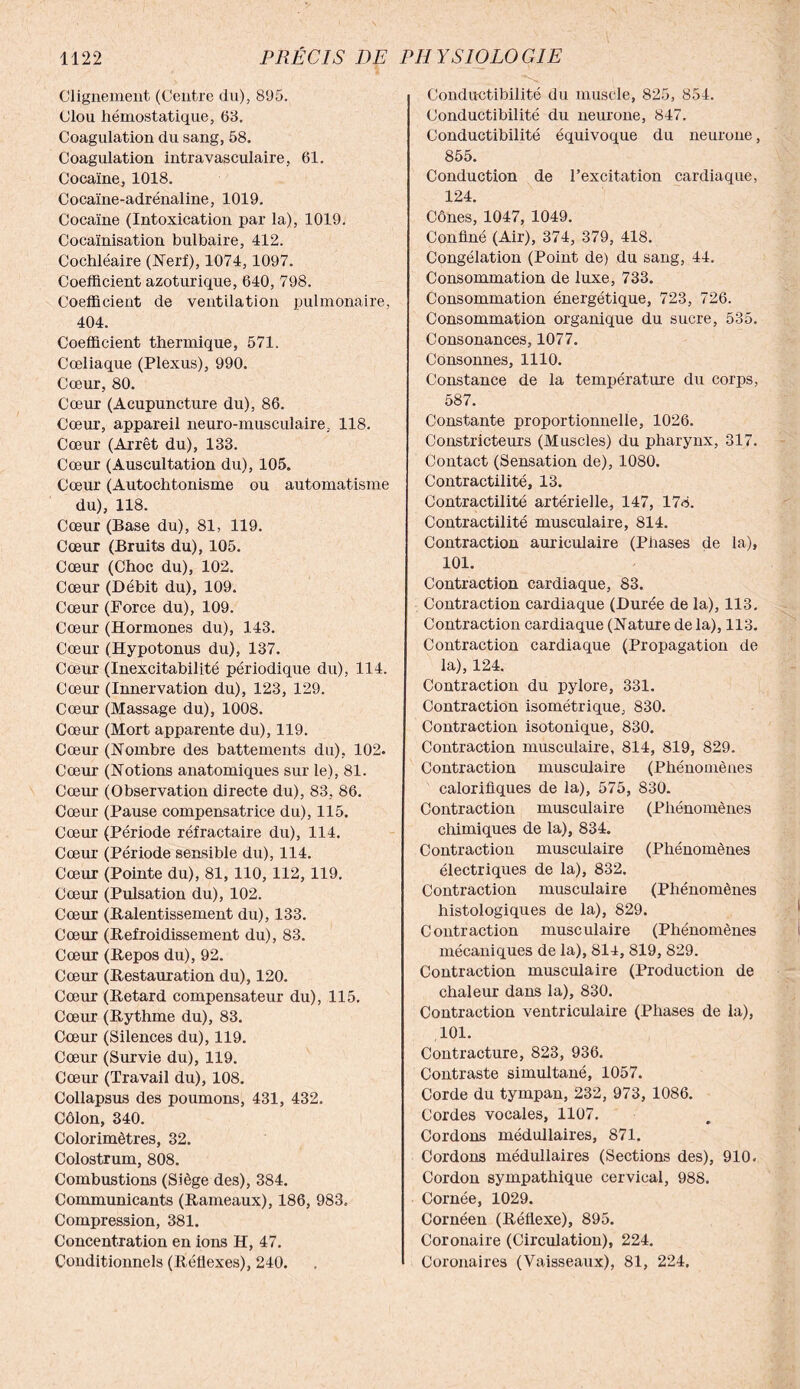 Clignement (Centre du), 895. Clou hémostatique, 63. Coagulation du sang, 58. Coagulation intravasculaire, 61. Cocaïne, 1018. Cocaïne-adrénaline, 1019. Cocaïne (Intoxication par la), 1019. Cocaïnisation bulbaire, 412. Cochléaire (Nerf), 1074, 1097. Coefficient azoturique, 640, 798. Coefficient de ventilation pulmonaire, 404. Coefficient thermique, 571. Coeliaque (Plexus), 990. Cœur, 80. Cœur (Acupuncture du), 86. Cœur, appareil neuro-musculaire, 118. Cœur (Arrêt du), 133. Cœur (Auscultation du), 105. Cœur (Autochtonisme ou automatisme du), 118. Cœur (Base du), 81, 119. Cœur (Bruits du), 105. Cœur (Choc du), 102. Cœur (Débit du), 109. Cœur (Force du), 109. Cœur (Hormones du), 143. Cœur (Hypotonus du), 137. Cœur (Inexcitabilité périodique du), 114. Cœur (Innervation du), 123, 129. Cœur (Massage du), 1008. Cœur (Mort apparente du), 119. Cœur (Nombre des battements du), 102. Cœur (Notions anatomiques sur le), 81. Cœur (Observation directe du), 83, 86. Cœur (Pause compensatrice du), 115. Cœur (Période réfractaire du), 114. Cœur (Période sensible du), 114. Cœur (Pointe du), 81, 110, 112,119. Cœur (Pulsation du), 102. Cœur (Ralentissement du), 133. Cœur (Refroidissement du), 83. Cœur (Repos du), 92. Cœur (Restauration du), 120. Cœur (Retard compensateur du), 115. Cœur (Rythme du), 83. Cœur (Silences du), 119. Cœur (Survie du), 119. Cœur (Travail du), 108. Collapsus des poumons, 431, 432. Côlon, 340. Colorimètres, 32. Colostrum, 808. Combustions (Siège des), 384. Communicants (Rameaux), 186, 983, Compression, 381. Concentration en ions H, 47. Conditionnels (Réflexes), 240. Conductibilité du muscle, 825, 854. Conductibilité du neurone, 847. Conductibilité équivoque du neurone, 855. Conduction de l’excitation cardiaque, 124. Cônes, 1047, 1049. Confiné (Air), 374, 379, 418. Congélation (Point de) du sang, 44. Consommation de luxe, 733. Consommation énergétique, 723, 726. Consommation organique du sucre, 535. Consonances, 1077. Consonnes, 1110. Constance de la température du corps, 587. Constante proportionnelle, 1026. Constricteurs (Muscles) du pharynx, 317. Contact (Sensation de), 1080. Contractilité, 13. Contractilité artérielle, 147, 178. Contractilité musculaire, 814. Contraction auriculaire (Phases de la), 101. Contraction cardiaque, 83. Contraction cardiaque (Durée de la), 113. Contraction cardiaque (Nature de la), 113. Contraction cardiaque (Propagation de la), 124. Contraction du pylore, 331. Contraction isométrique, 830. Contraction isotonique, 830. Contraction musculaire, 814, 819, 829. Contraction musculaire (Phénomènes calorifiques de la), 575, 830. Contraction musculaire (Phénomènes chimiques de la), 834. Contraction musculaire (Phénomènes électriques de la), 832. Contraction musculaire (Phénomènes histologiques de la), 829. Contraction musculaire (Phénomènes mécaniques de la), 814, 819, 829. Contraction musculaire (Production de chaleur dans la), 830. Contraction ventriculaire (Phases de la), 101. Contracture, 823, 936. Contraste simultané, 1057. Corde du tympan, 232, 973, 1086. Cordes vocales, 1107. Cordons médullaires, 871. Cordons médullaires (Sections des), 910. Cordon sympathique cervical, 988. Cornée, 1029. Cornéen (Réflexe), 895. Coronaire (Circulation), 224. Coronaires (Vaisseaux), 81, 224.