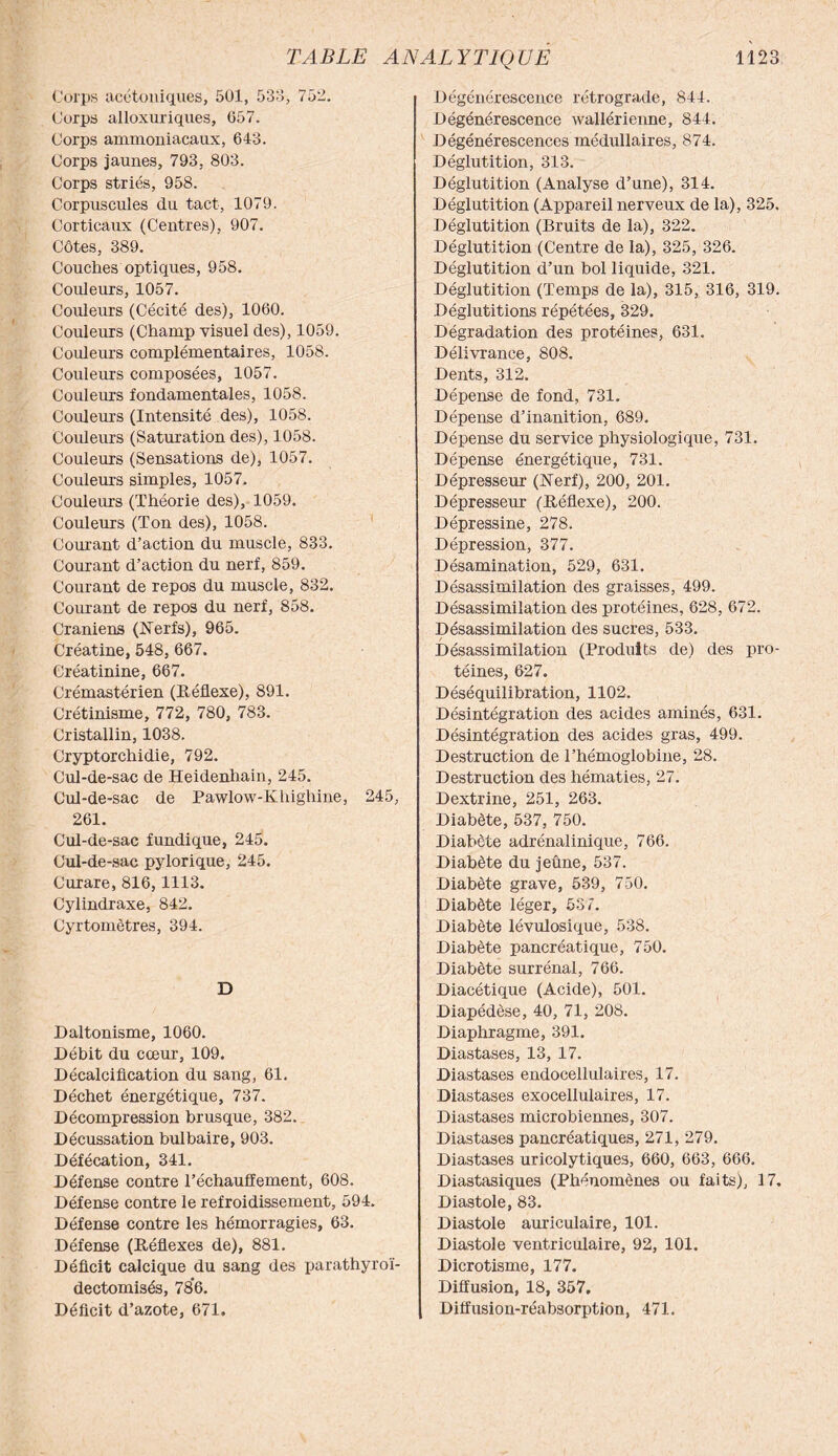 Corps acétoniques, 501, 533, 752. Corps alloxuriques, 657. Corps ammoniacaux, 643. Corps jaunes, 793, 803. Corps striés, 958. Corpuscules du tact, 1079. Corticaux (Centres), 907. Côtes, 389. Couches optiques, 958. Couleurs, 1057. Couleurs (Cécité des), 1060. Couleurs (Champ visuel des), 1059. Couleurs complémentaires, 1058. Coiüeurs composées, 1057. Couleurs fondamentales, 1058. Couleurs (Intensité des), 1058. Couleurs (Saturation des), 1058. Couleurs (Sensations de), 1057. Couleurs simples, 1057. Couleurs (Théorie des), 1059. Couleurs (Ton des), 1058. Courant d’action du muscle, 833. Courant d’action du nerf, 859. Courant de repos du muscle, 832. Courant de repos du nerf, 858. Crâniens (Nerfs), 965. Créatine, 548, 667. Créatinine, 667. Crémastérien (Réflexe), 891. Crétinisme, 772, 780, 783. Cristallin, 1038. Cryptorchidie, 792. Cul-de-sac de Heidenhain, 245. Cul-de-sac de Pawlow-Khighine, 245, 261. Cul-de-sac fundique, 245. Cul-de-sac pylorique, 245. Curare, 816,1113. Cylindraxe, 842. Cyrtomètres, 394. D Daltonisme, 1060. Débit du cœur, 109. Décalcification du sang, 61. Déchet énergétique, 737. Décompression brusque, 382. Décussation bulbaire, 903. Défécation, 341. Défense contre réchauffement, 608. Défense contre le refroidissement, 594. Défense contre les hémorragies, 63. Défense (Réflexes de), 881. Déficit calcique du sang des parathyroï- dectomisés, 786. Déficit d’azote, 671. Dégénérescence rétrograde, 844. Dégénérescence wallérienne, 844. Dégénérescences médullaires, 874. Déglutition, 313. Déglutition (Analyse d’une), 314. Déglutition (Appareil nerveux de la), 325, Déglutition (Bruits de la), 322. Déglutition (Centre de la), 325, 326. Déglutition d’un bol liquide, 321. Déglutition (Temps de la), 315, 316, 319. Déglutitions répétées, 329. Dégradation des protéines, 631. Délivrance, 808. Dents, 312. Dépense de fond, 731. Dépense d’inanition, 689. Dépense du service physiologique, 731. Dépense énergétique, 731. Dépresseur (Nerf), 200, 201. Dépresseur (Réflexe), 200. Dépressine, 278. Dépression, 377. Désamination, 529, 631. Désassimilation des graisses, 499. Désassimilation des protéines, 628, 672. Désassimilation des sucre3, 533. Désassimilation (Produits de) des pro¬ téines, 627. Déséquilibration, 1102. Désintégration des acides aminés, 631. Désintégration des acides gras, 499. Destruction de l’hémoglobine, 28. Destruction des hématies, 27. Dextrine, 251, 263. Diabète, 537, 750. Diabète adrénalinique, 766. Diabète du jeûne, 537. Diabète grave, 539, 750. Diabète léger, 537. Diabète lévulosique, 538. Diabète pancréatique, 750. Diabète surrénal, 766. Diacétique (Acide), 501. Diapédèse, 40, 71, 208. Diaphragme, 391. Diastases, 13, 17. Diastases endocellulaires, 17. Diastases exocellulaires, 17. Diastases microbiennes, 307. Diastases pancréatiques, 271, 279. Diastases uricolytiques, 660, 663, 666. Diastasiques (Phénomènes ou faits), 17. Diastole, 83. Diastole auriculaire, 101. Diastole ventriculaire, 92, 101. Dicrotisme, 177. Diffusion, 18, 357. Diffusion-réabsorption, 471.