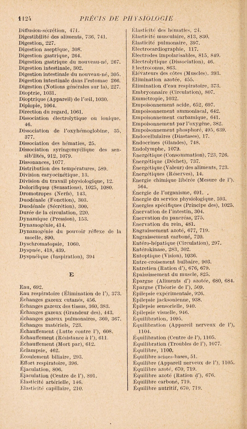 Diffusion-sécrétion, 471. Digestibilité des aliments, 736, 741. Digestion, 227. Digestion aseptique, 308. Digestion gastrique, 264. Digestion gastrique du nouveau-né, 267. Digestion intestinale, 302. Digestion intestinale du nouveau-né, 305. Digestion intestinale dans l’estomac 266. Digestion (Notions générales sur la), 227. Dioptrie, 1031. Dioptrique (Appareil) de l’œil, 1030. Diplopie, 1064. Direction du regard, 1061. Dissociation électrolytique ou ionique, 46. Dissociation de l’oxyhémoglobine, 35, 377. Dissociation des hématies, 25. Dissociation syringomyélique des sen¬ sibilités, 912, 1079. Dissonances, 1077. Distribution des températures, 589. Division caryocinétique, 13. Division du travail physiologique, 12. Dolorifiques (Sensations), 1025, 1080. Dromotropes (Nerfs), 143. Duodénale (Fonction), 303. Duodénale (Sécrétion), 300. Durée de la circulation, 220. Dynamique (Pression), 153. Dynamogénie, 414. Dynamogénie du pouvoir réflexe de la moelle, 890. Dyschromatopsie, 1060. Dyspnée, 418, 439. Dyspnéique (Inspiration), 394 E Eau, 692. Eau respiratoire (Élimination de 1’), 373. Echanges gazeux cutanés, 456. Échanges gazeux des tissus, 360, 383. Échanges gazeux (Grandeur des), 443. Échanges gazeux pulmonaires, 360, 367. Échanges matériels, 723. Échauffement (Lutte contre 1’), 608. Échauffeinent (Résistance à 1’), 611. Échauffement (Mort par), 612. Éclampsie, 462. Écoulement biliaire, 293. Effort respiratoire, 396. Éjaculation, 806. Éjaculation (Centre de 1’), 891. Élasticité artérielle, 146. Elasticité capillaire, 210. Elasticité des hématies, 24. Élasticité musculaire, 813, 830; Élasticité pulmonaire, 397. Électrocardiographie, 117. Électrodes impolarisables, 815, 849. Électrolytîque (Dissociation), 46. Llectroionus, 863. Élévateurs des côtes (Muscles), 393. Élimination azotée, 455. Élimination d’eau respiratoire, 373. Embryonnaire (Circulation), 807. Ennnétropie, 1032. Empoisonnement acide, 652, 697. Empoisonnement ammoniacal, 642. Empoisonnement carbamique, 641. Empoisonnement par l’oxygène, 382. Empoisonnement phosphoré, 495, 639. Endocellulàires (Diastases), 17. Endocrines (Glandes), 748. Endolymphe, 1072. Énergétique (Consommation), 723, 726. Énergétique (Déchet), 737. Énergétique (Valeur) des aliments, 723. Énergétiques (Réserves), 14. Énergie chimique libérée (Mesure de 1’), 564. Énergie de l’organisme, 691. . Énergie du service physiologique, 593. Énergies spécifiques (Principe des), 1025. Énervation de l’intestin, 304. Énervation du pancréas, 275. Énervation du rein, 481. Engraissement azoté, 677, 719. Engraissement carboné, 720. Entéro-hépatique (Circulation), 297. Entérokinase, 283, 302. Entoptique (Vision), 1036. Entre-croisement bulbaire, 903. Entretien (Ration d’), 676, 679. Épaississement du muscle, 825. Épargne (Aliments d’) azotée, 680, 684. Épargne (Théorie de 1’), 509. Épilepsie expérimentale, 926. Épilepsie jacksonienne, 938. Épilepsie sensorielle, 940. Épilepsie visuelle, 946. Équilibration, 1095. Équilibration (Appareil nerveux de 1’), 1104. Équilibration (Centre de F), 1105. Équilibration (Troubles de 1’), 1077. Équilibre, 1100. Équilibre aciaes-bases, 51. Équilibre (Appareil nerveux de 1’), 1105.. Équilibre azoté, 670, 719. Équilibre azoté (Ration d’), 676. Équilibre carboné, 719. Équilibre nutritif, 670, 719.