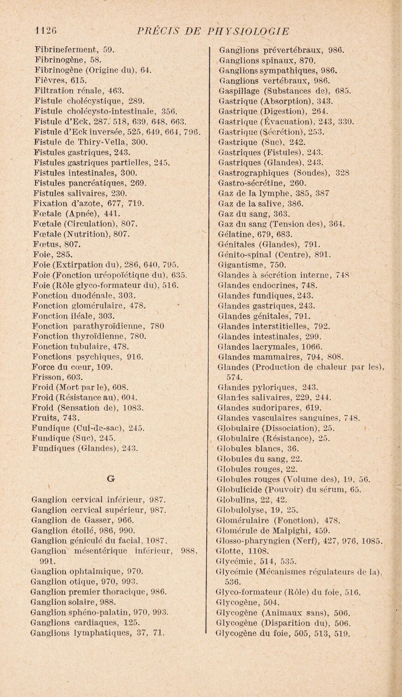 Fibrineferment, 59. Fibrinogène, 58. Fibrinogène (Origine du), 64. Fièvres, 615. Filtration rénale, 463. Fistule cholécystique, 289. Fistule cholécysto-intestinale, 356. Fistule d’Eck, 287. 518, 639, 648. 663. Fistule d’Eck inversée, 525, 649, 664, 796. Fistule de Thiry-Vella, 300. Fistules gastriques, 243. Fistules gastriques partielles, 245. Fistules intestinales, 300. Fistules pancréatiques, 269. Fistules salivaires, 230. Fixation d’azote, 677, 719. Fœtale (Apnée), 441. Fœtale (Circulation), 807. Fœtale (Nutrition), 807. Fœtus, 807. Foie, 285. Foie (Extirpation du), 286, 640, 795. Foie (Fonction uréopoïétique du), 635. Foie (Rôle glyco-formateur du), 516. Fonction duodénale, 303. Fonction glomérulaire, 478. Fonction iléale, 303. Fonction parathyroïdienne, 780 Fonction thyroïdienne, 780. Fonction tubulaire, 478. Fonctions psychiques, 916. Force du cœur, 109. Frisson, 603. Froid (Mort par le), 608. Froid (Résistance au), 604. Froid (Sensation de), 1083. Fruits, 743. Fundique (Cul-de-sac), 245. Fundique (Suc), 245. Fundiques (Glandes), 243. G Ganglion cervical inférieur, 987. Ganglion cervical supérieur, 987. Ganglion de Gasser, 966. Ganglion étoilé, 986, 990. Ganglion géniculé du facial, 1087. Ganglion mésentérique inférieur, 988, 991. Ganglion ophtalmique, 970. Ganglion otique, 970, 993. Ganglion premier thoracique, 986. Ganglion solaire, 988. Ganglion sphéno-palatin, 970, 993. Ganglions cardiaques, 125. Ganglions lymphatiques, 37, 71. Ganglions prévertébraux, 986. Ganglions spinaux, 870. Ganglions sympathiques, 986. Ganglions vertébraux, 986. Gaspillage (Substances de), 685. Gastrique (Absorption), 343. Gastrique (Digestion), 264. Gastrique (Évacuation), 243, 330. Gastrique (Sécrétion), 253. Gastrique (Suc), 242. Gastriques (Fistules), 243. Gastriques (Glandes), 243. Gastrographiques (Sondes), 328 Gastro-sécrétine, 260. Gaz de la lymphe, 385, 387 Gaz de la salive, 386. Gaz du sang, 363. Gaz du sang (Tension des), 364. Gélatine, 679, 683. Génitales (Glandes), 791. Génito-spinal (Centre), 891. Gigantisme, 750. Glandes à sécrétion interne, 748 Glandes endocrines, 748. Glandes fundiques, 243. Glandes gastriques, 243. Glandes génitales, 791. Glandes interstitielles, 792. Glandes intestinales, 299. Glandes lacrymales, 1066. Glandes mammaires, 794, 808. Glandes (Production de chaleur par les), 574. Glandes pyloriques, 243. Glandes salivaires, 229, 244. Glandes sudoripares, 619. Glandes vasculaires sanguines, 748. Globulaire (Dissociation), 25. Globulaire (Résistance), 25. Globules blancs, 36. Globules du sang, 22. Globules rouges, 22. Globules rouges (Volume des), 19, 56. Globulicide (Pouvoir) du sérum, 65. Globulins, 22, 42. Globulolyse, 19, 25. Glomérulaire (Fonction), 478. Glomérule de Malpighi, 459. Glosso-pharyngien (Nerf), 427, 976, 1085. Glotte, 1108. Glycémie, 514, 535. Glycémie (Mécanismes régulateurs de la), 536. Glyco-formateur (Rôle) du foie, 516. Glycogène, 504. Glycogène (Animaux sans), 506. Glycogène (Disparition du), 506. Glycogène du foie, 505, 513, 519,