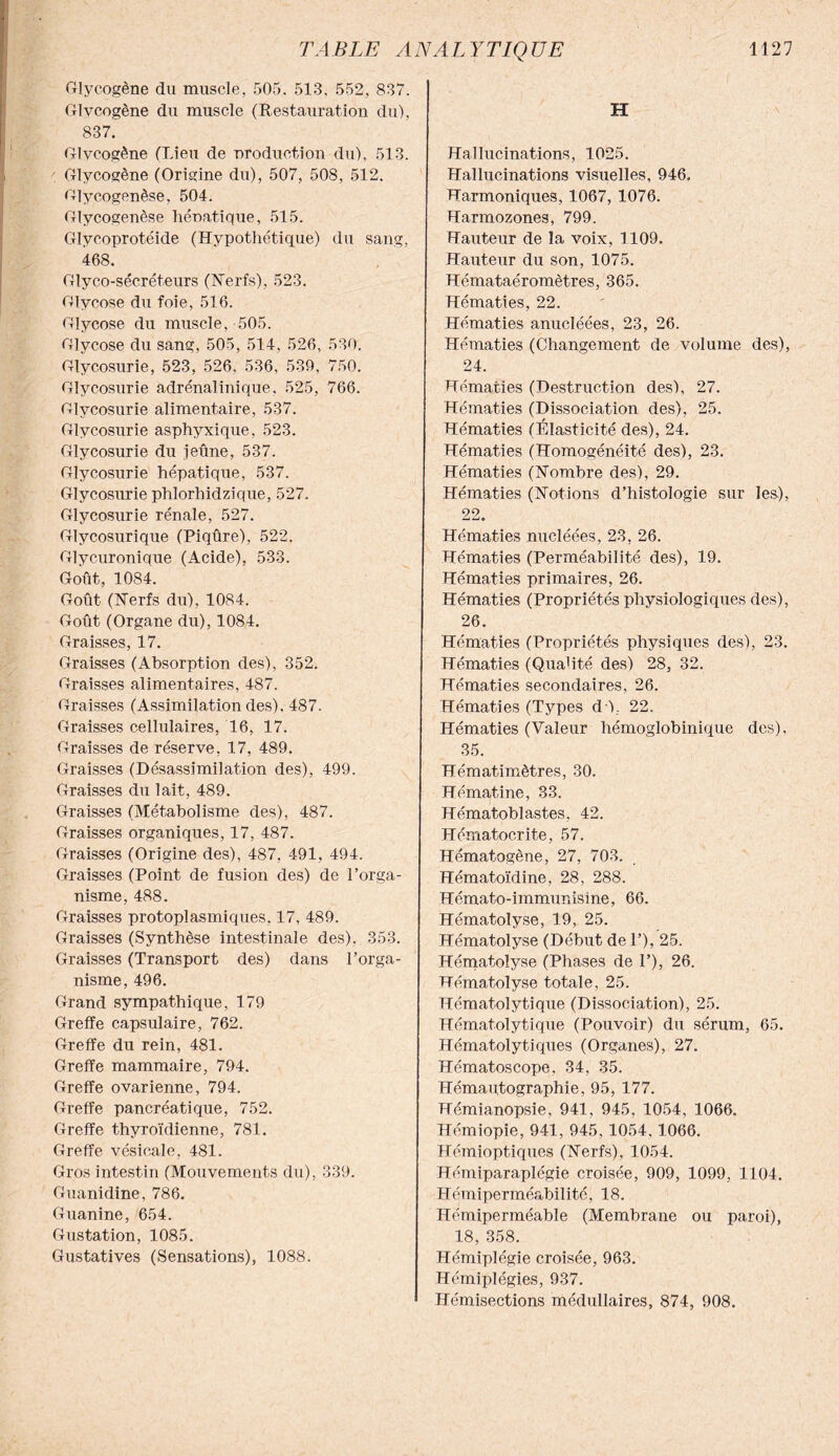 Glycogène du muscle, 505. 513. 552, 837. Glvcogène du muscle (Restauration du), 837. Glvcogène (Lieu de production du), 513. Glycogène (Origine du), 507, 508, 512. Glycogenèse, 504. Glycogenèse hénatique, 515. Glycoprotéide (Hypothétique) du sang, 468. Glyco-sécréteurs (Nerfs), 523. Glycose du foie, 516. Glycose du muscle, 505. Glycose du sang, 505, 514, 526, 530. Glycosurie, 523, 526. 536, 530, 750. Glycosurie adrénalinique. 525, 766. Glycosurie alimentaire, 537. Glycosurie asphyxique, 523. Glycosurie du jeûne, 537. Glycosurie hépatique, 537. Glycosurie phlorhidzique, 527. Glycosurie rénale, 527. Glycosurique (Piqûre), 522. Glycuronique (Acide), 533. Goût, 1084. Goût (Nerfs du), 1084. Goût (Organe du), 1084. Graisses, 17. Graisses (Absorption des), 352. Graisses alimentaires, 487. Graisses (Assimilation des). 487. Graisses cellulaires, 16, 17. Graisses de réserve, 17, 489. Graisses (Désassimilation des), 499. Graisses du lait, 489. Graisses (Métabolisme des), 487. Graisses organiques, 17, 487. Graisses (Origine des), 487, 491, 494. Graisses (Point de fusion des) de l’orga¬ nisme, 488. Graisses protoplasmiques, 17, 489. Graisses (Synthèse intestinale des), 353. Graisses (Transport des) dans l’orga¬ nisme, 496. Grand sympathique, 179 Greffe capsulaire, 762. Greffe du rein, 481. Greffe mammaire, 794. Greffe ovarienne, 794. Greffe pancréatique, 752. Greffe thyroïdienne, 781. Greffe vésicale, 481. Gros intestin (Mouvements du), 339. Guanidine, 786. Guanine, 654. Gustation, 1085. Gustatives (Sensations), 1088. H Hallucinations, 1025. Hallucinations visuelles, 946. Harmoniques, 1067, 1076. Harmozones, 799. Hauteur de la voix, 1109. Hauteur du son, 1075. Hémataéromètres, 365. Hématies, 22. Hématies anucléées, 23, 26. Hématies (Changement de volume des), 24. Hématies (Destruction des), 27. Hématies (Dissociation des), 25. Hématies (Élasticité des), 24. Hématies (Homogénéité des), 23. Hématies (Nombre des), 29. Hématies (Notions d’histologie sur les), 22. Hématies nucléées, 23, 26. Hématies (Perméabilité des), 19. Hématies primaires, 26. Hématies (Propriétés physiologiques des), 26. Hématies (Propriétés physiques des), 23. Hématies (Qualité des) 28, 32. Hématies secondaires, 26. Hématies (Types dû, 22. Hématies (Valeur hémoglobinique des), 35. Hématimètres, 30. Hématine, 33. Hématoblastes, 42. Hématocrite, 57. Hématogène, 27, 703. Hématoïdine, 28, 288. Hémato-immunisine, 66. Hématolyse, 19, 25. Hématolyse (Début de 1’), 25. Hématolyse (Phases de 1’), 26. Hématolyse totale, 25. Hématolytique (Dissociation), 25. Hématolytique (Pouvoir) du sérum, 65. Hématolytiques (Organes), 27. Hématoscope, 34, 35. Hémautographie, 95, 177. Hémianopsie, 941, 945, 1054, 1066. Hémiopie, 941, 945, 1054, 1066. Hémioptiques (Nerfs), 1054. Hémiparaplégie croisée, 909, 1099, 1104. Hémiperméabilité, 18. Hémiperméable (Membrane ou paroi), 18, 358. Hémiplégie croisée, 963. Hémiplégies, 937. Hémisections médullaires, 874, 908.