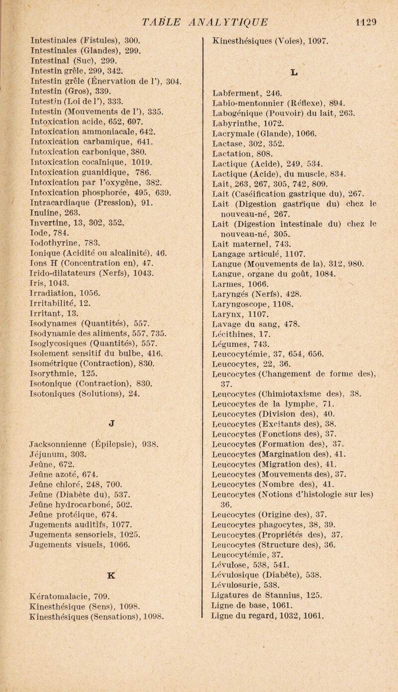 Kinesthésiques (Voies), 1097. Intestinales (Fistules), 300. Intestinales (Glandes), 299. Intestinal (Suc), 299. Intestin grêle, 299, 342. Intestin grêle (Énervation de F), 304. Intestin (Gros), 339. Intestin (Loi de F), 333. Intestin (Mouvements de F), 335. Intoxication acide, 652, 697. Intoxication ammoniacale, 642. Intoxication carbamique, 641. Intoxication carbonique, 380. Intoxication cocaïnique, 1019. Intoxication guanidique, 786. Intoxication par Foxygène, 382. Intoxication phosphorée, 495, 639. Intracardiaque (Pression), 91. Inuline, 263. Invertine, 13, 302, 352. Iode, 784. Iodothyrine, 783. Ionique (Acidité ou alcalinité), 46. Ions H (Concentration en), 47. Irido-dilatateurs (Nerfs), 1043. Iris, 1043. Irradiation, 1056. Irritabilité, 12. Irritant, 13. Isodynames (Quantités), 557. Isodynamie des aliments, 557, 735. Isoglycosiques (Quantités), 557. Isolement sensitif du bulbe, 416. Isométrique (Contraction), 830. Isorythmie, 125. Isotonique (Contraction), 830. Isotoniques (Solutions), 24. J Jacksonnienne (Épilepsie), 938. Jéjunum, 303. Jeûne, 672. Jeûne azoté, 674. Jeûne chloré, 248, 700. Jeûne (Diabète du), 537. Jeûne hydrocarboné, 502. Jeûne protéique, 674. Jugements auditifs, 1077. Jugements sensoriels, 1025. Jugements visuels, 1066. K Kératomalacie, 709. Kinesthésique (Sens), 1098. Kinesthésiques (Sensations), 1098. L Labferment, 246. Labio-mentonnier (Réflexe), 894. Labogénique (Pouvoir) du lait, 263. Labyrinthe, 1072. Lacrymale (Glande), 1066. Lactase, 302, 352. Lactation, 808. Lactique (Acide), 249, 534. Lactique (Acide), du muscle, 834. Lait, 263, 267, 305, 742, 809. Lait (Caséification gastrique du), 267. Lait (Digestion gastrique du) chez le nouveau-né, 267. Lait (Digestion intestinale du) chez le nouveau-né, 305. Lait maternel, 743. Langage articulé, 1107. Langue (Mouvements de la), 312, 980. Langue, organe du goût, 1084. Larmes, 1066. Laryngés (Nerfs), 428. Laryngoscope, 1108. Larynx, 1107. Lavage du sang, 478. Lécithines, 17. Légumes, 743. Leucocytémie, 37, 654, 656. Leucocytes, 22, 36. Leucocytes (Changement de forme des), 37. Leucocytes (Chimiotaxisme des), 38. Leucocytes de la lymphe, 71. Leucocytes (Division des), 40. Leucocytes (Excitants des), 38. Leucocytes (Fonctions des), 37. Leucocytes (Formation des), 37. Leucocytes (Margination des), 41. Leucocytes (Migration des), 41. Leucocytes (Mouvements des), 37. Leucocytes (Nombre des), 41. Leucocytes (Notions d’histologie sur les) 36. Leucocytes (Origine des), 37. Leucocytes phagocytes, 38, 39. Leucocytes (Propriétés des), 37. Leucocytes (Structure des), 36. Leucocytémie, 37. Lévulose, 538, 541. Lévulosique (Diabète), 538. Lévtdosurie, 538. Ligatures de Stannius, 125. Ligne de base, 1061. Ligne du regard, 1032,1061.