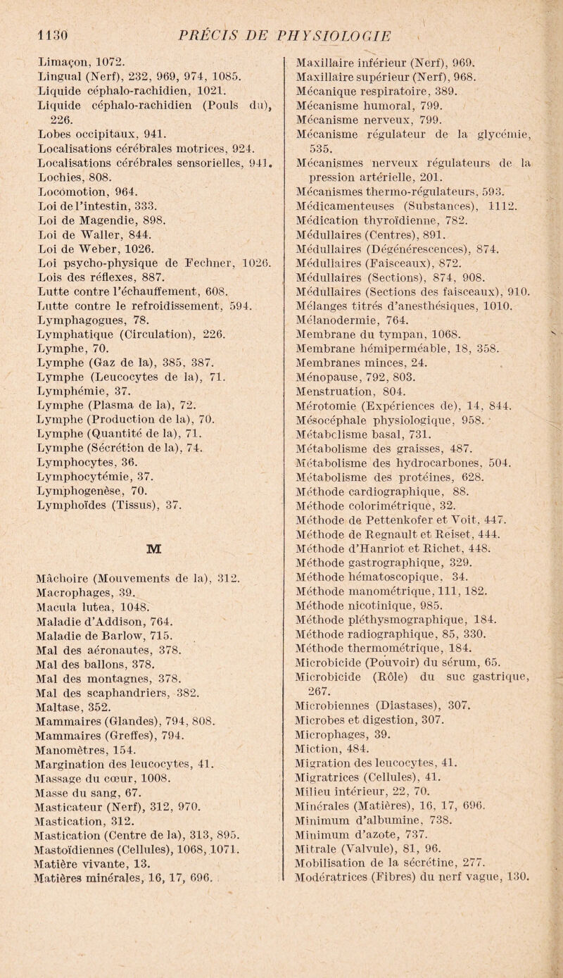 Limaçon, 1072. Lingual (Nerf), 232, 969, 974, 1085. Liquide céphalo-rachidien, 1021. Liquide céphalo-rachidien (Pouls du), 226. Lobes occipitaux, 941. Localisations cérébrales motrices, 924. Localisations cérébrales sensorielles, 941. Lochies, 808. Locomotion, 964. Loi de l’intestin, 333. Loi de Magendie, 898. Loi de Waller, 844. Loi de Weber, 1026. Loi psycho-physique de Fechner, 1026. Lois des réflexes, 887. Lutte contre réchauffement, 608. Lutte contre le refroidissement, 594. Lymphagogues, 78. Lymphatique (Circulation), 226. Lymphe, 70. Lymphe (Gaz de la), 385, 387. Lymphe (Leucocytes de la), 71. Lymphémie, 37. Lymphe (Plasma de la), 72. Lymphe (Production de la), 70. Lymphe (Quantité de la), 71. Lymphe (Sécrétion de la), 74. Lymphocytes, 36. Lymphocytémie, 37. Lymphogenèse, 70. Lymphoïdes (Tissus), 37. M Mâchoire (Mouvements de la), 312. Macrophages, 39. Macula lutea, 1048. Maladie d’Addison, 764. Maladie de Barlow, 715. Mal des aéronautes, 378. Mal des ballons, 378. Mal des montagnes, 378. Mal des scaphandriers, 382. Maltase, 352. Mammaires (Glandes), 794, 808. Mammaires (Greffes), 794. Manomètres, 154. Margination des leucocytes, 41. Massage du cœur, 1008. Masse du sang, 67. Masticateur (Nerf), 312, 970. Mastication, 312. Mastication (Centre de la), 313, 895. Mastoïdiennes (Cellules), 1068,1071. Matière vivante, 13. Matières minérales, 16, 17, 696» Maxillaire inférieur (Nerf), 969. Maxillaire supérieur (Nerf), 968. Mécanique respiratoire, 389. Mécanisme humoral, 799. Mécanisme nerveux, 799. Mécanisme régulateur de la glycémie, 535. Mécanismes nerveux régulateurs de la pression artérielle, 201. Mécanismes thermo-régulateurs, 593. Médicamenteuses (Substances), 1112. Médication thyroïdienne, 782. Médullaires (Centres), 891. Médullaires (Dégénérescences), 874. Médullaires (Faisceaux), 872. Médullaires (Sections), 874, 908. Médullaires (Sections des faisceaux), 910. Mélanges titrés d’anesthésiques, 1010. Mélanodermie, 764. Membrane du tympan, 1068. Membrane hémiperméable, 18, 358. Membranes minces, 24. Ménopause, 792, 803. Menstruation, 804. Mérotomie (Expériences de), 14, 844. Mésocéphale physiologique, 958. Métabolisme basal, 731. Métabolisme des graisses, 487. Métabolisme des hydrocarbones, 504. Métabolisme des protéines, 628. Méthode cardiographique, 88. Méthode colorimétrique, 32. Méthode de Pettenkofer et Voit, 447. Méthode de Régnault et Reiset, 444. Méthode d’Hanriot et Richet, 448. Méthode gastrographique, 329. Méthode hématoscopique. 34. Méthode manométrique, 111, 182. Méthode nicotinique, 985. Méthode pléthysmographique, 184. Méthode radiographique, 85, 330. Méthode thermométrique, 184. Microbicide (Pouvoir) du sérum, 65. Microbicide (Rôle) du suc gastrique, 267. Microbiennes (Diastases), 307. Microbes et digestion, 307. Microphages, 39. Miction, 484. Migration des leucocytes, 41. Migratrices (Cellules), 41. Milieu intérieur, 22, 70. Minérales (Matières), 16, 17, 696. Minimum d’albumine, 738. Minimum d’azote, 737. Mitrale (Valvule), 81, 96. Mobilisation de la sécrétine, 277. Modératrices (Fibres) du nerf vague, 130.
