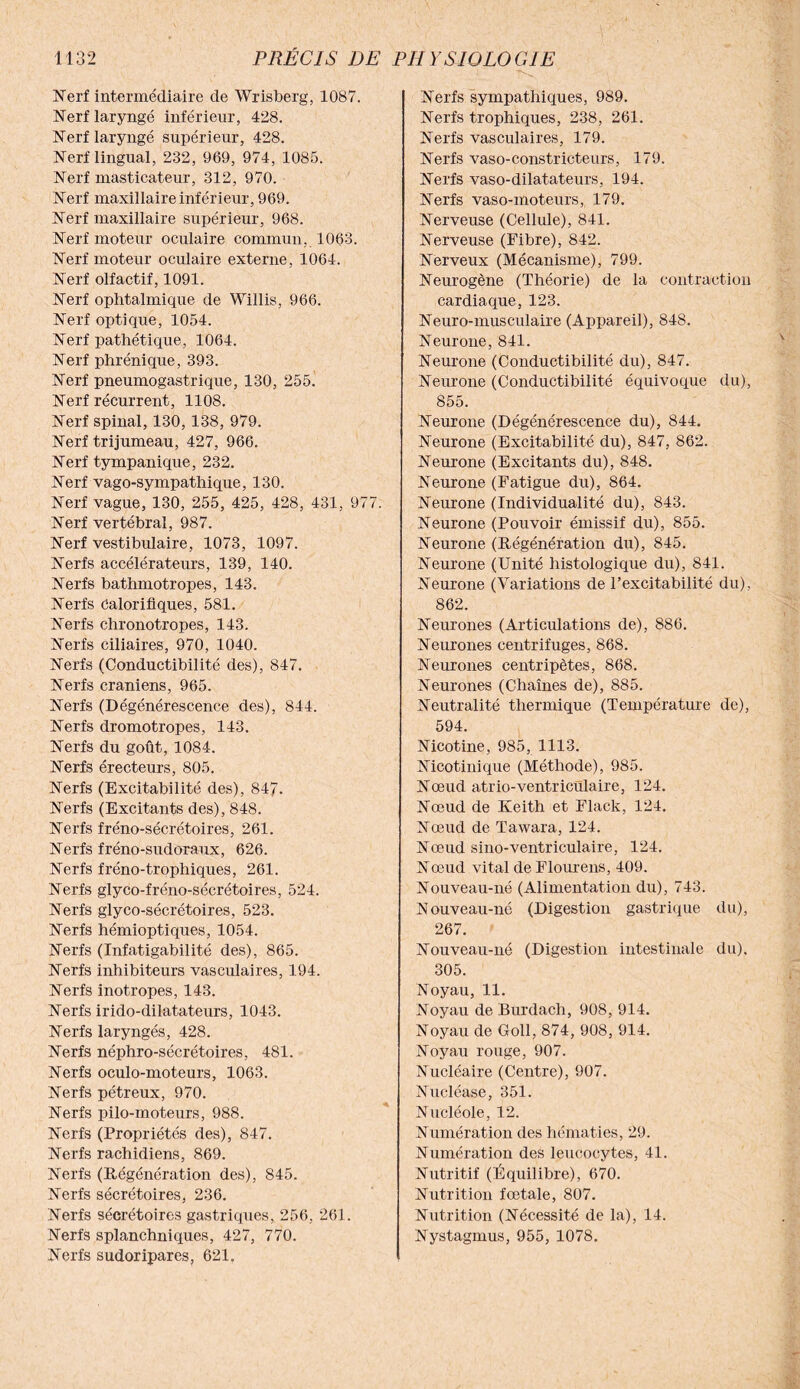 Nerf intermédiaire de Wrisberg, 1087. Nerf laryngé inférieur, 428. Nerf laryngé supérieur, 428. Nerf lingual, 232, 969, 974, 1085. Nerf masticateur, 312, 970. Nerf maxillaire inférieur, 969. Nerf maxillaire supérieur, 968. Nerf moteur oculaire commun, 1063. Nerf moteur oculaire externe, 1064. Nerf olfactif, 1091. Nerf ophtalmique de Willis, 966. Nerf optique, 1054. Nerf pathétique, 1064. Nerf phrénique, 393. Nerf pneumogastrique, 130, 255. Nerf récurrent, 1108. Nerf spinal, 130, 138, 979. Nerf trijumeau, 427, 966. Nerf tympanique, 232. Nerf vago-sympathique, 130. Nerf vague, 130, 255, 425, 428, 431, 977. Nerf vertébral, 987. Nerf vestibulaire, 1073, 1097. Nerfs accélérateurs, 139, 140. Nerfs bathmotropes, 143. Nerfs Calorifiques, 581. Nerfs chronotropes, 143. Nerfs ciliaires, 970, 1040. Nerfs (Conductibilité des), 847. Nerfs crâniens, 965. Nerfs (Dégénérescence des), 844. Nerfs dromotropes, 143. Nerfs du goût, 1084. Nerfs érecteurs, 805. Nerfs (Excitabilité des), 847. Nerfs (Excitants des), 848. Nerfs fréno-sécrétoires, 261. Nerfs fréno-sudoraux, 626. Nerfs fréno-tropliiques, 261. Nerfs glyco-fréno-sécrétoires, 524. Nerfs glyco-sécrétoires, 523. Nerfs hémioptiques, 1054. Nerfs (Infatigabilité des), 865. Nerfs inhibiteurs vasculaires, 194. Nerfs inotropes, 143. Nerfs irido-dilatateurs, 1043. Nerfs laryngés, 428. Nerfs néphro-sécrétoires, 481. Nerfs oculo-moteurs, 1063. Nerfs pétreux, 970. Nerfs pilo-moteurs, 988. Nerfs (Propriétés des), 847. Nerfs rachidiens, 869. Nerfs (Régénération des), 845. Nerfs sécrétoires, 236. Nerfs sécrétoires gastriques, 256, 261. Nerfs splanchniques, 427, 770. Nerfs sudoripares, 621, Nerfs sympathiques, 989. Nerfs trophiques, 238, 261. Nerfs vasculaires, 179. Nerfs vaso-constricteurs, 179. Nerfs vaso-dilatateurs, 194. Nerfs vaso-moteurs, 179. Nerveuse (Cellule), 841. Nerveuse (Fibre), 842. Nerveux (Mécanisme), 799. Neurogène (Théorie) de la contraction cardiaque, 123. Neuro-musculaire (Appareil), 848. Neurone, 841. Neurone (Conductibilité du), 847. Neurone (Conductibilité équivoque du), 855. Neurone (Dégénérescence du), 844. Neurone (Excitabilité du), 847, 862. Neurone (Excitants du), 848. Neurone (Fatigue du), 864. Neurone (Individualité du), 843. Neurone (Pouvoir émissif du), 855. Neurone (Régénération du), 845. Neurone (Unité histologique du), 841. Neurone (Variations de l’excitabilité du), 862. Neurones (Articulations de), 886. Neurones centrifuges, 868. Neurones centripètes, 868. Neurones (Chaînes de), 885. Neutralité thermique (Température de), 594. Nicotine, 985, 1113. Nicotinique (Méthode), 985. Nœud atrio-ventricülaire, 124. Nœud de Keith et Flack, 124. Nœud de Tawara, 124. Nœud sino-ventriculaire, 124. Nœud vital de Flourens, 409. Nouveau-né (Alimentation du), 743. Nouveau-né (Digestion gastrique du), 267. Nouveau-né (Digestion intestinale du), 305. Noyau, 11. Noyau de Burdach, 908, 914. Noyau de Goll, 874, 908, 914. Noyau rouge, 907. Nucléaire (Centre), 907. Nucléase, 351. Nucléole, 12. Numération des hématies, 29. Numération des leucocytes, 41. Nutritif (Équilibre), 670. Nutrition fœtale, 807. Nutrition (Nécessité de la), 14. Nystagmus, 955, 1078.