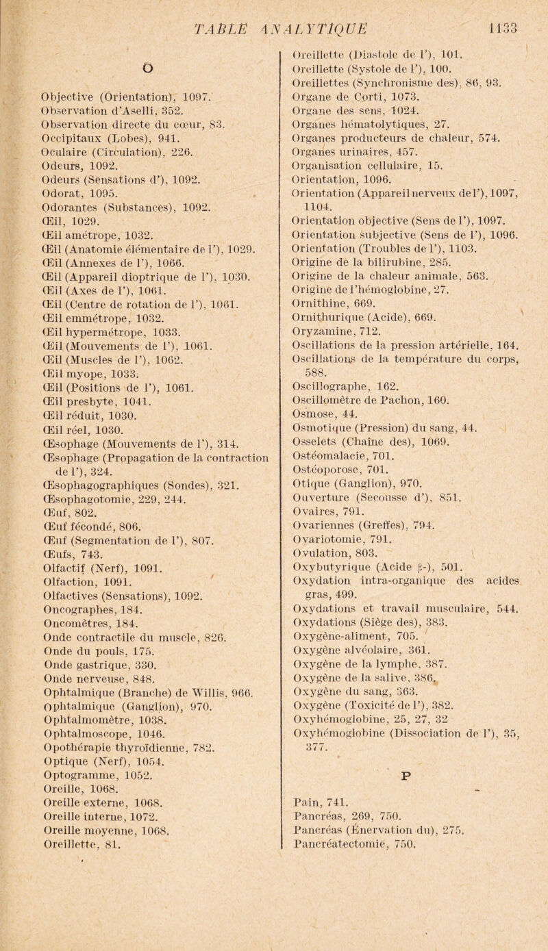 O Objective (Orientation), 1097. Observation d’Aselli, 352. Observation directe du cœur, 83. Occipitaux (Lobes), 941. Oculaire (Circulation), 226. Odeurs, 1092. Odeurs (Sensations d’), 1092. Odorat, 1095. Odorantes (Substances), 1092. Œil, 1029. Œil amétrope, 1032. Œil (Anatomie élémentaire de 1’), 1029. Œil (Annexes de 1’), 1066. Œil (Appareil dioptrique de 1’), 1030. Œil (Axes de 1’), 1061. Œil (Centre de rotation de 1’), 1061. Œil emmétrope, 1032. Œil hypermétrope, 1033. Œil (Mouvements de 1’), 1061. Œil (Muscles de 1’), 1062. Œil myope, 1033. Œil (Positions de P), 1061. Œil presbyte, 1041. Œil réduit, 1030. Œil réel, 1030. Œsophage (Mouvements de 1’), 314. Œsophage (Propagation de la contraction del’), 324. Œsophagographiques (Sondes), 321. Œsophagotomie, 229, 244. Œuf, 802. Œuf fécondé, 806. Œuf (Segmentation de P), 807. Œufs, 743. Olfactif (Nerf), 1091. Olfaction, 1091. Olfactives (Sensations), 1092. Oncographes, 184. Oncomètres, 184. Onde contractile du muscle, 826. Onde du pouls, 175. Onde gastrique, 330. Onde nerveuse, 848. Ophtalmique (Branche) de Willis, 966. Ophtalmique (Ganglion), 970. Ophtalmomètre, 1038. Ophtalmoscope, 1046. Opothérapie thyroïdienne, 782. Optique (Nerf), 1054. Optogramme, 1052. Oreille, 1068. Oreille externe, 1068. Oreille interne, 1072. Oreille moyenne, 1068. Oreillette, 81. Oreillette (Diastole de P), 101. Oreillette (Systole de P), 100. Oreillettes (Synchronisme des), 86, 93. Organe de Corti, 1073. Organe des sens, 1024. Organes hématolytiques, 27. Organes producteurs de chaleur, 574. Organes urinaires, 457. Organisation cellulaire, 15. Orientation, 1096. Orientation (Appareilnerveux del’), 1097, 1104. Orientation objective (Sens de P), 1097. Orientation Subjective (Sens de P), 1096. Orientation (Troubles de P), 1103. Origine de la bilirubine, 285. Origine de la chaleur animale, 563. Origine de l’hémoglobine, 27. Ornithine, 669. Ornithurique (Acide), 669. Oryzamine, 712. Oscillations de la pression artérielle, 164. Oscillations de la température du corps, 588. Oscillographe, 162. Oscillomètre de Pachon, 160. Osmose, 44. Osmotique (Pression) du sang, 44. Osselets (Chaîne des), 1069. Ostéomalacie, 701. Ostéoporose, 701. Otique (Ganglion), 970. Ouverture (Secousse d’), 851. Ovaires, 791. Ovariennes (Greffes), 794. Ovariotomie, 791. Ovulation, 803. \ Oxybutyrique (Acide p-), 501. Oxydation intra-organique des acides gras, 499. Oxydations et travail musculaire, 544. Oxydations (Siège des), 383. Oxygène-aliment, 705. Oxygène alvéolaire, 361. Oxygène de la lymphe, 387. Oxygène de la salive, 386. Oxygène du sang, 363. Oxygène (Toxicité de P), 382. Oxyhémoglobine, 25, 27, 32 Oxyhémoglobine (Dissociation de P), 35, 377. P Pain, 741. Pancréas, 269, 750. Pancréas (Énervation du), 275. Pancréatectomie, 750.