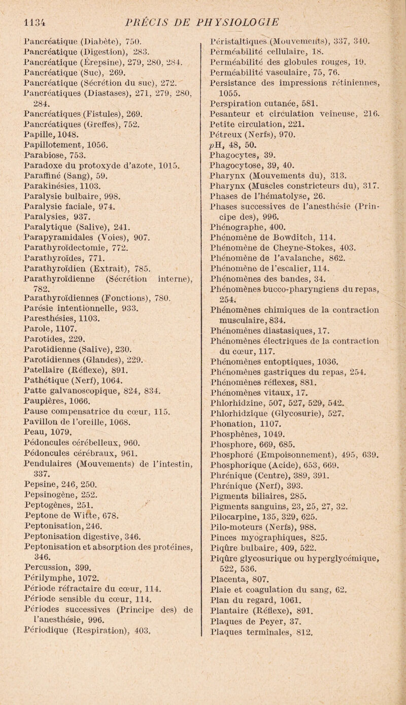 Pancréatique (Diabète), 750. Pancréatique (Digestion), 283. Pancréatique (Érepsine), 279, 280, 284. Pancréatique (Suc), 269. Pancréatique (Sécrétion du suc), 272. Pancréatiques (Diastases), 271, 279, 280, 284. Pancréatiques (Fistules), 269. Pancréatiques (Greffes), 752. Papille, 1048. Papillotement, 1056. Parabiose, 753. Paradoxe du protoxyde d’azote, 1015. Paraffiné (Sang), 59. Parakinésies, 1103. Paralysie bulbaire, 998. Paralysie faciale, 974. Paralysies, 937. Paralytique (Salive), 241. Parapyramidales (Voies), 907. Parathyroïdectomie, 772. Parathyroïdes, 771. Parathyroïdien (Extrait), 785. Parathyroïdienne (Sécrétion interne), 782. Parathyroïdiennes (Fonctions), 780. Parésie intentionnelle, 933. Paresthésies, 1103. Parole, 1107. Parotides, 229. Parotidienne (Salive), 230. Parotidiennes (Glandes), 229. Patellaire (Réflexe), 891. Pathétique (Nerf), 1064. Patte galvanoscopique, 824, 834. Paupières, 1066. Pause compensatrice du cœur, 115. Pavillon de l’oreille, 1068. Peau, 1079. Pédoncules cérébelleux, 960. Pédoncules cérébraux, 961. Pendulaires (Mouvements) de l’intestin, 337. Pepsine, 246, 250. Pepsinogène, 252. Peptogènes, 251. Peptone de Witte, 678. Peptonisation, 246. Peptonisation digestive, 346. Peptonisation et absorption des protéines, 346. Percussion, 399. Périlymphe, 1072. Période réfractaire du cœur, 114. Période sensible du cœur, 114. Périodes successives (Principe des) de l’anesthésie, 996. Périodique (Respiration), 403. Péristaltiques (Mouvements), 337, 340. Perméabilité cellulaire, 18. Perméabilité des globules rouges, 19. Perméabilité vasculaire, 75, 76. Persistance des impressions rétiniennes, 1055. Perspiration cutanée, 581. Pesanteur et circulation veineuse, 216. Petite circulation, 221. Pétreux (Nerfs), 970. pH, 48, 50. Phagocytes, 39. Phagocytose, 39, 40. Pharynx (Mouvements du), 313. Pharynx (Muscles constricteurs du), 317. Phases de l’hématolyse, 26. Phases successives de l’anesthésie (Prin¬ cipe des), 996. Phénographe, 400. Phénomène de Bowditch, 114. Phénomène de Cheyne-Stokes, 403. Phénomène de l’avalanche, 862. Phénomène de l’escalier, 114. Phénomènes des bandes, 34. Phénomènes bucco-pharyngiens du repas, 254. Phénomènes chimiques de la contraction musculaire, 834. Phénomènes diastasiques, 17. Phénomènes électriques de la contraction du cœur, 117. Phénomènes entoptiques, 1036. Phénomènes gastriques du repas, 254. Phénomènes réflexes, 881. Phénomènes vitaux, 17. Phlorhidzine, 507, 527, 529, 542. Phlorhidzique (Glycosurie), 527. Phonation, 1107. Phosphènes, 1049. Phosphore, 669, 685. Phosphoré (Empoisonnement), 495, 639. Phosphorique (Acide), 653, 669. Phrénique (Centre), 389, 391. Phrénique (Nerf), 393. Pigments biliaires, 285. Pigments sanguins, 23, 25, 27, 32. Pilocarpine, 135, 329, 625. Pilo-moteurs (Nerfs), 988. Pinces myographiques, 825. Piqûre bulbaire, 409, 522. Piqûre glycosurique ou hyperglycémique, 522, 536. Placenta, 807. Plaie et coagulation du sang, 62. Plan du regard, 1061. Plantaire (Réflexe), 891. Plaques de Peyer, 37. Plaques terminales, 812,