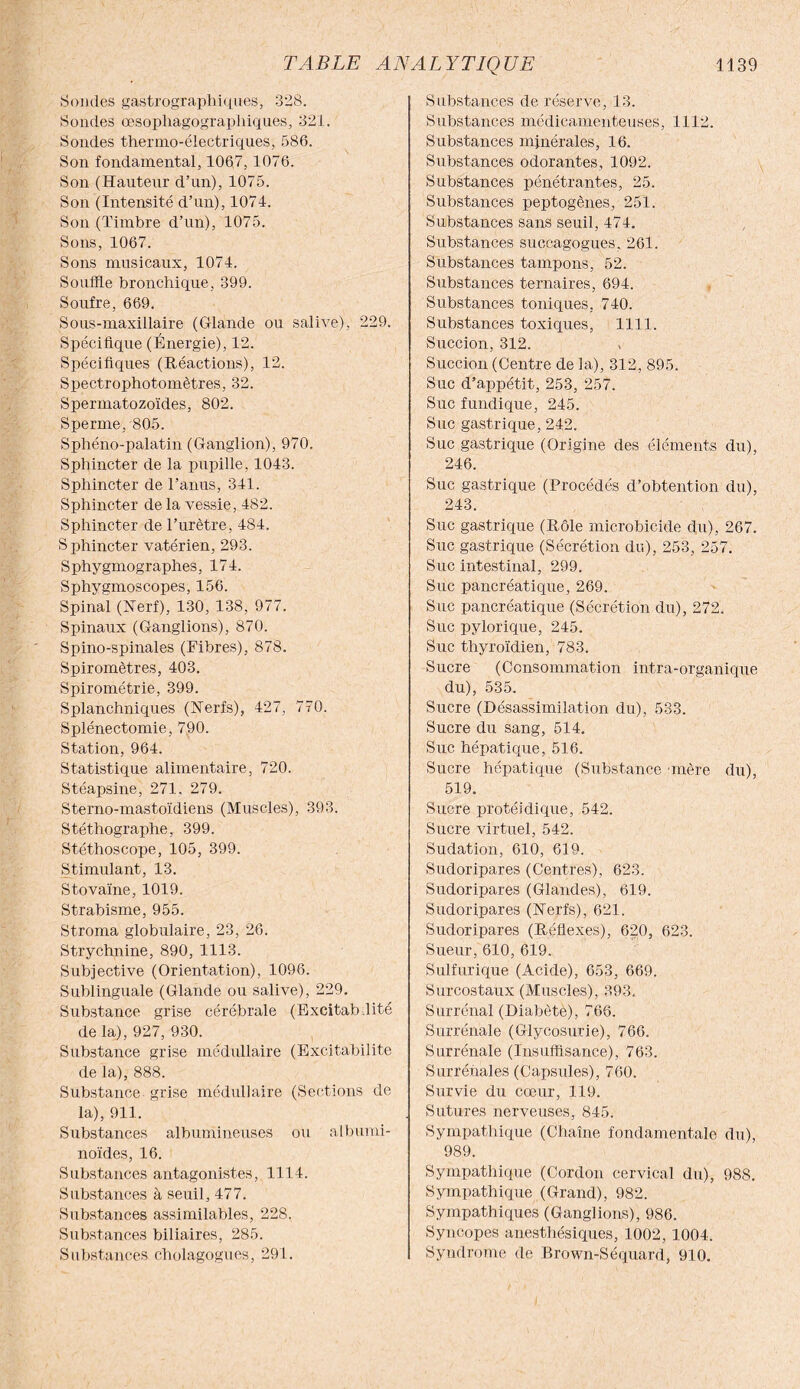 Sondes gastrqgraphiques, 328. Sondes œsophagograpliiques, 321. Sondes thermo-électriques, 586. Son fondamental, 1067, 1076. Son (Hauteur d’un), 1075. Son (Intensité d’un), 1074. Son (Timbre d’un), 1075. Sons, 1067. Sons musicaux, 1074. Souffle bronchique, 399. Soufre, 669. Sous-maxillaire (Glande ou salive), 229. Spécifique (Énergie), 12. Spécifiques (Réactions), 12. Spectrophotomètres, 32. Spermatozoïdes, 802. Sperme, 805. Sphéno-palatin (Ganglion), 970. Sphincter de la pupille, 1043. Sphincter de l’anus, 341. Sphincter de la vessie, 482. Sphincter de l’urètre, 484. Sphincter vatérien, 293. Sphygmographes, 174. Sphygmoscopes, 156. Spinal (Nerf), 130, 138, 977. Spinaux (Ganglions), 870. Spino-spinales (Fibres), 878. Spiromètres, 403. Spirométrie, 399. Splanchniques (Nerfs), 427, 770. Splénectomie, 790. Station, 964. Statistique alimentaire, 720. Stéapsine, 271, 279. Sterno-mastoïdiens (Muscles), 393. Stéthographe, 399. Stéthoscope, 105, 399. Stimulant, 13. Stovaïne, 1019. Strabisme, 955. Stroma globulaire, 23, 26. Strychnine, 890, 1113. Subjective (Orientation), 1096. Sublinguale (Glande ou salive), 229. Substance grise cérébrale (Excitabdité de la), 927, 930. Substance grise médullaire (Excitabilité de la), 888. Substance, grise médullaire (Sections de la), 911. Substances albumineuses ou albumi¬ noïdes, 16. Substances antagonistes, 1114. Substances à seuil, 477. Substances assimilables, 228. Substances biliaires, 285. Substances cholagogues, 291. Substances de réserve, 13. Substances médicamenteuses, 1112. Substances minérales, 16. Substances odorantes, 1092. Substances pénétrantes, 25. Substances peptogènes, 251. Substances sans seuil, 474. Substances succagogues, 261. Substances tampons, 52. Substances ternaires, 694. Substances toniques, 740. Substances toxiques, 1111. Succion, 312. Succion (Centre de la), 312, 895. Suc d’appétit, 253, 257. Suc fundique, 245. Suc gastrique, 242. Suc gastrique (Origine des éléments du), 246. Suc gastrique (Procédés d’obtention du), 243. Suc gastrique (Rôle microbicide du), 267. Suc gastrique (Sécrétion du), 253, 257. Suc intestinal, 299. Suc pancréatique, 269. Suc pancréatique (Sécrétion du), 272. Suc pylorique, 245. Suc thyroïdien, 783. Sucre (Consommation intra-organique du), 535. Sucre (Désassimilation du), 533. Sucre du sang, 514. Suc hépatique, 516. Sucre hépatique (Substance 'mère du), 519. Sucre protéidique, 542. Sucre virtuel, 542. Sudation, 610, 619. Sudoripares (Centres), 623. Sudoripares (Glandes), 619. Sudoripares (Nerfs), 621. Sudoripares (Réflexes), 620, 623. Sueur, 610, 619. Sulfurique (Acide), 653, 669. Surcostaux (Muscles), 393. Surrénal (Diabète), 766. Surrénale (Glycosurie), 766. Surrénale (Insuffisance), 763. Surrénales (Capsules), 760. Survie du cœur, 119. Sutures nerveuses, 845. Sympathique (Chaîne fondamentale du), 989. Sympathique (Cordon cervical du), 988. Sympathique (Grand), 982. Sympathiques (Ganglions), 986. Syncopes anesthésiques, 1002, 1004. Syndrome de Brown-Séquard, 910.