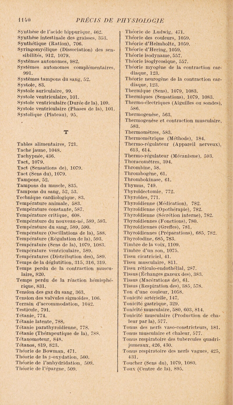 Synthèse de l’acide hippurique, 46,2. Synthèse intestinale des graisses, 353. Synthétique (Ration), 706. Syringomyélique (Dissociation) des sen¬ sibilités, 912, 1079. Systèmes autonomes, 982. Systèmes autonomes complémentaires, 991. Systèmes tampons du sang, 52. Systole, 83. Systole auriculaire, 99. Systole ventriculaire, 101. Systole ventriculaire (Durée de la), 109. Systole ventriculaire (Phases de la), 101. Systolique (Plateau), 95. T Tables alimentaires, 721. Tache jaune, 1048. Tachypnée, 436. Tact, 1079. Tact (Sensations de), 1079. Tact (Sens du), 1079. Tampons, 52. Tampons du muscle, 835. Tampons du sang, 52, 53. Technique cardiologique, 83. Température animale, 583. Température constante, 587. Température critique, 608. Température du nouveau-né, 589, 593. Température du sang, 589, 590. Température (Oscillations de la), 588. Température (Régulation de la), 593. Température (Sens de la), 1079, 1083. Température ventriculaire, 589. Températures (Distribution des), 589. Temps de la déglutition, 315, 316, 319. Temps perdu de la contraction muscu¬ laire, 820. Temps perdu de la réaction hémisphé¬ rique, 831. Tension des gaz du sang, 363. Tension des valvules sigmoïdes, 106. Terrain d’accommodation, 1042. Testicule, 791. Tétanie, 774. Tétanie latente, 788. Tétanie parathyroïdienne, 778. Tétanie (Thérapeutique de la), 788. Tétanomoteur, 848. Tétanos, 819, 823. Théorie de Bowman, 471. Théorie de la 3-oxydation, 500. Théorie de l’anhydridation, 509. Théorie de l'épargne, 509. Théorie de Ludwig, 471. Théorie des couleurs, 1059. Théorie d’Helmholtz, 1059. Théorie d’Hering, 1059. Théorie isodyname, 557. Théorie isoglycosique, 557. Théorie myogène de la contraction car¬ diaque, 123. Théorie neurogène de la contraction car¬ diaque, 123. Thermique (Sens), 1079, 1083. Thermiques (Sensations), 1079, 1083. Thermo-électriques (Aiguilles ou sondes), 586. Thermogenèse, 563. Thermogenèse et contraction musculaire, 583. Thermomètres, 583. Thermométrique (Méthode), 184. Thermo-régulateur (Appareil nerveux), 613, 614. Thermo-régulateur (Mécanisme), 593. Thoracomètres, 394. Thrombine, 58. Thrombogène, 61. Thrombokinase, 61. Thymus, 749. Thyroïdectomie, 772. Thyroïdes, 771. Thyroïdienne (Médication), 782. Thyroïdienne (Opothérapie), 782. Thyroïdienne (Sécrétion interne), 782. Thyroïdiennes (Fonctions), 780. Thyroïdiennes (Greffes), 781. Thyroïdiennes (Préparations), 685, 782. Thyroïodine, 685, 783. Timbre de la voix, 1109. Timbre d’un son, 1075. Tissu cicatriciel, 41. Tissu musculaire, 811. Tissu réticiilo-endothélial, 287. Tissus (Échanges gazeux des), 383. Tissus (Macérations de), 61. Tissus (Respiration des), 385, 578. Ton d’une couleur, 1058. Tonicité artérielle, 147. Tonicité gastrique, 329. Tonicité musculaire, 580, 603, 814. Tonicité musculaire (Production de cha¬ leur par la), 577. Tonus des nerfs vaso-constricteurs, 181. Tonus musculaire et chaleur, 577. Tonus respiratoire des tubercules quadri¬ jumeaux, 426, 430. Tonus respiratoire des nerfs vagues, 425, 431. Toucher (Sens du), 1079, 1080. Toux (Centre de la), 895.