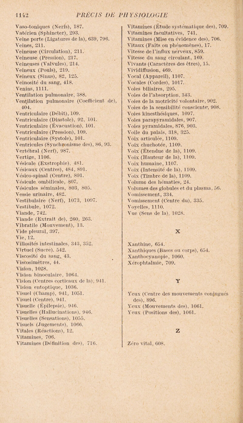 Vaso-toniques (Nerfs), 187. Vatérien (Sphincter), 293. Veine porte (Ligatures de la), 639, 796. Veines, 211. Veineuse (Circulation), 211. Veineuse (Pression), 217. Veineuses (Valvules), 214. Veineux (Pouls), 219. Veineux (Sinus), 82, 125. Veinosité du sang, 418. Venins, 1111. Ventilation pulmonaire, 388. Ventilation pulmonaire (Coefficient de), 404. Ventriculaire (Débit), 109. Ventriculaire (Diastole), 92, 101. Ventriculaire (Évacuation), 101. Ventriculaire (Pression), 109. Ventriculaire (Systole), 101. Ventricules (Synchronisme des), 86, 93. Vertébral (Nerf), 987. Vertige, 1106. Vésicale (Exstropliie), 481. Vésicaux (Centres), 484, 891. Vésico-spinal (Centre), 891. Vésicule ombilicale, 807. Vésicules séminales, 803, 805. Vessie urinaire, 482. Vestibulaire (Nerf), 1073, 1097. Vestibule, 1072. Viande, 742. Viande (Extrait de), 260, 263. Vibratile (Mouvement), 13. Vide pleural, 397. Vie, 12. Villosités intestinales, 343, 352. Virtuel (Sucre). 542. Viscosité du sang, 43. Viscosimètres, 44. Vision, 1028. Vision binoculaire, 1064. Vision (Centres corticaux de la), 941. Vision entoptique, 1036. Visuel (Champ), 941, 1051. Visuel (Centre), 941. Visuelle (Epilepsie), 946. Visuelles (Hallucinations), 946. Visuelles (Sensations), 1055. Visuels (Jugements), 1066. Vitales (Réactions), 12. Vitamines, 706. Vitamines (Définition des), 716. Vitamines (Étude systématique des), 709. Vitamines facultatives, 741. Vitamines (Mise en évidence des), 706. Vitaux (Faits ou phénomènes), 17. Vitesse de l’influx nerveux, 859. Vitesse du sang circulant, 169. Vivants (Caractères des êtres), 15. Vividiffusion, 469. Vocal (Appareil), 1107. Vocales (Cordes), 1017. Voies biliaires, 295. Voies de l’absorption, 343. Voies de la motricité volontaire, 902. Voies de la sensibilité consciente’, 908. Voies kinesthésiques, 1097. Voies parapyramidales, 907. Voies pyramidales, 876, 903. Voile du palais, 318, 325. Voix articulée, 1109. Voix chuchotée, 1109. Voix (Étendue de la), 1109. Voix (Hauteur de la), 1109. Voix humaine, 1107. Voix (Intensité de la), 1109. Voix (Timbre de la), 1109. Volume des hématies, 24. Volumes des globules et du plasma, 56. Vomissement, 334. Vomissement (Centre du), 335. Voyelles, 1110. Vue (Sens de la), 1028. X Xanthine, 654. Xanthiques (Bases ou corps), 654. Xanthocyanopie, 1060. Xérophtalmie, 709. Y Yeux (Centre des mouvements conjugués des), 896. Yeux (Mouvements des), 1061. Yeux (Positions des), 1061. Z Zéro vital, 608.