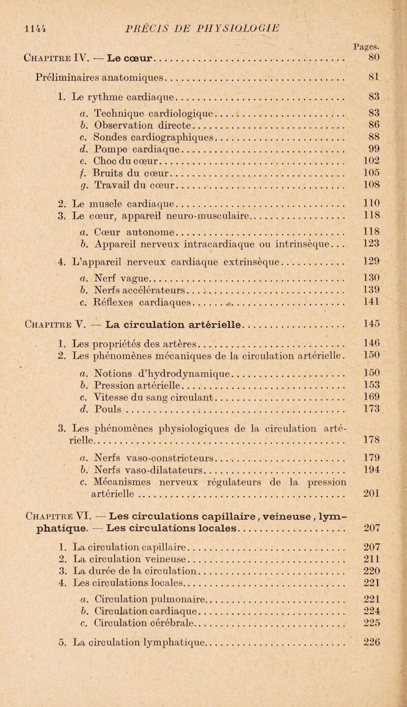 Pages. Chapitre IV. — Le cœur. 80 Préliminaires anatomiques. 81 1. Le rythme cardiaque. 83 a. Technique cardiologique. 83 b. Observation directe. 86 c. Sondes cardiographiques. 88 d. Pompe cardiaque. 99 e. Chocducœur. 102 /. Bruits du cœur. 105 g. Travail du cœur. 108 2. Le muscle cardiaque. 110 3. Le cœur, appareil neuro-musculaire. 118 a. Cœur autonome. 118 b. Appareil nerveux intracardiaque ou intrinsèque. . . 123 4. L’appareil nerveux cardiaque extrinsèque. 129 a. Nerf vague. 130 b. Nerfs accélérateurs. 139 c. Réflexes cardiaques.*. 141 Chapitre V. — La circulation artérielle. 145 1. Les propriétés des artères. 146 2. Les phénomènes mécaniques de la circulation artérielle. 150 a. Notions d’hydrodynamique. 150 b. Pression artérielle. 153 c. Vitesse du sang circulant. 169 d. Pouls .. 173 3. Les phénomènes physiologiques de la circulation arté¬ rielle. 178 ci. Nerfs vaso-constricteurs. 179 b. Nerfs vaso-dilatateurs. 194 c. Mécanismes nerveux régulateurs de la pression artérielle. 201 Chapitre VI. -— Les circulations capillaire, veineuse, lym¬ phatique. — Les circulations locales. 207 1. La circulation capillaire. 207 2. La circulation veineuse. 211 3. La durée de la circulation. 220 4. Les circulations locales. 221 a. Circulation pulmonaire. 221 b. Circulation cardiaque. 224 c. Circulation cérébrale. 225 5. La circulation lymphatique. 226