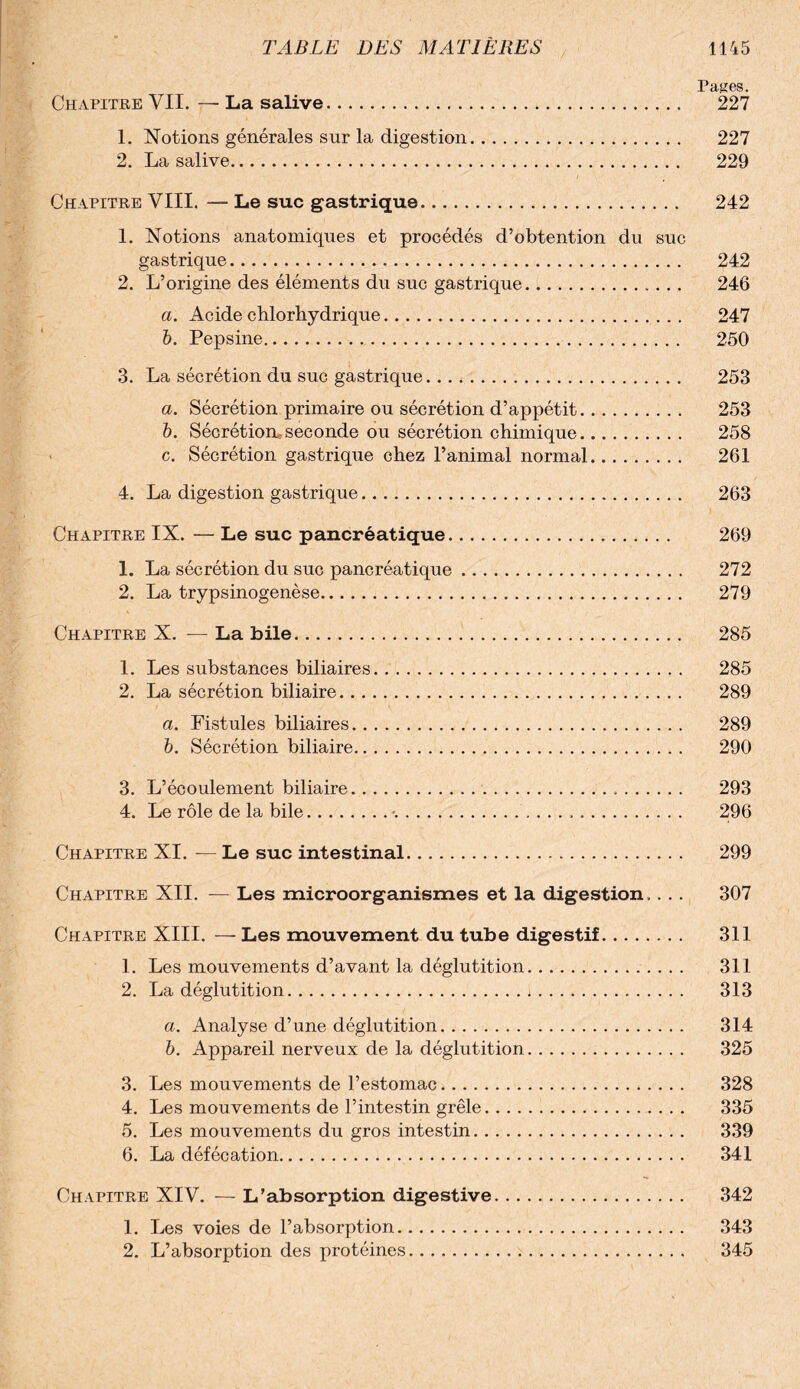 Pages. Chapitre VU. — La salive. 227 1. Notions générales sur la digestion. 227 2. La salive. 229 Chapitre VIII. — Le suc gastrique. 242 1. Notions anatomiques et procédés d’obtention du suc gastrique. 242 2. L’origine des éléments du suc gastrique.. 246 a. Acide chlorhydrique. 247 b. Pepsine. 250 3. La sécrétion du suc gastrique. 253 a. Sécrétion primaire ou sécrétion d’appétit. 253 b. Sécrétion* seconde ou sécrétion chimique. 258 • c. Sécrétion gastrique chez l’animal normal. 261 4. La digestion gastrique. 263 Chapitre IX. — Le suc pancréatique. 269 1. La sécrétion du suc pancréatique. 272 2. La trypsinogenèse. 279 Chapitre X. — La bile. 285 1. Les substances biliaires. 285 2. La sécrétion biliaire. 289 a. Fistules biliaires. 289 b. Sécrétion biliaire. 290 3. L’écoulement biliaire. 293 4. Le rôle de la bile.%... 296 Chapitre XI. — Le suc intestinal. 299 Chapitre XII. — Les microorganismes et la digestion.. .. 307 Chapitre XIII. — Les mouvement du tube digestif. 311 1. Les mouvements d’avant la déglutition. 311 2. La déglutition.*. 313 a. Analyse d’une déglutition. 314 b. Appareil nerveux de la déglutition... 325 3. Les mouvements de l’estomac. 328 4. Les mouvements de l’intestin grêle. 335 5. Les mouvements du gros intestin. 339 6. La défécation. 341 Chapitre XIV. — L’absorption digestive. 342 1. Les voies de l’absorption. 343 2. L’absorption des protéines. 345