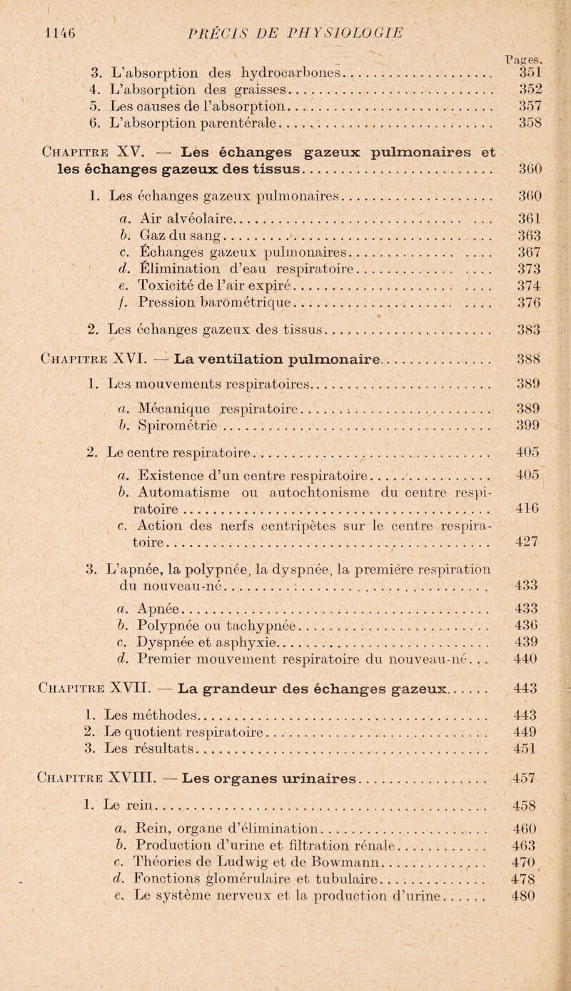 Pages. 3. L’absorption des hydrocarbones. 351 4. L’absorption des graisses. 352 5. Les causes de l’absorption. 357 6. L’absorption parentérale. 358 Chapitre XV. — Les échanges gazeux pulmonaires et les échanges gazeux des tissus.... 3G0 1. Les échanges gazeux pulmonaires. 360 a. Air alvéolaire. 361 b. Gaz du sang. ... 363 c. Échanges gazeux pulmonaires. 367 d. Élimination d’eau respiratoire... 373 e. Toxicité de l’air expiré. 374 /. Pression barométrique. 376 2. Les échanges gazeux des tissus. 383 Chapitre XVI. — La ventilation pulmonaire.. 388 1. Les mouvements respiratoires. 389 a. Mécanique respiratoire.:. 389 b. Spirométrie ..... 399 2. Le centre respiratoire... 405 a. Existence d’un centre respiratoire... 405 b. Automatisme ou autochtonisme du centre respi¬ ratoire . 416 c. Action des nerfs centripètes sur le centre respira¬ toire . 427 3. L’apnée, la polypnée, la dyspnée, la première respiration du nouveau-né. 433 a. Apnée. 433 b. Polypnée ou tachypnée. 436 c. Dyspnée et asphyxie. 439 d. Premier mouvement respiratoire du nouveau-né. . . 440 Chapitre XVII. — La grandeur des échanges gazeux. 443 1. Les méthodes. 443 2. Le quotient respiratoire. 449 3. Les résultats... 451 Chapitre XVIII. — Les organes urinaires. 457 1. Le rein. 458 a. Pein, organe d’élimination. 460 b. Production d’urine et filtration rénale. 463 c. Théories de Ludwig et de Bowmann. 470 d. Fonctions glomérulaire et tubulaire. .. 478 e. Le système nerveux et la production d’urine. . . , , , 480