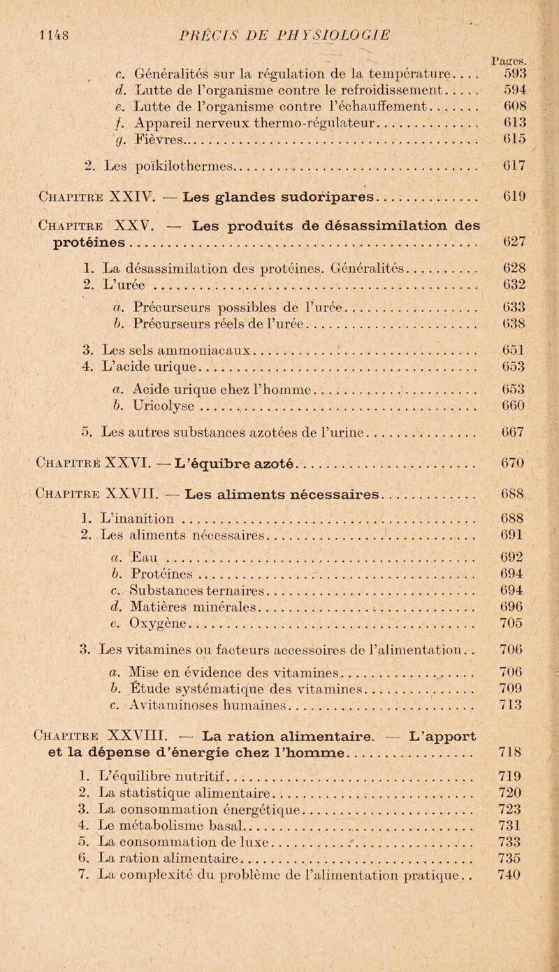 Pa^es. c. Généralités sur la régulation de la température. . . . 593 d. Lutte de l’organisme contre le refroidissement. 594 e. Lutte de l’organisme contre réchauffement. 608 /. Appareil nerveux thermo-régulateur. 613 g. Fièvres. 615 2. Les poïkilothermes. 617 Chapitre XXIV. — Les glandes sudoripares. 619 Chapitre XXV. — Les produits de désassimilation des protéines. 627 1. La désassimilation des protéines. Généralités. 628 2. L’urée. 632 a. Précurseurs possibles de l’urée. 633 b. Précurseurs réels de l’urée... 638 3. Les sels ammoniacaux. 651 4. L’acide urique... 653 a. Acide urique chez l’homme... 653 b. Uricolyse.. 660 5. Les autres substances azotées de l’urine. 667 Chapitre XXVI. — L’équibre azoté. 670 Chapitre XXVII. — Les aliments nécessaires. 688 1. L’inanition. 688 2. Les aliments nécessaires. 691 a. Eau. 692 b. Protéines. 694 c. Substances ternaires. 694 d. Matières minérales. 696 e. Oxygène. 705 3. Les vitamines ou facteurs accessoires de l’alimentation. . 706 a. Mise en évidence des vitamines. 706 b. Étude systématique des vitamines. 709 c. Avitaminoses humaines. 713 Chapitre XXVIII. — La ration alimentaire. — L’apport et la dépense d’énergie chez l’homme. 718 1. L’équilibre nutritif. 719 2. La statistique alimentaire. 720 3. La consommation énergétique. 723 4. Le métabolisme basal. 731 5. La consommation de luxe.•. 733 6. La ration alimentaire. 735 7. La complexité du problème de l’alimentation pratique.. 740